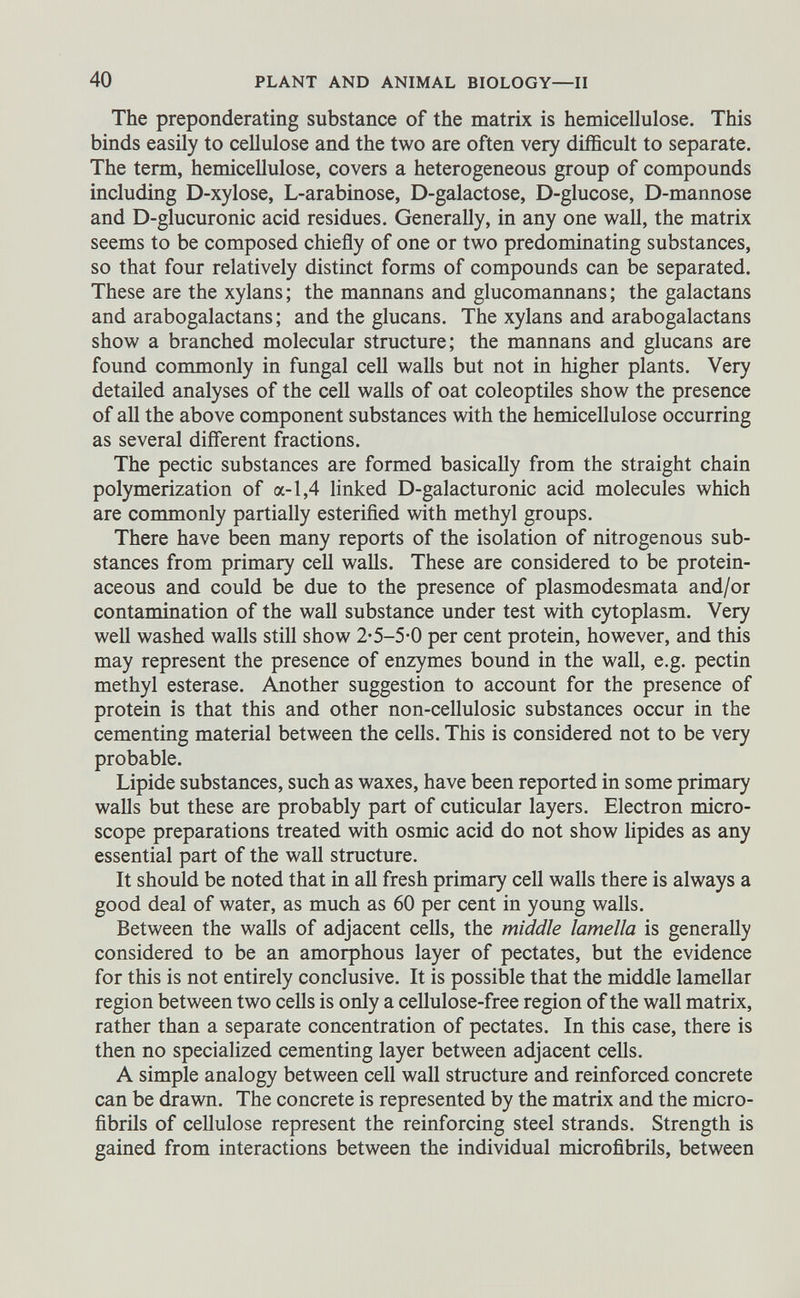 The preponderating substance of the matrix is hemicellulose. This binds easily to cellulose and the two are often very difficult to separate. The term, hemicellulose, covers a heterogeneous group of compounds including D-xylose, L-arabinose, D-galactose, D-glucose, D-mannose and D-glucuronic acid residues. Generally, in any one wall, the matrix seems to be composed chiefly of one or two predominating substances, so that four relatively distinct forms of compounds can be separated. These are the xylans; the mannans and glucomannans; the galactans and arabogalactans; and the glucans. The xylans and arabogalactans show a branched molecular structure; the mannans and glucans are found commonly in fungal cell walls but not in higher plants. Very detailed analyses of the cell walls of oat coleoptiles show the presence of all the above component substances with the hemicellulose occurring as several different fractions. The pectic substances are formed basically from the straight chain polymerization of a-1,4 linked D-galacturonic acid molecules which are commonly partially esterified with methyl groups. There have been many reports of the isolation of nitrogenous sub stances from primary cell walls. These are considered to be protein aceous and could be due to the presence of plasmodesmata and/or contamination of the wall substance under test with cytoplasm. Very well washed walls still show 2-5-5-0 per cent protein, however, and this may represent the presence of enzymes bound in the wall, e.g. pectin methyl esterase. Another suggestion to account for the presence of protein is that this and other non-cellulosic substances occur in the cementing material between the cells. This is considered not to be very probable. Lipide substances, such as waxes, have been reported in some primary walls but these are probably part of cuticular layers. Electron micro scope preparations treated with osmic acid do not show lipides as any essential part of the wall structure. It should be noted that in all fresh primary cell walls there is always a good deal of water, as much as 60 per cent in young walls. Between the walls of adjacent cells, the middle lamella is generally considered to be an amorphous layer of pectates, but the evidence for this is not entirely conclusive. It is possible that the middle lamellar region between two cells is only a cellulose-free region of the wall matrix, rather than a separate concentration of pectates. In this case, there is then no specialized cementing layer between adjacent cells. A simple analogy between cell wall structure and reinforced concrete can be drawn. The concrete is represented by the matrix and the micro fibrils of cellulose represent the reinforcing steel strands. Strength is gained from interactions between the individual microfibrils, between