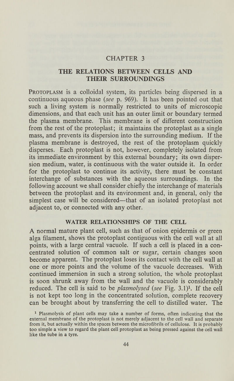 CHAPTER 3 THE RELATIONS BETWEEN CELLS AND THEIR SURROUNDINGS Protoplasm is a colloidal system, its particles being dispersed in a continuous aqueous phase (see p. 969). It has been pointed out that such a living system is normally restricted to units of microscopic dimensions, and that each unit has an outer limit or boundary termed the plasma membrane. This membrane is of different construction from the rest of the protoplast; it maintains the protoplast as a single mass, and prevents its dispersion into the surrounding medium. If the plasma membrane is destroyed, the rest of the protoplasm quickly disperses. Each protoplast is not, however, completely isolated from its immediate environment by this external boundary; its own disper sion medium, water, is continuous with the water outside it. In order for the protoplast to continue its activity, there must be constant interchange of substances with the aqueous surroundings. In the following account we shall consider chiefly the interchange of materials between the protoplast and its environment and, in general, only the simplest case will be considered—that of an isolated protoplast not adjacent to, or connected with any other. WATER RELATIONSHIPS OF THE CELL A normal mature plant cell, such as that of onion epidermis or green alga filament, shows the protoplast contiguous with the cell wall at all points, with a large central vacuole. If such a cell is placed in a con centrated solution of common salt or sugar, certain changes soon become apparent. The protoplast loses its contact with the cell wall at one or more points and the volume of the vacuole decreases. With continued immersion in such a strong solution, the whole protoplast is soon shrunk away from the wall and the vacuole is considerably reduced. The cell is said to be plasmolysed (see Fig. 3.1) 1 . If the cell is not kept too long in the concentrated solution, complete recovery can be brought about by transferring the cell to distilled water. The 1 Plasmolysis of plant cells may take a number of forms, often indicating that the external membrane of the protoplast is not merely adjacent to the cell wall and separate from it, but actually within the spaces between the microfibrils of cellulose. It is probably too simple a view to regard the plant cell protoplast as being pressed against the cell wall like the tube in a tyre.