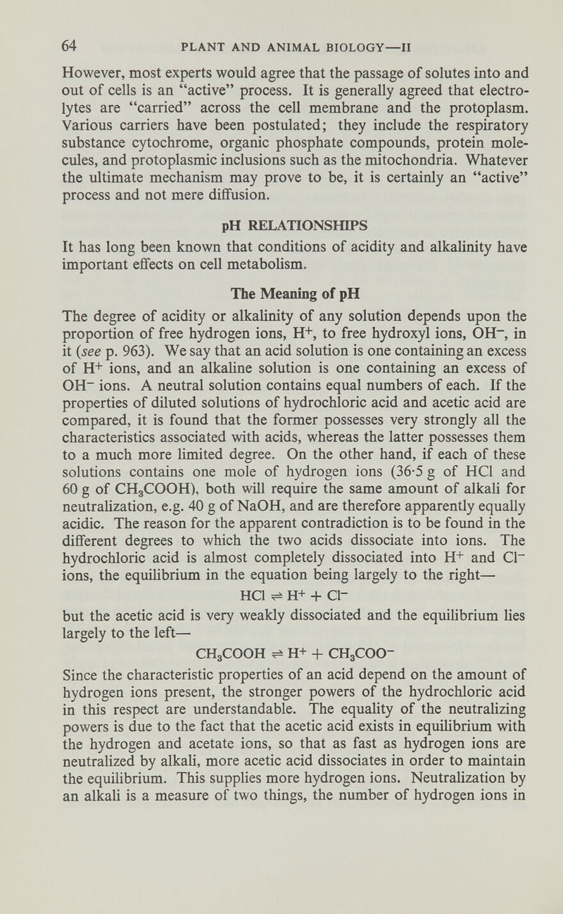 However, most experts would agree that the passage of solutes into and out of cells is an “active” process. It is generally agreed that electro lytes are “carried” across the cell membrane and the protoplasm. Various carriers have been postulated; they include the respiratory substance cytochrome, organic phosphate compounds, protein mole cules, and protoplasmic inclusions such as the mitochondria. Whatever the ultimate mechanism may prove to be, it is certainly an “active” process and not mere diffusion. pH RELATIONSHIPS It has long been known that conditions of acidity and alkalinity have important effects on cell metabolism. The Meaning of pH The degree of acidity or alkalinity of any solution depends upon the proportion of free hydrogen ions, H + , to free hydroxyl ions, OH - , in it (see p. 963). We say that an acid solution is one containing an excess of H+ ions, and an alkaline solution is one containing an excess of OH - ions. A neutral solution contains equal numbers of each. If the properties of diluted solutions of hydrochloric acid and acetic acid are compared, it is found that the former possesses very strongly all the characteristics associated with acids, whereas the latter possesses them to a much more limited degree. On the other hand, if each of these solutions contains one mole of hydrogen ions (36-5 g of HC1 and 60 g of CHgCOOH), both will require the same amount of alkali for neutralization, e.g. 40 g of NaOH, and are therefore apparently equally acidic. The reason for the apparent contradiction is to be found in the different degrees to which the two acids dissociate into ions. The hydrochloric acid is almost completely dissociated into H + and Cl~ ions, the equilibrium in the equation being largely to the right— HC1 ^ H+ + ci- but the acetic acid is very weakly dissociated and the equilibrium lies largely to the left— CHgCOOH ^ H+ + CHgCOO- Since the characteristic properties of an acid depend on the amount of hydrogen ions present, the stronger powers of the hydrochloric acid in this respect are understandable. The equality of the neutralizing powers is due to the fact that the acetic acid exists in equilibrium with the hydrogen and acetate ions, so that as fast as hydrogen ions are neutralized by alkali, more acetic acid dissociates in order to maintain the equilibrium. This supplies more hydrogen ions. Neutralization by an alkali is a measure of two things, the number of hydrogen ions in