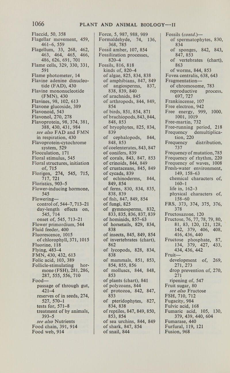 Flaccid, 50, 358 Flagellar movement, 459, 461-6, 559 Flagellum, 33, 268, 462, 463, 464, 465, 466, 486, 626, 691, 701 Flame cells, 329, 330, 331, 591 Flame photometer, 14 Flavine adenine dinucleo tide (FAD), 430 Flavine mononucleotide (FMN), 430 Flavines, 98, 102, 613 Flavone glucoside, 389 Flavonoid, 543 Flavonol, 270, 278 Flavoprotein, 98, 374, 381, 388, 430, 431, 984 see also FAD and FMN in respiration, 430 Flavoprotein-cytochrome system, 529 Flocculation, 171 Floral stimulus, 545 Floral structures, initiation of, 715 Florigen, 274, 545, 715, 717, 721 Floristics, 903-5 Flower-inducing hormone, 545 Flowering— control of, 544-7,713-21 day-length effects on, 545, 714 onset of, 545, 713-21 Flower primordium, 544 Fluid feeder, 400 Fluorescence, 1015 of chlorophyll, 371, 1015 Fluorine, 118 Flying, 483-4 FMN, 430, 432, 613 Folic acid, 103, 389 Follicle-stimulating hor mone (FSH), 281,286, 287, 555, 556, 710 Food— passage of through gut, 421-4 reserves of in seeds, 274, 527, 570-1 tests for, 571-8 treatment of by animals, 393-5 see also Nutrients Food chain, 391, 914 Food web, 914 Force, 5, 987, 988, 989 Formaldehyde, 74, 136, 368, 785 Fossil amber, 107, 854 Fossilization processes, 820-4 Fossils, 816, 818 kinds of, 820-4 of algae, 825, 834, 838 of amphibians, 847, 849 of angiosperms, 837, 838, 839, 840 of arachnids, 845 of arthropods, 844, 849, 854 of birds, 851, 854, 871 of brachiopods,843, 844, 848, 853 of bryophytes, 825, 834, 839 of cephalopods, 844, 848, 853 of coelenterates, 843, 847 of conifers, 839 of corals, 843, 847, 853 of crinoids, 844, 849 of crustaceans, 845, 849 of cycads, 839 of echinoderms, 844, 849, 854 of ferns, 830, 834, 835, 838, 839 offish, 847, 849, 854 of fungi, 825 of gymnosperms, 832, 833,835, 836, 837,839 of hominids, 857-63 of horsetails, 829, 834, 838 of insects, 845, 849, 854 of invertebrates (chart), 862 of lycopods, 828, 834, 838 of mammals, 851, 853, 854, 855, 856 of molluscs, 844, 848, 853 of plants (chart), 841 of polyzoans, 844 of protozoa, 842, 847, 853 of pteridophytes, 827, 834, 838 of reptiles, 847, 849, 850, 853, 854 of sea urchins, 844, 849 of shark, 847, 854 of snail, 844 Fossils ( contd .)— of spermatophytes, 830, 834 of sponges, 842, 843, 847, 853 of vertebrates (chart), 863 of worms, 844, 853 Fovea centralis, 638, 643 Fragmentation— of chromosome, 783 reproductive process, 697, 727 Frankincense, 107 Free electron, 942 Free energy, 999, 1000, 1001, 1019 Free-martin, 732 Free-running period, 218 Frequency démultiplica tion, 220 Frequency distribution, 737 Frequency of mutation, 785 Frequency of rhythm, 220 Frequency of waves, 1008 Fresh-water environment, 149, 158-63 chemical characters of, 160-1 life in, 162-3 physical characters of, 158-60 FRS, 373, 374, 375, 376, 378 Fructosazone, 120 Fructose, 76, 77, 78, 79, 80, 81, 83, 120, 121, 128, 142, 379, 406, 408, 416, 436, 440 Fructose phosphate, 87, 134, 379, 427, 433, 434, 436, 442 Fruit— development of, 269, 271, 273 drop prevention of, 270, 271 ripening of, 547 Fruit sugar, 80 see also Fructose FSH, 710, 712 Fugacity, 984 Fulvic acid, 168 Fumaric acid, 105, 130, 379, 439, 440, 604 Fumarase, 440 Furfural, 119, 121 Fusion, 968