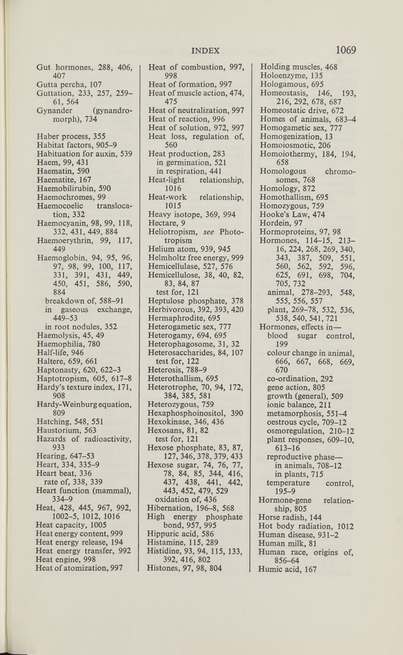 Gut hormones, 288, 406, 407 Gutta percha, 107 Guttation, 233, 257, 259- 61, 564 Gynander (gynandro- morph), 734 Haber process, 355 Habitat factors, 905-9 Habituation for auxin, 539 Haem, 99, 431 Haematin, 590 Haematite, 167 Haemobilirubin, 590 Haemochromes, 99 Haemocoelic transloca tion, 332 Haemocyanin, 98, 99, 118, 332, 431, 449, 884 Haemoerythrin, 99, 117, 449 Haemoglobin, 94, 95, 96, 97, 98, 99, 100, 117, 331, 391, 431, 449, 450, 451, 586, 590, 884 breakdown of, 588-91 in gaseous exchange, 449-53 in root nodules, 352 Haemolysis, 45, 49 Haemophilia, 780 Half-life, 946 Haltere, 659, 661 Haptonasty, 620, 622-3 Haptotropism, 605, 617-8 Hardy’s texture index, 171, 908 Hardy-Weinburg equation, 809 Hatching, 548, 551 Haustorium, 563 Hazards of radioactivity, 933 Hearing, 647-53 Heart, 334, 335-9 Heart beat, 336 rate of, 338, 339 Heart function (mammal), 334-9 Heat, 428, 445, 967, 992, 1002-5, 1012, 1016 Heat capacity, 1005 Heat energy content, 999 Heat energy release, 194 Heat energy transfer, 992 Heat engine, 998 Heat of atomization, 997 Heat of combustion, 997, 998 Heat of formation, 997 Heat of muscle action, 474, 475 Heat of neutralization, 997 Heat of reaction, 996 Heat of solution, 972, 997 Heat loss, regulation of, 560 Heat production, 283 in germination, 521 in respiration, 441 Heat-light relationship, 1016 Heat-work relationship, 1015 Heavy isotope, 369, 994 Hectare, 9 Heliotropism, see Photo- tropism Helium atom, 939, 945 Helmholtz free energy, 999 Hemicellulase, 527, 576 Hemicellulose, 38, 40, 82, 83, 84, 87 test for, 121 Heptulose phosphate, 378 Herbivorous, 392, 393, 420 Hermaphrodite, 695 Heterogametic sex, 777 Heterogamy, 694, 695 Heterophagosome, 31, 32 Heterosaccharides, 84, 107 test for, 122 Heterosis, 788-9 Heterothallism, 695 Heterotrophe, 70, 94, 172, 384, 385, 581 Heterozygous, 759 Hexaphosphoinositol, 390 Hexokinase, 346, 436 Hexosans, 81, 82 test for, 121 Hexose phosphate, 83, 87, 127, 346, 378, 379, 433 Hexose sugar, 74, 76, 77, 78, 84, 85, 344, 416, 437, 438, 441, 442, 443, 452, 479, 529 oxidation of, 436 Hibernation, 196-8, 568 High energy phosphate bond, 957, 995 Hippuric acid, 586 Histamine, 115, 289 Histidine, 93, 94, 115, 133, 392, 416, 802 Histones, 97, 98, 804 Holding muscles, 468 Holoenzyme, 135 Hologamous, 695 Homeostasis, 146, 193, 216, 292, 678, 687 Homeostatic drive, 672 Homes of animals, 683-4 Homogametic sex, 777 Homogenization, 13 Homoiosmotic, 206 Homoiothermy, 184, 194, 658 Homologous chromo somes, 768 Homology, 872 Homothallism, 695 Homozygous, 759 Hooke’s Law, 474 Hordein, 97 Hormoproteins, 97, 98 Hormones, 114—15, 213— 16, 224, 268, 269, 340, 343, 387, 509, 551, 560, 562, 592, 596, 625, 691, 698, 704, 705, 732 animal, 278-293, 548, 555, 556, 557 plant, 269-78, 532, 536, 538,540, 541,721 Hormones, effects in— blood sugar control, 199 colour change in animal, 666 , 667, 668 , 669, 670 co-ordination, 292 gene action, 805 growth (general), 509 ionic balance, 211 metamorphosis, 551-4 oestrous cycle, 709-12 osmoregulation, 210-12 plant responses, 609-10, 613-16 reproductive phase— in animals, 708-12 in plants, 715 temperature control, 195-9 Hormone-gene relation ship, 805 Horse radish, 144 Hot body radiation, 1012 Human disease, 931-2 Human milk, 81 Human race, origins of, 856-64 Humic acid, 167