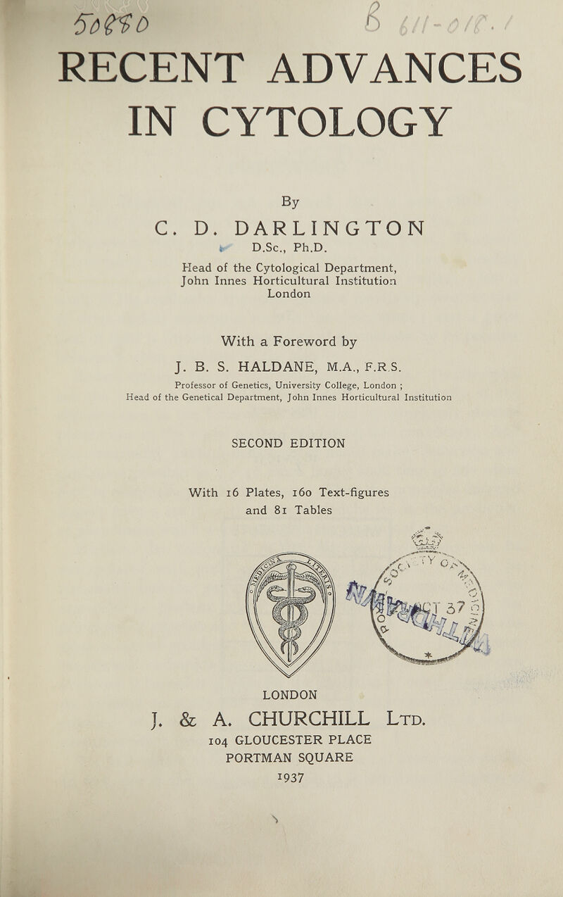 RECENT ADVANCES IN CYTOLOGY By С. D. DARLINGTON ^ D.Sc., Ph.D. Head of the Cytological Department, John Innes Horticultural Institution London With a Foreword by J. B. S. HALDANE, M.A., F.R.S. Professor of Genetics, University College, London ; Head of the Genetical Department, John Innes Horticultural Institution SECOND EDITION With i6 Plates, i6o Text-figures and 81 Tables LONDON J. & A. CHURCHILL LTD. 104 GLOUCESTER PLACE PORTMAN SQUARE 1937