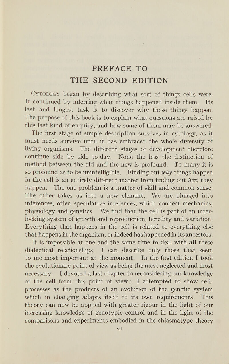 PREFACE TO THE SECOND EDITION Cytology began by describing what sort of things cells were. It continued by inferring what things happened inside them. Its last and longest task is to discover why these things happen. The purpose of this book is to explain what questions are raised by this last kind of enquiry, and how some of them may be answered. The first stage of simple description survives in cytology, as it must needs survive until it has embraced the whole diversity of living organisms. The different stages of development therefore continue side by side to-day. None the less the distinction of method between the old and the new is profound. To many it is so profound as to be unintelligible. Finding out why things happen in the cell is an entirely different matter from finding out how they happen. The one problem is a matter of skill and common sense. The other takes us into a new element. We are plunged into inferences, often speculative inferences, which connect mechanics, physiology and genetics. We find that the cell is part of an inter¬ locking system of growth and reproduction, heredity and variation. Everything that happens in the cell is related to everything else that happens in the organism, or indeed has happened in its ancestors. It is impossible at one and the same time to deal with all these dialectical relationships. I can describe only those that seem to me most important at the moment. In the first edition I took the evolutionary point of view as being the most neglected and most necessary. I devoted a last chapter to reconsidering our knowledge of the cell from this point of view ; I attempted to show cell- processes as the products of an evolution of the genetic system which in changing adapts itself to its own requirements. This theory can now be applied with greater rigour in the light of our increasing knowledge of genotypic control and in the light of the comparisons and experiments embodied in the chiasmatype theory vii