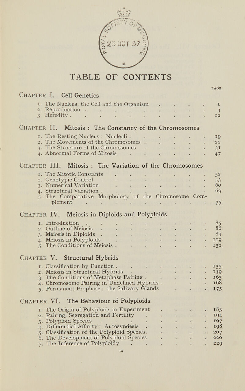 TABLE OF CONTENTS PAGE Chapter I. Cell Genetics 1. The Nucleus, the Cell and the Organism . . . . i 2. Reproduction ......... 4 3. Heredity .......... 12 Chapter II. Mitosis : The Constancy of the Chromosomes 1. The Resting Nucleus : Nucleoli ...... 19 2. The Movements of the Chromosomes ..... 22 3. The Structure of the Chromosomes . . . . .31 4. Abnormal Forms of Mitosis ...... 47 Chapter III. Mitosis : The Variation of the Chromosomes 1. The Mitotic Constants ....... 52 2. Genotypic Control ........ 53 3. Numerical Variation . . . . . . . 60 4. Structural Variation . . . . . . . .69 5. The Comparative Morphology of the Chromosome Com¬ plement ......... 75 Chapter IV. Meiosis in Diploids and Polyploids 1. Introduction ......... 85 2. Outline of Meiosis . . . . . '. . .86 3. Meiosis in Diploids ........ 89 4. Meiosis in Polyploids . . . . . . .119 5. The Conditions of Meiosis . . . . . , .132 Chapter V. Structural Hybrids 1. Classification by Function ....... 135 2. Meiosis in Structural Hybrids ...... 139 3. The Conditions of Metaphase Pairing . . . . .163 4. Chromosome Pairing in Undefined Hybrids . . . .168 5. Permanent Prophase ; the Salivary Glands . . . 175 Chapter VI. The Behaviour of Polyploids 1. The Origin of Polyploids in Experiment .... 183 2. Pairing, Segregation and b^ertility ..... 194 3. Polyploid Species ........ 197 4. Differential Affinity : Autosyndesis . . . . .198 5. Classification of the Polyploid Species. . . . .207 6. The Development of Polyploid Species .... 220 7. The Inference of Polyploidy ...... 229 ix