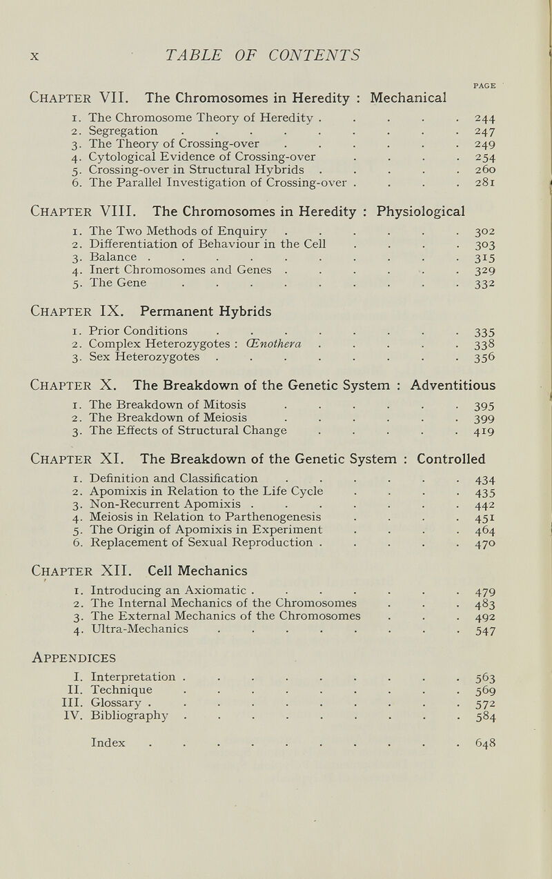 x TABLE OF CONTENTS PAGE Chapter VII. The Chromosomes in Heredity : Mechanical 1. The Chromosome Theory of Heredity ..... 244 2. Segregation ......... 247 3. The Theory of Crossing-over . . . . . .249 4. Cytologicai Evidence of Crossing-over .... 254 5. Crossing-over in Structural Hybrids ..... 260 6. The Parallel Investigation of Crossing-over . . . .281 Chapter VIII. The Chromosomes in Heredity : Physiological 1. The Two Methods of Enquiry ...... 302 2. Differentiation of Behaviour in the Cell .... 303 3. Balance . . . . . . . . . . 315 4. Inert Chromosomes and Genes ....... 329 5. The Gene ......... 332 Chapter IX. Permanent Hybrids 1. Prior Conditions ........ 335 2. Complex Heterozygotes : Œnothera ..... 338 3. Sex Heterozygotes ........ 356 Chapter X. The Breakdown of the Genetic System : Adventitious 1. The Breakdown of Mitosis ...... 395 2. The Breakdown of Meiosis ...... 399 3. The Effects of Structural Change . . . . .419 Chapter XI. The Breakdown of the Genetic System : Controlled 1. Definition and Classification ...... 434 2. Apomixis in Relation to the Life Cycle .... 435 3. Non-Recurrent Apomixis ....... 442 4. Meiosis in Relation to Parthenogenesis . . . .451 5. The Origin of Apomixis in Experiment . . . . 464 6. Replacement of Sexual Reproduction ..... 470 Chapter XII. Cell Mechanics 1. Introducing an Axiomatic ....... 479 2. The Internal Mechanics of the Chromosomes . . . 483 3. The External Mechanics of the Chromosomes . . . 492 4. Ultra-Mechanics ........ 547 Appendices I. Interpretation ......... 563 II. Technique ......... 569 III. Glossary .......... 572 IV. Bibliography ......... 584 Index .......... 648