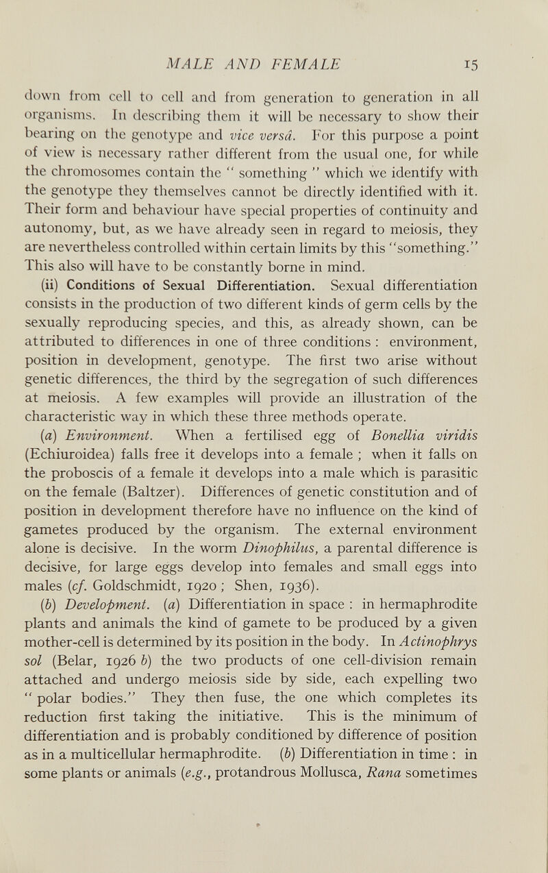 MALE AND FEMALE 15 down from cell to cell and from generation to generation in all organisms. In describing them it will be necessary to show their bearing on the genotype and vice versa. For this purpose a point of view is necessary rather different from the usual one, for while the chromosomes contain the  something  which we identify with the genotype they themselves cannot be directly identified with it. Their form and behaviour have special properties of continuity and autonomy, but, as we have already seen in regard to meiosis, they are nevertheless controlled within certain limits by this something. This also will have to be constantly borne in mind. (ii) Conditions of Sexual Differentiation. Sexual differentiation consists in the production of two different kinds of germ cells by the sexually reproducing species, and this, as already shown, can be attributed to differences in one of three conditions : environment, position in development, genotype. The first two arise without genetic differences, the third by the segregation of such differences at meiosis. A few examples will provide an illustration of the characteristic way in which these three methods operate. [а) Environment. When a fertilised egg of Bonellia viridis (Echiuroidea) falls free it develops into a female ; when it falls on the proboscis of a female it develops into a male which is parasitic on the female (Baltzer). Differences of genetic constitution and of position in development therefore have no influence on the kind of gametes produced by the organism. The external environment alone is decisive. In the worm Dinophilus, a parental difference is decisive, for large eggs develop into females and small eggs into males {cf. Goldschmidt, 1920; Shen, 1936). (б) Development, [a] Differentiation in space : in hermaphrodite plants and animals the kind of gamete to be produced by a given mother-cell is determined by its position in the body. In Actinophrys sol (Belar, 1926 Ь) the two products of one cell-division remain attached and undergo meiosis side by side, each expelling two  polar bodies. They then fuse, the one which completes its reduction first taking the initiative. This is the minimum of differentiation and is probably conditioned by difference of position as in a multicellular hermaphrodite. (&) Differentiation in time : in some plants or animals [e.g., protandrous Mollusca, Rana sometimes