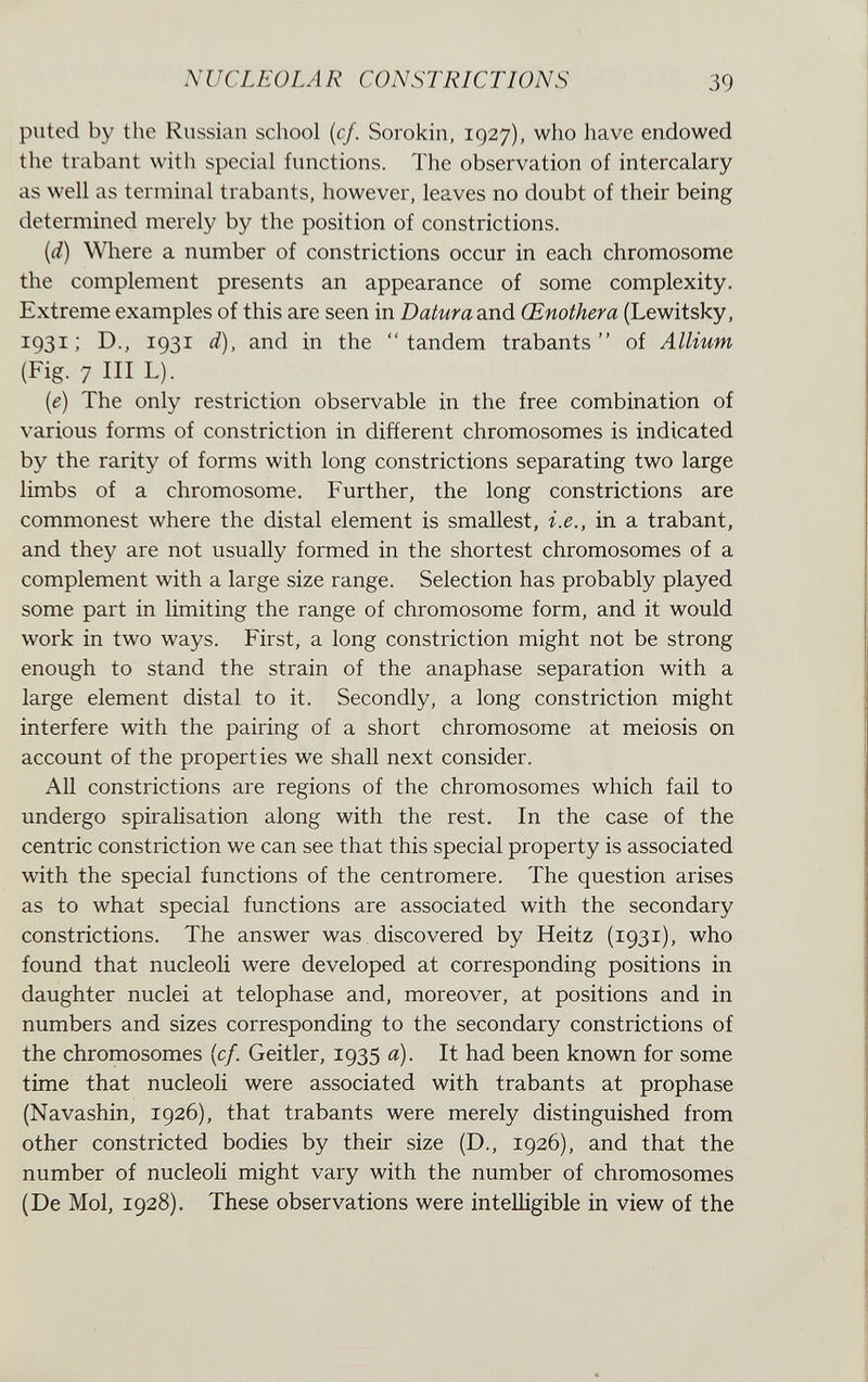 NUCLEOLAR CONSTRICTIONS 39 piited by the Russian school {cf. Sorokin, 1927), who have endowed the trabant with special functions. The observation of intercalary as well as terminal trabants, however, leaves no doubt of their being determined merely by the position of constrictions. {d) Where a number of constrictions occur in each chromosome the complement presents an appearance of some complexity. Extreme examples of this are seen in Datura and Œnothera (Lewitsky, 1931 ; D., 1931 d), and in the tandem trabants of Allium (Fig. 7 ni L). {e) The only restriction observable in the free combination of various forms of constriction in different chromosomes is indicated by the rarity of forms with long constrictions separating two large limbs of a chromosome. Further, the long constrictions are commonest where the distal element is smallest, i.e., in a trabant, and they are not usually formed in the shortest chromosomes of a complement with a large size range. Selection has probably played some part in limiting the range of chromosome form, and it would work in two ways. First, a long constriction might not be strong enough to stand the strain of the anaphase separation with a large element distal to it. Secondly, a long constriction might interfere with the pairing of a short chromosome at meiosis on account of the properties we shall next consider. All constrictions are regions of the chromosomes which fail to undergo spiralisation along with the rest. In the case of the centric constriction we can see that this special property is associated with the special functions of the centromere. The question arises as to what special functions are associated with the secondary constrictions. The answer was discovered by Heitz (1931), who found that nucleoli were developed at corresponding positions in daughter nuclei at telophase and, moreover, at positions and in numbers and sizes corresponding to the secondary constrictions of the chromosomes {cf. Geitler, 1935 a). It had been known for some time that nucleoli were associated with trabants at prophase (Navashin, 1926), that trabants were merely distinguished from other constricted bodies by their size (D., 1926), and that the number of nucleoli might vary with the number of chromosomes (De Mol, 1928). These observations were intelligible in view of the