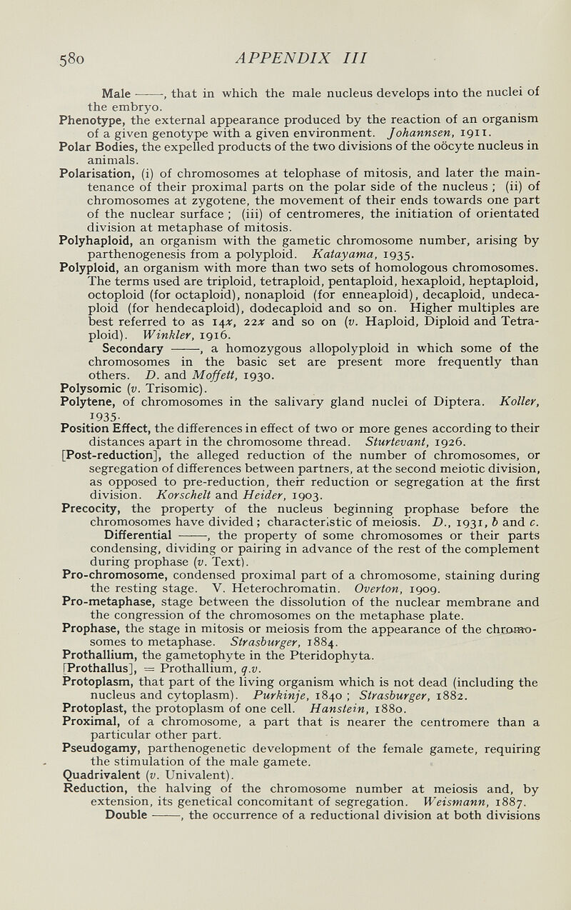 58o APPENDIX III Male  -, that in which the male nucleus develops into the nuclei oí the embryo. Phenotype, the external appearance produced by the reaction of an organism of a given genotype with a given environment. Johannsen, 1911. Polar Bodies, the expelled products of the two divisions of the oocyte nucleus in animals. Polarisation, (i) of chromosomes at telophase of mitosis, and later the main¬ tenance of their proximal parts on the polar side of the nucleus ; (ii) of chromosomes at zygotene, the movement of their ends towards one part of the nuclear surface ; (iii) of centromeres, the initiation of orientated division at metaphase of mitosis. Polyhaploid, an organism with the gametic chromosome number, arising by parthenogenesis from a polyploid. Katayama, 1935. Polyploid, an organism with more than two sets of homologous chromosomes. The terms used are triploid, tetraploid, pentaploid, hexaploid, heptaploid, octoploid (for octaploid), nonaploid (for enneaploid), decaploid, undeca- ploid (for hendecaploid), dodecaploid and so on. Higher multiples are best referred to as 14X, 22X and so on (г;. Haploid, Diploid and Tetra¬ ploid). Winkler, 1916. Secondary , a homozygous allopolyploid in which some of the chromosomes in the basic set are present more frequently than others. D. and Moffett, 1930. Polysomie {v. Trisomie). Polytene, of chromosomes in the salivary gland nuclei of Diptera. Koller, 1935- Position Effect, the differences in effect of two or more genes according to their distances apart in the chromosome thread. Sturtevant, 1926. [Post-reduction], the alleged reduction of the number of chromosomes, or segregation of differences between partners, at the second meiotic division, as opposed to pre-reduction, their reduction or segregation at the first division. Korschelt and Heider, 1903. Precocity, the property of the nucleus beginning prophase before the chromosomes have divided ; characteristic of meiosis. D., 1931, Ъ and c. Differential , the property of some chromosomes or their parts condensing, dividing or pairing in advance of the rest of the complement during prophase {v. Text). Pro-chromosome, condensed proximal part of a chromosome, staining during the resting stage. V. Heterochromatin. Overton, 1909. Pro-metaphase, stage between the dissolution of the nuclear membrane and the congression of the chromosomes on the metaphase plate. Prophase, the stage in mitosis or meiosis from the appearance of the chromo¬ somes to metaphcise. Strasburger, 1884. Prothallium, the gametophyte in the Pteridophyta. [Prothallus], = Prothallium, q.v. Protoplasm, that part of the living organism which is not dead (including the nucleus and cytoplasm). Purkinje, 1840 ; Strasburger, 1882. Protoplast, the protoplasm of one cell. Hanstein, 1880. Proximal, of a chromosome, a part that is nearer the centromere than a particular other part. Pseudogamy, parthenogenetic development of the female gamete, requiring the stimulation of the male gamete. Quadrivalent (г;. Univalent). Reduction, the halving of the chromosome number at meiosis and, by extension, its genetical concomitant of segregation. Weismann, 1887. Double , the occurrence of a reductional division at both divisions