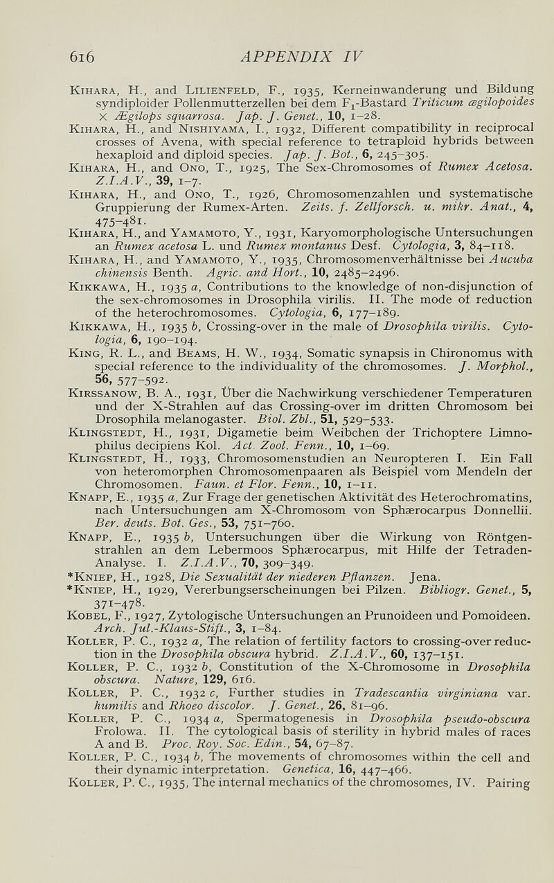 6I6 APPENDIX IV kihara, H., and Lilienfeld, F., 1935, Kerneinwanderung und Bildung syndiploider Pollenmutterzellen bei dem F^-Bastard Triticum œgilopoides x JEgilops squarrosa. Jap. J. Genet., 10, 1-28. kihara, H., and Nishiyama, I., 1932, Different compatibility in reciprocal crosses of Avena, with special reference to tetraploid hybrids between hexaploid and diploid species. Jap. J. Bot., 6, 245-305. KiHARA, H., and Ono, T., 1925, The Sex-Chromosomes of Rumex Acetosa. 39, 1-7. KiHARA, H., and Ono, T., 1926, Chromosomenzahlen und systematische Gruppierung der Rumex-Arten. Zeits. f. Zellforsch, u. mikr. Anat., 4, 475-481. KiHARA, H., and Yamamoto, Y., 1931, Karyomorphologische Untersuchungen an Rumex acetosa L. und Rumex montanus Desf. Cytologia, 3, 84-118. KiHARA, H., and Yamamoto, Y., 1935, Chromosomenverhältnisse bei Aucuba chinensis Benth. Agrie, and Hort., 10, 2485-2496. Kikkawa, H., 1935 Contributions to the knowledge of non-disjunction of the sex-chromosomes in Drosophila virilis. II. The mode of reduction of the hétérochromosomes. Cytologia, 6, 177-189. Kikkawa, H., 1935 b, Crossing-over in the male of Drosophila virilis. Cyto¬ logia, 6, 190-194. King, R. L., and Beams, H. W., 1934, Somatic synapsis in Chironomus with special reference to the individuality of the chromosomes. J. Morphol., 56, 577-592. KiRSSANOW, B. A., 1931, über die Nachwirkung verschiedener Temperaturen und der X-Strahlen auf das Crossing-over im dritten Chromosom bei Drosophila melanogaster. Biol. Zbl., 51, 529-533. Klingstedt, H., 1931, Digametie beim Weibchen der Trichoptere Limno- philus decipiens Kol. Act. Zool. Fenn., 10, 1—69. Klingstedt, H., 1933, Chromosomenstudien an Neuropteren I. Ein Fall von heteromorphen Chromosomenpaaren als Beispiel vom Mendeln der Chromosomen. Faun, et Flor. Fenn., 10, i-ii. Knapp, E., 1935 a, Zur Frage der genetischen Aktivität des Heterochromatins, nach Untersuchungen am X-Chromosom von Sphaerocarpus Donnellii. Ber. deuts. Bot. Ges., 53, 751-760. Knapp, E., 1935 b, Untersuchungen über die Wirkung von Röntgen¬ strahlen an dem Lebermoos Sphaerocarpus, mit Hilfe der Tetraden- Analyse. I. .F., 70, 309-349. *Kniep, H., 1928, Die Sexualität der niederen Pflanzen. Jena. *Kniep, H., 1929, Vererbungserscheinungen bei Pilzen. Bibliogr. Genet., 5, 371-478. Kobel, f., 1927, Zytologische Untersuchungen an Prunoideen und Pomoideen. Arch. Jul.-Klaus-Stift., 3, 1-84. Koller, P. C., 1932 a, The relation of fertility factors to crossing-over reduc¬ tion in the Drosophila obscura hybrid. Z.I.A.V., 60, 137-151. Koller, P. C., 1932 b. Constitution of the X-Chromosome in Drosophila obscura. Nature, 129, 616. Koller, P. C., 1932 c. Further studies in Tradescantia virginiana var. humilis and Rhoeo discolor. J. Genet., 26, 81-96. Koller, P. C., 1934 Spermatogenesis in Drosophila pseudo-obscur a Frolowa. II. The cytological basis of sterility in hybrid males of races A and B. Proc. Roy. Soc. Edin., 54, 67-87. Koller, P. C., 1934 The movements of chromosomes within the cell and their dynamic interpretation. Genetica, 16, 447-466. Koller, P. С., 1935, The internal mechanics of the chromosomes, IV. Pairing