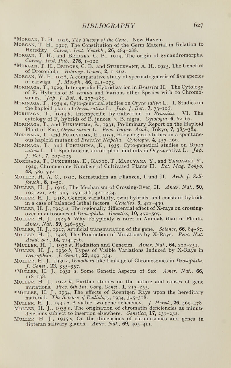 BIBLIOGRAPHY 627 *MoRGAN, T. H,, igzb, The Theory of the Gene. New Haven. Morgan, T. H., 1927, The Constitution of the Germ Material in Relation to Heredity. Carneg. Inst. Yearbk., 26, 284-288. Morgan, T. H., and Bridges, C. В., 1919, The origin of gynandromorphs. Carneg. Inst. Pub., 278, 1-122. ■Morgan, T. H., Bridges, C. В., and Sturtevant, A. H., 1925, The Genetics of Drosophila, Bibliogr. Genet., 2, 1-262. Morgan, W. P., 1928, A comparative study of spermatogenesis of five species of earwigs. /. Morph., 46, 241-273. Morinaga, t., 1929, Interspecific Hybridization in Brassica II. The Cytology of Fj Hybrids of B. cernua and Various other Species with 10 Chromo¬ somes. Jap. J. Bot., 4, 277-289. Morinaga, T., 1934 Cyto-genetical studies on Oryza sativa L. I. Studies on the haploid plant of Oryza sativa L. Jap. J. Bot., 7, 73-106. Morinaga, T., 1934 Interspecific hybridization in Brassica. VI. The cytology of Fj hybrids of B. juncea X В. nigra. Cytologia, 6, 62-67. Morinaga, T., and Fukushima, E., 1931, Preliminary Report on the Haploid Plant of Rice, Oryza sativa L. Proc. Imper. Acad., Tokyo, 7, 383-384. Morinaga, T., and Fukushima, E., 1933, Karyological studies on a spontane¬ ous haploid mutant of Brassica Napella. Cytologia, 4, 457-460. Morinaga, T., and Fukushima, ,E., 1935, Cyto-genetical studies on Oryza sativa L. II. Spontaneous autotriploid mutants in Oryza sativa L. Jap. J. Bot., 7, 207-225. Morinaga, T., Fukushima, E., Kanto, T., Maruyama, Y., and Yamasaki, Y., 1929, Chromosome Numbers of Cultivated Plants II. Bot. Mag. Tokyo, 43, 589-592. müller, H. A. е., 1912, Kernstudien an Pflanzen, I und П. Arch. f. Zell¬ forsch., 8, 1-51. Müller, H. J., 1916, The Mechanism of Crossing-Over, II. Amer. Nat., 50, 193-221, 284-305, 350-366, 421-434. Muller, H. J., 1918, Genetic variability, twin hybrids, and constant hybrids in a case of balanced lethal factors. Genetics, 3, 422-499. Muller, H. J., 1925 a. The regionally differential effect of X-rays on crossing- over in autosomes of Drosophila. Genetics, 10, 470-507. Muller, H. J., 1925 b. Why Polyploidy is rarer in Animals than in Plants. Amer. Nat., 59, 346-353. Muller, H. J., 1927, Artificial transmutation of the gene. Science, 66, 84-87. Muller, H. J., 1928, The Production of Mutations by X-Rays. Proc. Nat. Acad. Sci., 14, 714-726. ♦Muller, H. J., 1930 a. Radiation and Genetics. Amer. Nat., 64, 220-251. Muller, H. J., 1930 è, Types of Visible Variations Induced by X-Rays in Drosophila. J. Genet., 22, 299-334. Muller, H. J., 1930 c, Œnothera-\&.e Linkage of Chromosomes in Drosophila, J. Genet., 22, 335-357- ♦Muller, H. J., 1932 a. Some Genetic Aspects of Sex. Amer. Nat., 66, 118-138. Muller, H. J., 1932 b, Further studies on the nature and causes of gene mutations. Proc. bth Int. Cong. Genet., 1, 213-255. ♦Muller, H. J., 1934, The effects of Roentgen Rays upon the hereditary material. The Science of Radiology, 1934, 305-318. Muller, H. J., 1935 A viable two-gene deficiency. J. Hered., 26, 469-478. Muller, H. J., 1935 b. The origination of chromatin deficiencies as minute deletions subject to insertion elsewhere. Genetica, 17, 237-252. Muller, H. J., 1935 c. On the dimensions of chromosomes and genes in dipteran salivary glands. Amer. Nat., 69, 405-411.