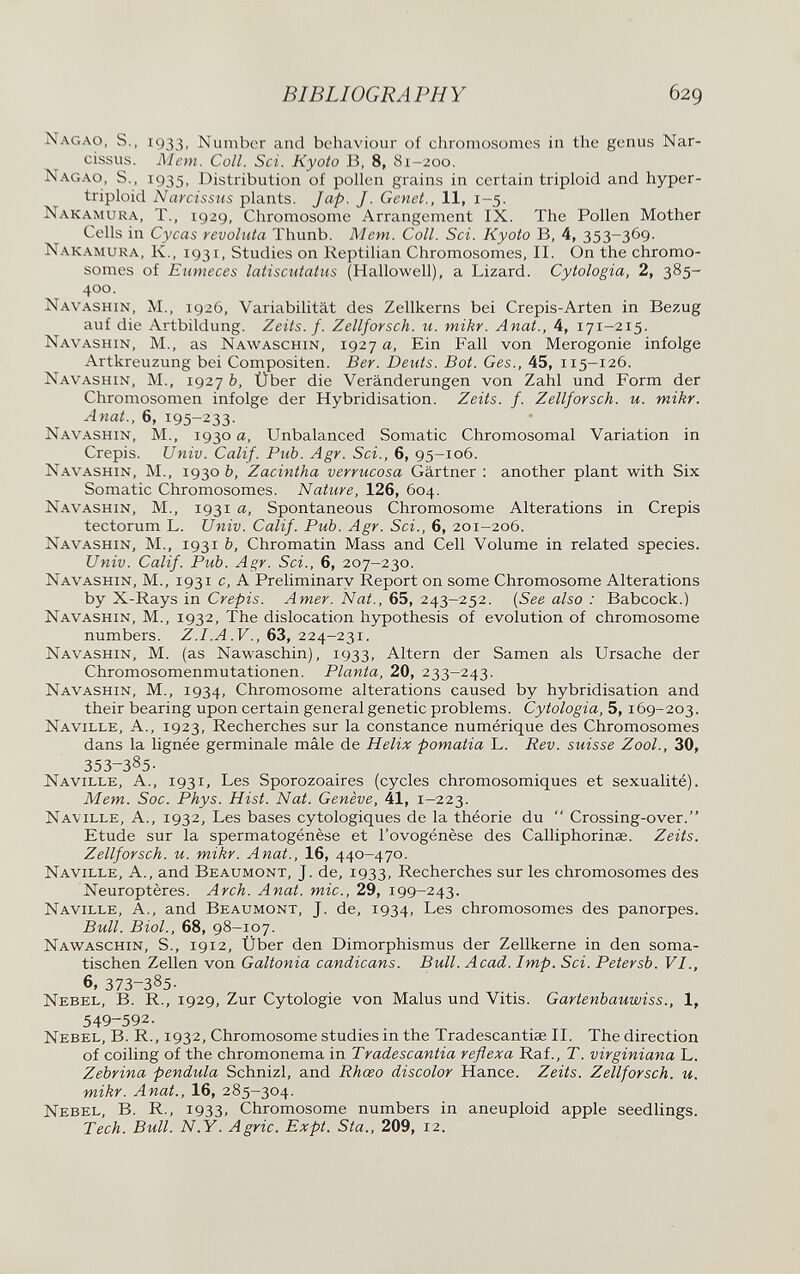 BIBLIOGRAPHY 629 Nagao, s,, 1933, Number and behaviour of chromosomes in the genus Nar¬ cissus. JMem. Coll. Sci. Kyoto B. 8, 81-200. Nagao, S., 1935, Distribution of pollen grains in certain triploid and hyper- triploid Narcissus plants. Jap. J. Genet., 11, 1-5. Nakamura, t., 1929, Chromosome Arrangement IX. The Pollen Mother Cells in Cycas revoluta Thunb. Mem. Coll. Sci. Kyoto B, 4, 353-369. Nakamura, K., 1931, Studies on Reptilian Chromosomes, II. On the chromo¬ somes of Enmeces latiscutatus (Hallowell), a Lizard. Cytologia, 2, 385- 400. Navashin, M., 1926, Variabilität des Zellkerns bei Crepis-Arten in Bezug auf die Artbildung. Zeits. f. Zellforsch, u. mikr. Anat., 4, 171-215. Navashin, M., as Nawaschin, 1927 a, Ein Fall von Merogonie infolge Artkreuzung bei Compositen. Ber. Deuts. Bot. Ges., 45, 115-126. Navashin, M., 1927 b, Über die Veränderungen von Zahl und Form der Chromosomen infolge der Hybridisation. Zeits. f. Zellforsch, u. mikr. Anat., 6, 195-233- Navashin, M., 1930 a. Unbalanced Somatic Chromosomal Variation in Crepis. Univ. Calif. Pub. Agr. Sei., 6, 95-106. Navashin, M., 1930 b, Zacintha verrucosa Gärtner : another plant with Six Somatic Chromosomes. Nature, 126, 604. Navashin, M., 193i a. Spontaneous Chromosome Alterations in Crepis tectorum L. Univ. Calif. Pub. Agr. Sci., 6, 201-206. Navashin, M., 1931 b. Chromatin Mass and Cell Volume in related species. Univ. Calif. Pub. Agr. Sci., 6, 207-230. Navashin, M., 1931 c, A Preliminary Report on some Chromosome Alterations by X-Rays in Crepis. Amer. Nat., 65, 243-252. {See also : Babcock.) Navashin, M., 1932, The dislocation hypothesis of evolution of chromosome numbers. .F., 63, 224-231. Navashin, M. (as Nawaschin), 1933, Altern der Samen als Ursache der Chromosomenmutationen. Planta, 20, 233-243. Navashin, M., 1934, Chromosome alterations caused by hybridisation and their bearing upon certain general genetic problems. Cytologia, 5,169-203. Naville, a., 1923, Recherches sur la constance numérique des Chromosomes dans la lignée germinale mâle de Helix pomatia L. Rev. suisse Zool., 30, 353-385- Naville, A., 1931, Les Sporozoaires (cycles chromosomiques et sexualité). Mem. Soc. Phys. Hist. Nat. Genève, 41, 1-223. Naville, A., 1932, Les bases cytologiques de la théorie du  Crossing-over. Etude sur la spermatogénèse et l'ovogénèse des Calliphorinae. Zeits. Zellforsch, и. mikr. Anat., 16, 440-470. Naville, A., and Beaumont, J. de, 1933, Recherches sur les chromosomes des Neuroptères. Arch. Anat. mie., 29, 199-243. Naville, A., and Beaumont, J. de, 1934, Les chromosomes des panorpes. Bull. BioL, 68, 98-107. Naw^aschin, s., 1912, Über den Dimorphismus der Zellkerne in den soma¬ tischen Zellen von Galtonia candicans. Bull. Acad. Imp. Sci. Petersb. VI., 6, 373-385- Nebel, B. R., 1929, Zur Cytologie von Malus und Vitis. Gartenbauwiss., 1, 549-592. Nebel, B. R., 1932, Chromosome studies in the Tradescantiae II. The direction of coiling of the chromonema in Tradescantia reflex a Ra f., T. virginiana L. Zebrina pendula Schnizl, and Rhœo discolor Hance. Zeits. Zellforsch, и. mikr. Anat., 16, 285-304. Nebel, В. R., 1933, Chromosome numbers in aneuploid apple seedlings. Tech. Bull. N.Y. Agrie. Expt. Sta., 209, 12.