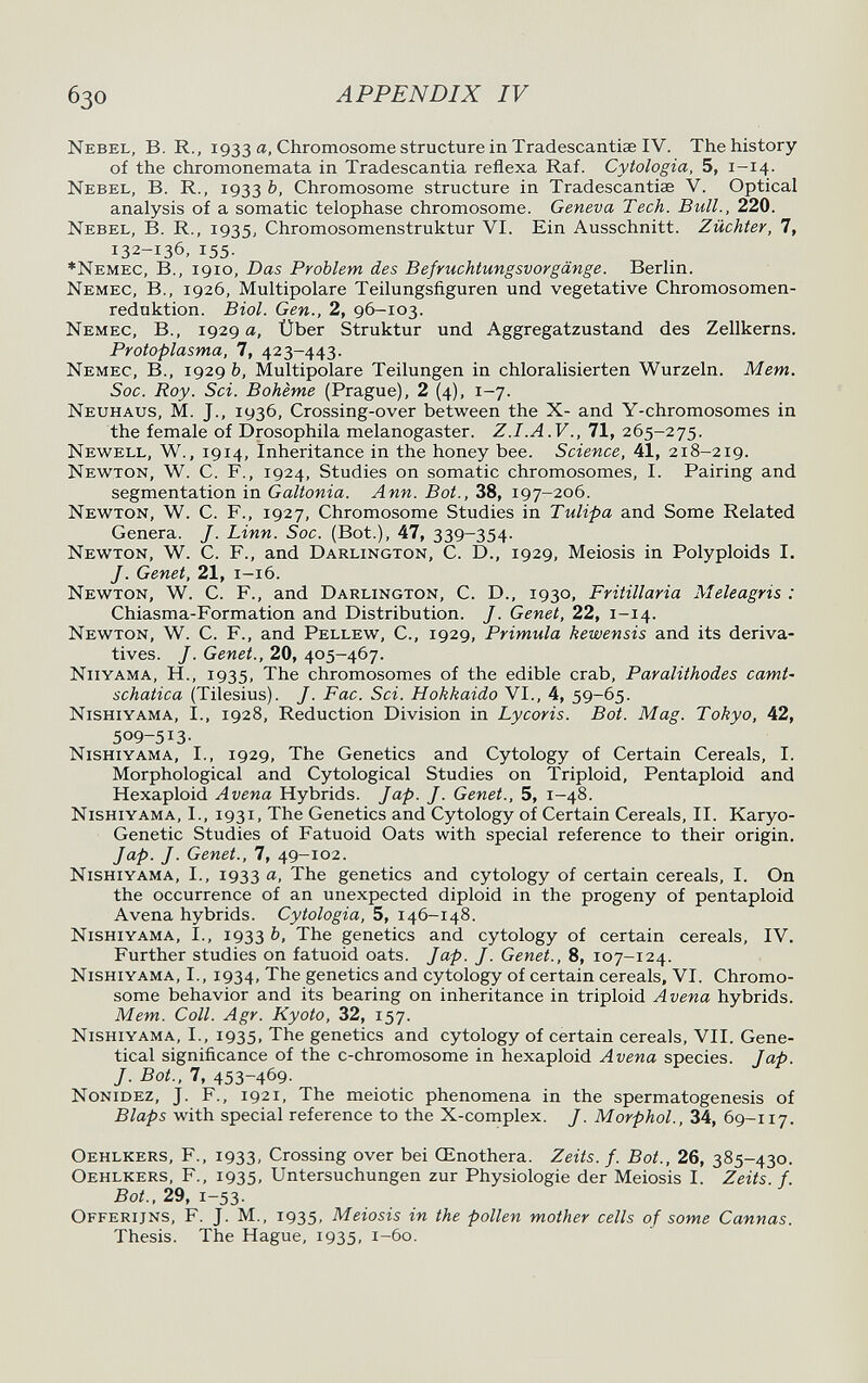 APPENDIX IV Nebel, В. R., 1933 а, Chromosome structure in Tradescantiae IV. The history of the chromonemata in Tradescantia reflexa Raf. Cytologia, 5, 1-14. Nebel, В. R., 1933 Ъ, Chromosome structure in Tradescantiae V. Optical analysis of a somatic telophase chromosome. Geneva Tech. Bull., 220. Nebel, В. R., 1935, Chromosomenstruktur VI. Ein Ausschnitt. Züchter, 7, 132-136, 155. ♦Nemec, в., 1910, Das Problem des Befruchtungsvorgänge. Berlin. Nemec, в., 1926, Multipolare Teilungsfiguren und vegetative Chromosomen¬ reduktion. Biol. Gen., 2, 96-103. Nemec, В., 1929 а, Über Struktur und Aggregatzustand des Zellkerns. Protoplasma, 7, 423-443. Nemec, В., 1929 fe, Multipolare Teilungen in chloralisierten Wurzeln. Mem. Soc. Roy. Sci. Bohème (Prague), 2 (4), 1-7. Neuhaus, M. J., 1936, Crossing-over between the X- and Y-chromosomes in the female of Drosophila melanogaster. Z.I.A.V., 71, 265-275. Newell, W., 1914, Inheritance in the honey bee. Science, 41, 218-219. Newton, W. C. F., 1924, Studies on somatic chromosomes, I. Pairing and segmentation in Galtonia. Ann. Bat., 38, 197-206. Newton, W. C. F., 1927, Chromosome Studies in Tulipa and Some Related Genera. J. Linn. Soc. (Bot.), 47, 339-354. Newton, W. C. F., and Darlington, C. D., 1929, Meiosis in Polyploids I. J. Genet, 21, 1-16. Newton, W. C. F., and Darlington, C. D., 1930, Fritillaria Meleagris : Chiasma-Formation and Distribution. J. Genet, 22, 1-14. Newton, W. C. F., and Pellew, C., 1929, Primula kewensis and its deriva¬ tives. J. Genet., 20, 405-467. Niiyama, H., 1935, The chromosomes of the edible crab, Paralithodes camt- schatica (Tilesius). J. Fac. Sci. Hokkaido VI., 4, 59-65. Nishiyama, I., 1928, Reduction Division in Lycoris. Bot. Mag. Tokyo, 42, 509-513- Nishiyama, I., 1929, The Genetics and Cytology of Certain Cereals, I. Morphological and Cytological Studies on Triploid, Pentaploid and Hexaploid Avena Hybrids. Jap. J. Genet., 5, 1-48. Nishiyama, I., 1931, The Genetics and Cytology of Certain Cereals, II. Karyo- Genetic Studies of Fatuoid Oats with special reference to their origin. Jap. J. Genet., 7, 49-102. Nishiyama, I., 1933 a, The genetics and cytology of certain cereals, I. On the occurrence of an unexpected diploid in the progeny of pentaploid Avena hybrids. Cytologia, 5, 146-148. Nishiyama, I., 1933 fe, The genetics and cytology of certain cereals, IV. Further studies on fatuoid oats. Jap. J. Genet., 8, 107-124. Nishiyama, I., 1934, The genetics and cytology of certain cereals, VI. Chromo¬ some behavior and its bearing on inheritance in triploid Avena hybrids. Mem. Coll. Agr. Kyoto, 32, 157. Nishiyama, I., 1935. The genetics and cytology of certain cereals, VII. Gene- tical significance of the c-chromosome in hexaploid Avena species. Jap. J. Bot., 7, 453-469. Nonidez, J. F., 1921, The meiotic phenomena in the spermatogenesis of Blaps with special reference to the X-complex. J. Morphol., 34, 69-117. Oehlkers, f., 1933, Crossing over bei Œnothera. Zeits. f. Bot., 26, 385-430. Oehlkers, f., 1935. Untersuchungen zur Physiologie der Meiosis I. Zeits. f. Bot., 29, 1-53. Offerijns, f. J. M., 1935, Meiosis in the pollen mother cells of some Cannas. Thesis. The Hague, 1935, 1-60.