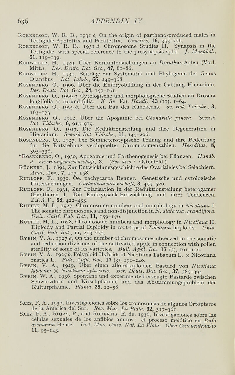 6з6 APPENDIX IV Robertson, W. R. В., 1931 с. On the origin of partheno-produced males in Tettigidae Apotettix and Paratettix. Genetics, 16, 353-356. Robertson, W. R. В., 1931 d, Chromosome Studies II. Synapsis in the Tettigidae, with special reference to the presynapsis split. J. Morphol., 51, 119-139. Rohweder, H., 1929, Uber Kernuntersuchungen an Dianthus-Avten (Vorl. Mitt.). Ber. Deuts. Bot. Ges., 47, 81-86. Rohweder, H., 1934, Beiträge zur Systematik und Phylogenie der Genus Dianthus. Bot. Jahrb., 66, 249-368. Rosenberg, O., 1906, Über die Embryobildung in der Gattung Hieracium. Ber. Deuts. Bot. Ges., 24, 157-161. Rosenberg, O., 1909 a, Cytologische und morphologische Studien an Drosera longifolia X rotundifolia. K. Sv. Vet. Handl., 43 (11), 1-64. Rosenberg, O., 1909 b. Über den Bau des Ruhekerns. Sv. Bot. Tidsskr., 3, 163-173- Rosenberg, O., 1912, Über die Apogamie bei Chondrilla juncea. Svensk Bot. Tidsskr., 6, 915-919. Rosenberg, O., 1917, Die Reduktionsteilung und ihre Degeneration in Hieracium. Svensk Bot. Tidsskr., 11, 145—206. Rosenberg, O., 1927, Die Semiheterotypische Teilung und ihre Bedeutung für die Entstehung verdoppelter Chromosomenzahlen. Hereditas, 8, 305-338. ♦Rosenberg, О., 1930, Apogamie und Parthenogenesis bei Pflanzen. Handb. d. Vererbungswissenschaft, 2. {See also : Ostenfeld.) Rückert, J., 1892, Zur Entwicklungsgeschichte des Ovarialeies bei Selachiern. Anat. Anz., 7, 107-158. Rudloff, f., 1930, Oe. pachycarpa Renner. Genetische und cytologische Untersuchungen. Gartenbauwissenschaft, 3, 499-526. Rudloff, F., 1931, Zur Polarisation in der Reduktionsteilung heterogamer Œnotheren I. Die Embryosack-Entwicklung und ihrer Tendenzen. Z.I.A.V., 58, 422-433. Rüttle, M. L., 1927, Chromosome numbers and morphology in Nicotiana I. The somatic chromosomes and non-disjunction in N. alata var. grandiflora. Univ. Calif. Pub. Bat., 11, 159-176. Rüttle, M. I-., 1928, Chromosome numbers and morphology in Nicotiana II. Diploidy and Partial Diploidy in root-tips of Tabacum haploids. Univ. Calif. Pub. Bot., ii, 213-232. Rybin, V. A., 1927 a. On the number of chromosomes observed in the somatic and reduction divisions of the cultivated apple in connection with рэИеп sterility of some of its varieties. Bull. Appi. Boi. 17 (3), 101-120. Rybin, V. A., 1927 b. Polyploid Hybrids of Nicotiana Tabacum L. x Nicotiana rustica L. Bull. Appi. Bot., 17 (3), 191-240. Rybin, V. A., 1929, Über einen allotetraploiden Bastard von Nicotiana tabacum x Nicotiana sylvestris. Ber. Deuts. Bot. Ges., 37, 385-394. Rybin, W. A., 1936, Spontane und experimentell erzeugte Bastarde zwischen Schwarzdorn und Kirschpflaume und das Abstammungsproblem der Kulturpflaume. Planta, 25, 22-58. Saez, f. A.. 1930, Investigaciones sobre los cromosomas de algunos Ortópteros de la America del Sur. Rev. Mus. La Plata, 32, 317-361. Saez, F. A., Rojas, P., and Robertis, E. de, 1936, Investigaciones sobre las células sexuales de los anñbios anuros : el proceso meiótico en Bufo arenarum Hensel. Inst. Mus. Univ. Nat. La Plata. Obra Cincuentenario 11, 95-143.