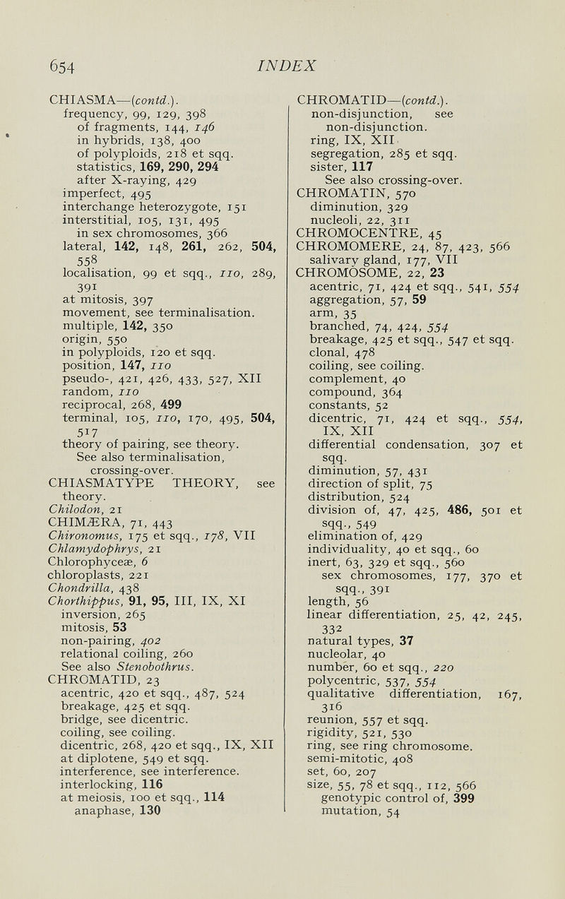 б54 INDEX CHIASMA—(соий.)- frequency, 99, 129, 398 of fragments, 144, 146 in hybrids, 138, 400 of polyploids, 218 et sqq. statistics, 169, 290, 294 after X-raying, 429 imperfect, 495 interchange heterozygote, 151 interstitial, 105, 131, 495 in sex chromosomes, 366 lateral, 142, 148, 261, 262, 504, 558 localisation, 99 at sqq., no, 289, 391 at mitosis, 397 movement, see terminalisation. multiple, 142, 350 origin, 550 in polyploids, 120 et sqq. position, 147, no pseudo-, 421, 426, 433, 527, XII random, no reciprocal, 268, 499 terminal, 105, no, 170, 495, 504, 517 theory of pairing, see theory. See also terminalisation, crossing-over. CHIASMATYPE THEORY, see theory. Chilodon, 21 CHIMERA, 71, 443 Chironomus, 175 et sqq., iy8, VII Chlamydophrys, 21 Chlorophyceae, 6 chloroplasts, 221 Chondrilla, 438 Chorthippus, 91, 95, III, IX, XI inversion, 265 mitosis, 53 non-pairing, 402 relational coiling, 260 See also Stenoboihrus. CHROMATID, 23 acentric, 420 et sqq., 487, 524 breakage, 425 et sqq. bridge, see dicentric, coiling, see coiling, dicentric, 268, 420 et sqq., IX, XII at diplotene, 549 et sqq. interference, see interference, interlocking, 116 at meiosis, 100 et sqq., 114 anaphase, 130 CHROMATID—(coMííí.). non-disjunction, see non-disjunction, ring, IX, XII segregation, 285 et sqq. sister, 117 See also crossing-over. CHROMATIN, 570 diminution, 329 nucleoli, 22, 311 CHROMOCENTRE, 45 CHROMOMERE, 24, 87, 423, 566 salivarv gland, 177, VII CHROMOSOME, 22, 23 acentric, 71, 424 et sqq., 541, 554 aggregation, 57, 59 arm, 35 branched, 74, 424, 554 breakage, 425 et sqq., 547 et sqq. clonal, 478 coiling, see coiling. complement, 40 compound, 364 constants, 52 dicentric, 71, 424 et sqq., 334, IX, XII differential condensation, 307 et sqq. diminution, 57, 431 direction of split, 75 distribution, 524 division of, 47, 425, 486, 501 et sqq.. 549 elimination of, 429 individuality, 40 et sqq., 60 inert, 63, 329 et sqq., 560 sex chromosomes, 177, 370 et sqq., 391 length, 56 linear differentiation, 25, 42, 245, 332 natural types, 37 nucleolar, 40 number, 60 et sqq., 220 polycentric, 537, 554 qualitative differentiation, 167, 316 reunion, 557 et sqq. rigidity, 521, 530 ring, see ring chromosome, semi-mitotic, 408 set, 60, 207 size, 55, 78 et sqq., 112, 566 genotypic control of, 399 mutation, 54