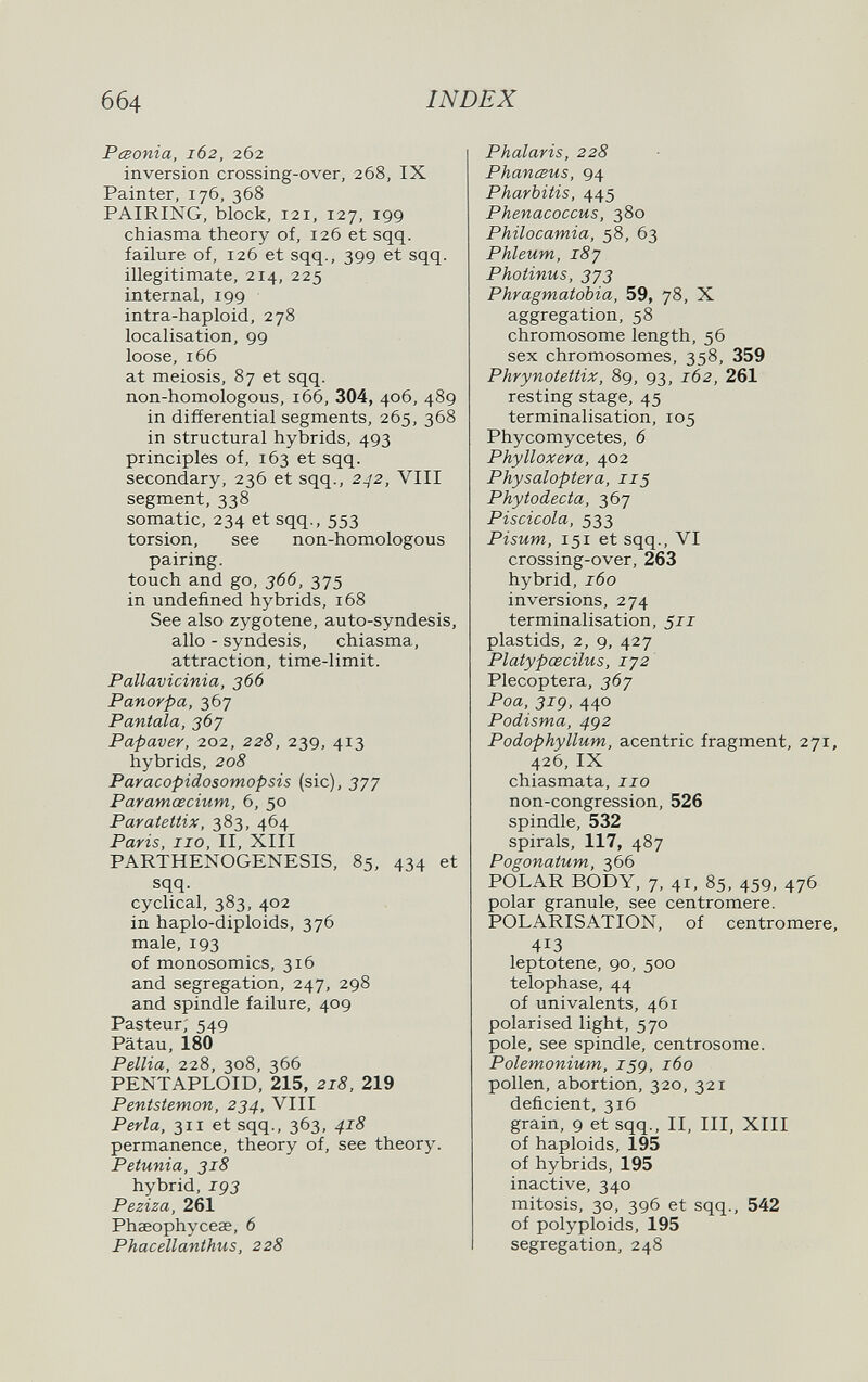 6б4 INDEX PcBonia, 162, 262 inversion crossing-over, 268, IX Painter, 176, 368 PAIRING, block, 121, 127, 199 chiasma theory of, 126 et sqq. failure of, 126 et sqq., 399 et sqq. illegitimate, 214, 225 internal, 199 intra-haploid, 278 localisation, 99 loose, 166 at meiosis, 87 et sqq. non-homologous, 166, 304, 406, 489 in differential segments, 265, 368 in structural hybrids, 493 principles of, 163 et sqq. secondary, 236 et sqq., 2^2, Vili segment, 338 somatic, 234 et sqq., 553 torsion, see non-homologous pairing, touch and go, 366, 375 in undefined hybrids, 168 See also zygotene, auto-syndesis, alio - syndesis, chiasma, attraction, time-limit. Pallavicinia, 366 Panorpa, 367 Pantala, 367 Papaver, 202, 228, 239, 413 hybrids, 208 Paracopidosomopsis (sic), 377 Paramœcium, 6, 50 Paratettix, 383, 464 Paris, no, II, XIII PARTHENOGENESIS, 85, 434 et sqq. cyclical, 383, 402 in haplo-diploids, 376 male, 193 of monosomies, 316 and segregation, 247, 298 and spindle failure, 409 Pasteur; 549 Pätau, 180 Pellia, 228, 308, 366 PENTAPLOID, 215, 218, 219 Pentstemon, 234, VIII Perla, 311 et sqq., 363, 418 permanence, theory of, see theory. Petunia, 318 hybrid, jpj Peziza, 261 Phaeophycese, 6 Phacellanthus, 228 Phalaris, 228 PhancBUS, 94 Pharbiiis, 445 Phenacoccus, 380 Philocamia, 58, 63 Phleum, 187 Photinus, 3У3 Phragmatobia, 59, 78, X aggregation, 58 chromosome length, 56 sex chromosomes, 358, 359 Phrynotettix, 89, 93, 162, 261 resting stage, 45 terminalisation, 105 Phycomycetes, 6 Phylloxera, 402 Physaloptera, 115 Phytodecta, 367 Piscícola, 533 Pisum, 151 et sqq., VI crossing-over, 263 hybrid, 160 inversions, 274 terminalisation, 511 plastids, 2, 9, 427 Platypœcilus, 172 Plecoptera, 367 Poa, 31g, 440 Podisma, 4g2 Podophyllum, acentric fragment, 271, 426, IX chiasmata, no non-congression, 526 spindle, 532 spirals, 117, 487 Pogonatum, 366 POLAR BODY, 7, 41, 85, 459, 476 polar granule, see centromere. POLARISATION, of centromere, 413 leptotene, 90, 500 telophase, 44 of univalents, 461 polarised light, 570 pole, see spindle, centrosome. Polemonium, J59, 160 pollen, abortion, 320, 321 deficient, 316 grain, 9 et sqq., II, III, XIII of haploids, 195 of hybrids, 195 inactive, 340 mitosis, 30, 396 et sqq., 542 of polyploids, 195 segregation, 248