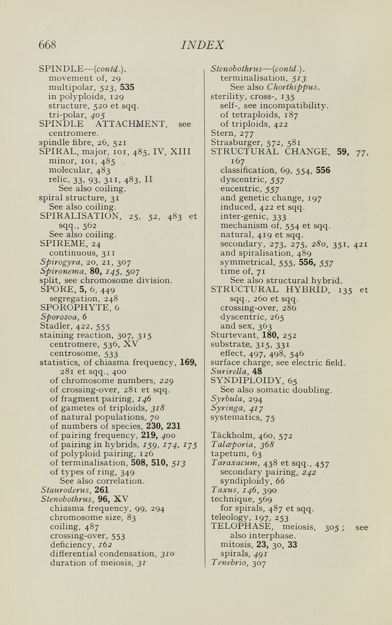 668 INDEX SPINDLE—{contd.). movement of, 29 multipolar, 523, 535 in polyploids, 129 structure, 520 et sqq. tri-polar, ^05 SPINDLE ATTACHMENT, see centromere, spindle fibre, 26, 521 SPIRAL, major, loi, 485, IV, XIII minor, ICI, 485 molecular, 483 relic, 33, 93, 311, 483, II See also coiling, spiral structure, 31 See also coiling. SPIRALISATION, 25, 52, 483 et sqq., 562 See also coiling. SPIREME, 24 continuous, 311 Spirogyra, 20, 21, 307 Spironema, 80, 145, 507 split, see chromosome division. SPORE, 5, 6, 449 segregation, 248 SPOROPHYTE. 6 Sporozoa, 6 Stadler, 422, 555 staining reaction, 307, 315 centromere, 536, XV centrosome, 533 statistics, of chiasma frequency, 169, 281 et sqq., 400 of chromosome numbers, 229 of crossing-over, 281 et sqq. of fragment pairing, 146 of gametes of triploids, 318 of natural populations, 70 of numbers of species, 230, 231 of pairing frequency, 219, 400 of pairing in hybrids, J59, iy4, lys of polyploid pairing, 126 of terminalisation, 508, 510, 513 of types of ring, 349 See also correlation. Siauroderus, 261 Stenobothrus, 96, XV chiasma frequency, 99, 294 chromosome size, 83 coiling, 487 crossing-over, 553 deficiency, 162 difíerential condensation, 310 duration of meiosis, 31 Stenobothrus—{contd.). terminalisation, 513 See also Chorthippus. sterility, cross-, 135 self-, see incompatibility, of tetraploids, 187 of triploids, 422 Stern, 277 Strasburger, 572, 581 STRUCTURAL CHANGE, 59, 77, 167 classification, 69, 554, 556 dyscentric, 557 eucentric, 557 and genetic change, 197 induced, 422 et sqq. inter-genic, 333 mechanism of, 554 et sqq. natural, 419 et sqq. secondary, 273, 275, 280, 351, 421 and spiralisation, 489 symmetrical, 555, 556, 557 time of, 71 See also structural hybrid. STRUCTURAL HYBRID, 135 at sqq., 260 et sqq. crossing-over, 286 dyscentric, 265 and sex, 363 Sturtevant, 180, 252 substrate, 315, 331 effect, 497, 498, 546 surface charge, see electric field. Surir ella, 48 SYNDIPLOIDY, 65 See also somatic doubling. Syrbula, 294 Syr inga, 41 y systematics, 75 Täckholm, 460, 572 TalcBporia, 368 tapetum, 63 Taraxacum, 438 et sqq., 457 secondary pairing, 242 syndiploidy, 66 Taxus, 146, 390 technique, 569 for spirals, 487 et sqq. teleology, 197, 253 TELOPHASE, meiosis, 305 ; see also interphase, mitosis, 23, 30, 33 spirals, 4gi Tenebria, 307