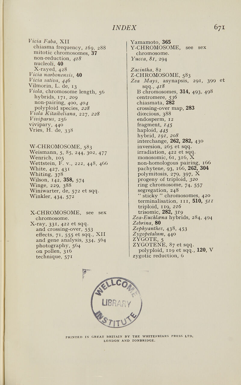 INDEX Vicia F aba, XII chiasma frequency, 169. 288 mitotic chromosomes, 37 non-reduction, 418 nucleoli, 40 X-rayed, 428 Vicia narbonensis, 40 Vicia sativa, 446 Vilmorin, L. de, 13 Viola, chromosome length, 56 hybrids, 171, 209 non-pairing, 400, 404 polyploid species, 228 Viola Kitaibeliana, 227, 228 Viviparus, 256 vivipary, 440 Vries, H. de, 338 W-CHROMOSOME, 583 Weismann, 5, 85, 244, 302, 477 Wenrich, 105 Wettstein, F. v., 222, 448, 466 White, 427, 431 Whiting, 378 Wilson, 142, 358, 574 Winge, 229, 388 Winiwarter, de, 572 et sqq. Winkler, 434, 572 X-CHROMOSOME, see sex chromosome. X-ray, 331, 422 et sqq. and crossing-over, 553 effects, 71, 555 et sqq., XII and gene analysis, 334, 564 photography, 564 on pollen, 316 technique, 571 Yamamoto, 365 Y-CHROMOSOME, see sex chromosome. Yucca, 81, 294 Zacintha, 82 Z-CHROMOSOME, 583 Zea Mays, asynapsis, 291, 399 sqq., 418 В chromosomes, 314, 493, 498 centromere, 536 chiasmata, 282 crossing-over map, 283 diœcious, 388 endosperm, 12 fragment, 145 haploid, 445 hybrid, igi, 208 interchange, 262, 282, 430 inversion, 265 et sqq. irradiation, 422 et sqq. monosomic, 61, 316, X non-homologous pairing, 166 pachytene, 93, 166, 262, 304 polymitosis, 279, 397, X progeny of triploid, 320 ring chromosome, 74, 557 segregation, 248  sticky  chromosomes, 420 terminalisation, iii, 510, 511 triploid, 119, 216 trisomie, 282, 31g Zea-Euchlœna hybrids, 284, 494 Zebrina, 80 Zephyanthes, 438, 453 Zygopetalum, 440 ZYGOTE, 5 ZYGOTENE, 87 et sqq. polyploid, 119 et sqq., 120, V zygotic reduction, 6 PRINTED IN GREAT BRITAIN BY THE WHITEI'RIARS PRESS LTD. LONDON AND TONBRIDGE.