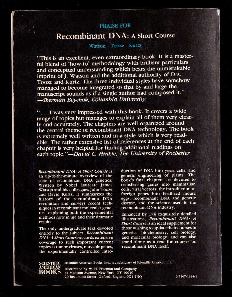 PRAISE FOR I Recombinant DNA: a short Course | Watson Tooze Kurtz This is an excellent, even extraordinary book. It is a master¬ ful blend of 'how-to' methodology with brilliant particulars and conceptual understanding which bears the unmistakable imprint of J. Watson and the additional authority of Drs. Tooze and Kurtz. The three individual styles have somehow managed to become integrated so that by and large the manuscript sounds as if a single author had composed it. —Sherman Beychok, Columbia University ■'»¿J'f.  . . .1 was very impressed with this book. It covers a wide range of topics but manages to explain all of them very clear¬ ly and accurately. The chapters are well organized around the central theme of recombinant DNA technology. The book is extremely well written and ip a style which is very read¬ able. The rather extensive list of references at the end of each chapter is very helpful for finding additional readings on eaçh topic.—David C. Hinkle, The University of Rochester Recombinant DNA: A Short Course is an up-to-the-minute overview of the state of recombinant DNA genetics. Written by Nobel Laureate James Watsöri and his colleagues John Tooze and David Kurtz, it summarizes the history of the recombinant DNA revolution and surveys recent tech¬ niques in recombinant molecular gene¬ tics, explaining both the experimental methods now in use and their dramatic results. The only undergraduate text devoted entirely to the subject, Recombinant DNA: A Short Course accords extensive coverage to such important current topics as tumor viruses, movable genes, the experimentally controlled intro¬ duction of DNA into yeast cells, and genetic engineering of plants. The book's final chapters are devoted to transferring genes into mammalian cells, viral vectors, the introduction of foreign genes into fertilized mouse eggs, recombinant DNA and genetic disease, and the science used in the recombinant DNA industry. Enhanced by 174 exquisitely detailed illustrations. Recombinant DNA: A Short Course is an ideal supplement for those wishing to update their courses in genetics, biochemistry, cell biology, and molecular biology, and can also stand alone as a text for courses on recombinant DNA itself. SCIENTIFIC AMERICAN books Scientific American Books, Inc.,°is a subsidiary of Scientific American, Inc. Distributed by W. H. Freeman and Company 41 Madison Avenue, New York, NY 10010 20 Beaumont Street, Oxford, England 0X1 2NQ 0-7167-1484-1 /1 ; ■ я л t. ; 4 ^ 1