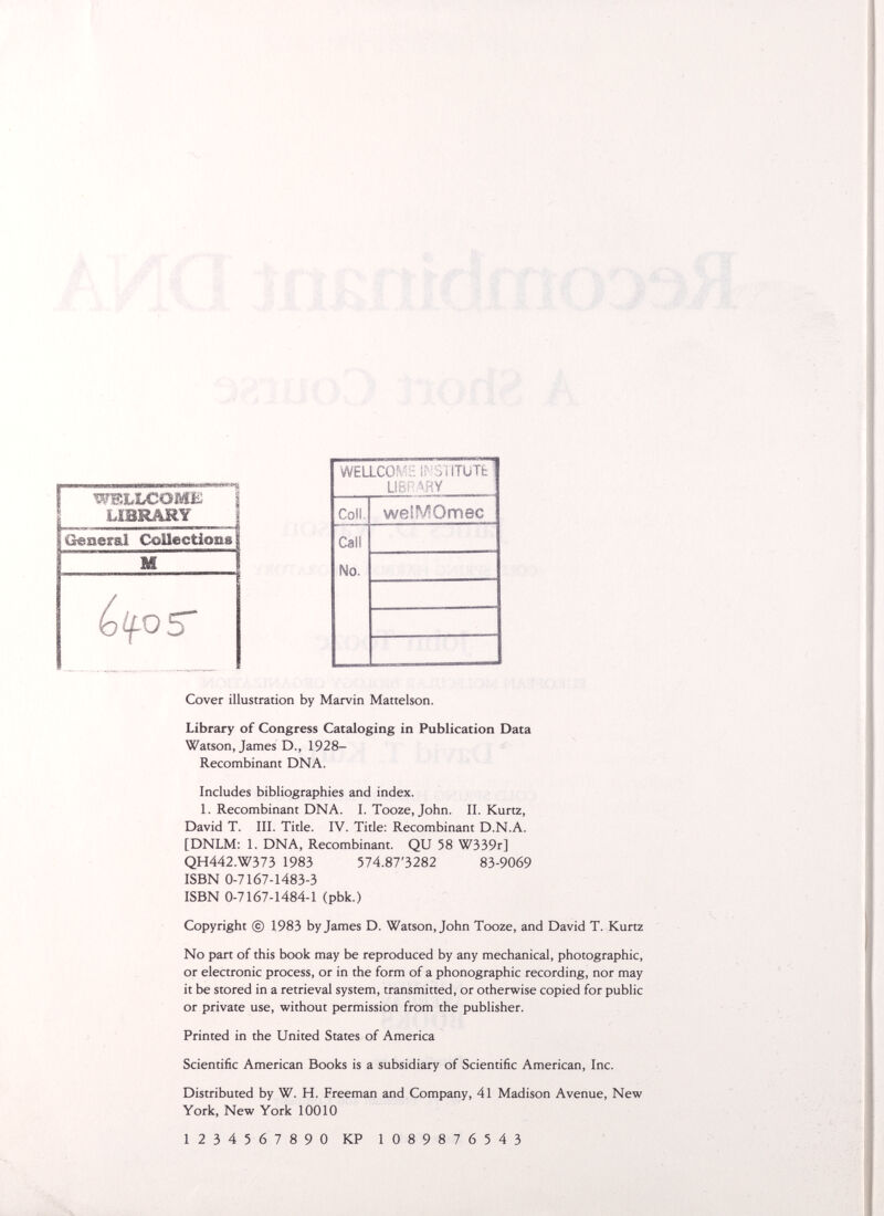 wkììlc'omìi; 1 LÍBRARY General CoUectionsf M ~l Cover illustration by Marvin Mattelson. Library of Congress Cataloging in Publication Data Watson, James D., 1928- Recombinant DNA. Includes bibliographies and index. 1. Recombinant DNA. I. Tooze, John. II. Kurtz, David T. III. Title. IV. Title: Recombinant D.N.A. [DNLM: 1. DNA, Recombinant. QU 58 W339r] QH442.W373 1983 574.87'3282 83-9069 ISBN 0-7167-1483-3 ISBN 0-7167-1484-1 (pbk.) Copyright © 1983 by James D. Watson, John Tooze, and David T. Kurtz No part of this book may be reproduced by any mechanical, photographic, or electronic process, or in the form of a phonographic recording, nor may it be stored in a retrieval system, transmitted, or otherwise copied for public or private use, without permission from the publisher. Printed in the United States of America Scientific American Books is a subsidiary of Scientific American, Inc. Distributed by W. H. Freeman and Company, 41 Madison Avenue, New York, New York 10010 1234567890 KP 1089876543