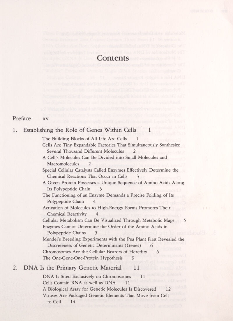 Contents Preface xv 1. Establishing the Role of Genes Within Cells 1 The Building Blocks of All Life Are Cells 1 Cells Are Tiny Expandable Factories That Simultaneously Synthesize Several Thousand Different Molecules 2 A Cell's Molecules Can Be Divided into Small Molecules and Macromolecules 2 Special Cellular Catalysts Called Enzymes Effectively Determine the Chemical Reactions That Occur in Cells 3 A Given Protein Possesses a Unique Sequence of Amino Acids Along Its Polypeptide Chain 3 The Functioning of an Enzyme Demands a Precise Folding of Its Polypeptide Chain 4 Activation of Molecules to High-Energy Forms Promotes Their Chemical Reactivity 4 Cellular Metabolism Can Be Visualized Through Metabolic Maps 5 Enzymes Cannot Determine the Order of the Amino Acids in Polypeptide Chains 5 Mendel's Breeding Experiments with the Pea Plant First Revealed the Discreteness of Genetic Determinants (Genes) 6 Chromosomes Are the Cellular Bearers of Heredity 6 The One-Gene-One-Protein Hypothesis 9 2. DNA Is the Primary Genetic Material 11 DNA Is Sited Exclusively on Chromosomes 11 Cells Contain RNA as well as DNA 11 A Biological Assay for Genetic Molecules Is Discovered 12 Viruses Are Packaged Genetic Element's That Move from Cell to Cell 14