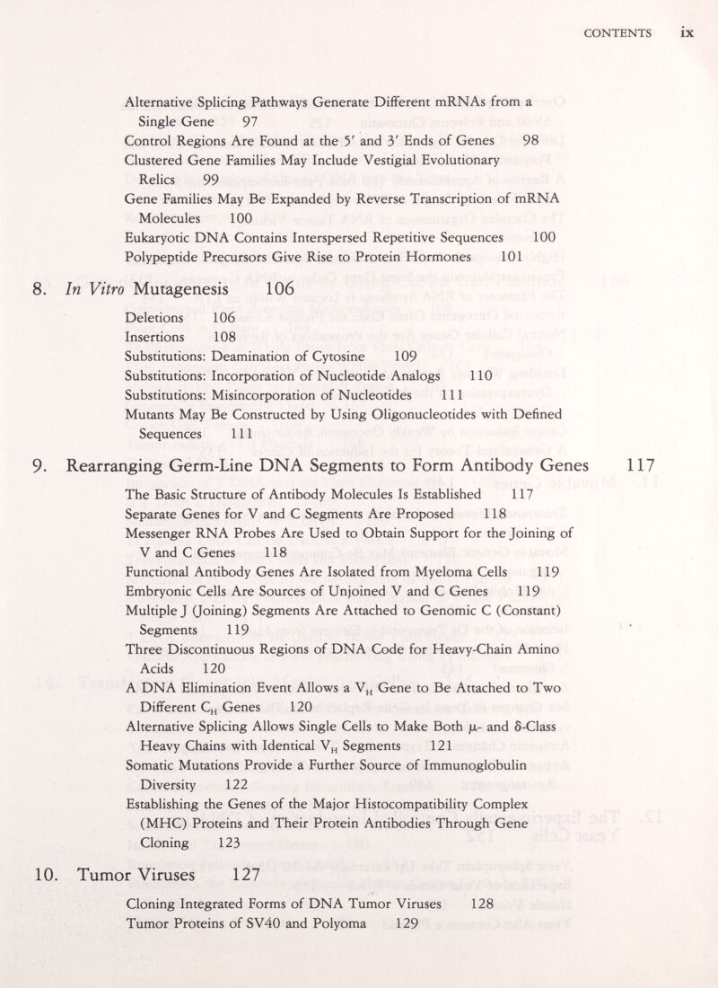 CONTENTS ix Alternative Splicing Pathways Generate Different mRNAs from a Single Gene 97 Control Regions Are Found at the 5' and 3' Ends of Genes 98 Clustered Gene Families May Include Vestigial Evolutionary Relics 99 Gene Families May Be Expanded by Reverse Transcription of mRNA Molecules 100 Eukaryotic DNA Contains Interspersed Repetitive Sequences 100 Polypeptide Precursors Give Rise to Protein Hormones 101 8. In Vitro Mutagenesis 106 Deletions 106 Insertions 108 Substitutions; Deamination of Cytosine 109 Substitutions: Incorporation of Nucleotide Analogs 110 Substitutions: Misincorporation of Nucleotides 111 Mutants May Be Constructed by Using Oligonucleotides with Defined Sequences 111 9. Rearranging Germ-Line DNA Segments to Form Antibody Genes 117 The Basic Structure of Antibody Molecules Is Established 117 Separate Genes for V and С Segments Are Proposed 118 Messenger RNA Probes Are Used to Obtain Support for the Joining of V and С Genes 118 Functional Antibody Genes Are Isolated from Myeloma Cells 119 Embryonic Cells Are Sources of Unjoined V and С Genes 119 Multiple J (Joining) Segments Are Attached to Genomic С (Constant) Segments 119 Three Discontinuous Regions of DNA Code for Heavy-Chain Amino Acids 120 A DNA Elimination Event Allows a Gene to Be Attached to Two Different C„ Genes 120 Alternative Splicing Allows Single Cells to Make Both ja- and ô-Class Heavy Chains with Identical Segments 121 Somatic Mutations Provide a Further Source of Immunoglobulin Diversity 122 Establishing the Genes of the Major Histocompatibility Complex (MHC) Proteins and Their Protein Antibodies Through Gene Cloning 123 10. Tumor Viruses 127 Cloning Integrated Forms of DNA Tumor Viruses 128 Tumor Proteins of SV40 and Polyoma 129