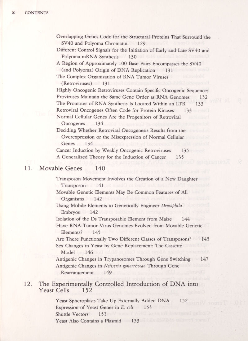 X CONTENTS Overlapping Genes Code for the Structural Proteins That Surround the SV40 and Polyoma Chromatin 129 DifFerent Control Signals for the Initiation of Early and Late SV40 and Polyoma mRNA Synthesis 130 A Region of Approximately 100 Base Pairs Encompasses the SV40 (and Polyoma) Origin of DNA Replication 131 The Complex Organization of RNA Tumor Viruses ( Retroviruses ) 131 Highly Oncogenic Retroviruses Contain Specific Oncogenic Sequences Proviruses Maintain the Same Gene Order as RNA Genomes 132 The Promoter of RNA Synthesis Is Located Within an LTR 133 Retroviral Oncogenes Often Code for Protein Kinases 133 Normal Cellular Genes Are the Progenitors of Retroviral Oncogenes 134 Deciding Whether Retroviral Oncogenesis Results from the Overexpression or the Misexpression of Normal Cellular Genes 134 Cancer Induction by Weakly Oncogenic Retroviruses 135 A Generalized Theory for the Induction of Cancer 135 11. Movable Genes 140 Transposon Movement Involves the Creation of a New Daughter Transposon 141 Movable Genetic Elements May Be Common Features of All Organisms 142 Using Mobile Elements to Genetically Engineer Drosophila Embryos 142 Isolation of the Ds Transposable Element from Maize 144 Have RNA Tumor Virus Genomes Evolved from Movable Genetic Elements? 145 Are There Functionally Two DifFerent Classes of Transposons? 145 Sex Changes in Yeast by Gene Replacement: The Cassette Model 146 Antigenic Changes in Trypanosomes Through Gene Switching 147 Antigenic Changes in Neisseria gonorrhoeae Through Gene Rearrangement 149 12. The Experimentally Controlled Introduction of DNA into Yeast Cells 152 Yeast Spheroplasts Take Up Externally Added DNA 152 Expression of Yeast Genes in E. coli 153 Shuttle Vectors 153 Yeast Also Contains a Plasmid 153