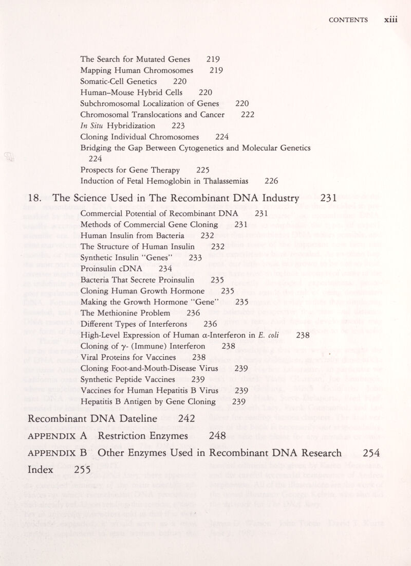 CONTENTS XÜi The Search for Mutated Genes 219 Mapping Human Chromosomes 219 Somatic-Cell Genetics 220 Human-Mouse Hybrid Cells 220 Subchromosomal Localization of Genes 220 Chromosomal Translocations and Cancer 222 In Situ Hybridization 223 Cloning Individual Chromosomes 224 Bridging the Gap Between Cytogenetics and Molecular Genetics - 224 Prospects for Gene Therapy 225 Induction of Fetal Hemoglobin in Thalassemias 226 18. The Science Used in The Recombinant DNA Industry 231 Commercial Potential of Recombinant DNA 231 Methods of Commercial Gene Cloning 231 Human Insulin from Bacteria 232 The Structure of Human Insulin 232 Synthetic Insulin Genes 233 Proinsulin cDNA 234 Bacteria That Secrete Proinsulin 235 Cloning Human Growth Hormone 235 Making the Growth Hormone Gene 235 The Methionine Problem 236 Different Types of Interferons 236 High-Level Expression of Human a-Interferon in E. coli 238 Cloning of y- (Immune) Interferon 238 Viral Proteins for Vaccines 238 Cloning Foot-and-Mouth-Disease Virus 239 Synthetic Peptide Vaccines 239 Vaccines for Human Hepatitis В Virus 239 Hepatitis В Antigen by Gene Cloning 239 Recombinant DNA Dateline 242 APPENDIX A Restriction Enzymes 248 APPENDIX В Other Enzymes Used in Recombinant DNA Research 254 Index 255