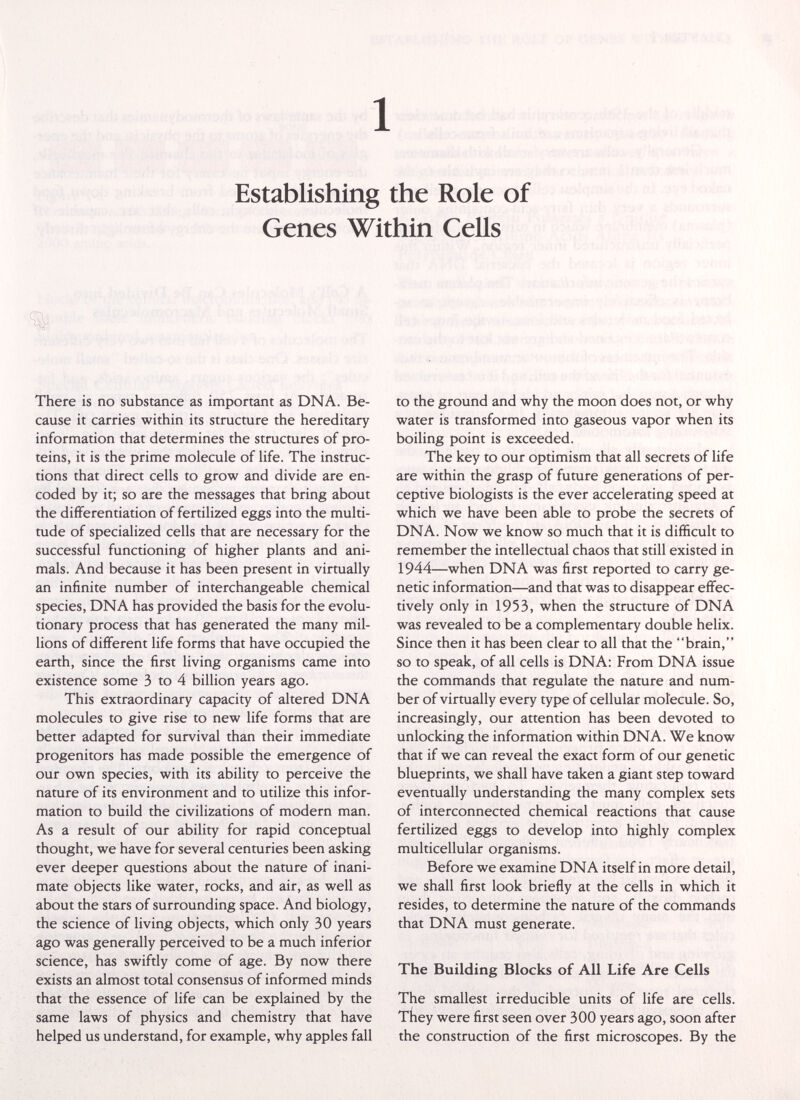 1 Establishing the Role of Genes Within Cells There is no substance as important as DNA. Be¬ cause it carries within its structure the hereditary information that determines the structures of pro¬ teins, it is the prime molecule of life. The instruc¬ tions that direct cells to grow and divide are en¬ coded by it; so are the messages that bring about the differentiation of fertilized eggs into the multi¬ tude of specialized cells that are necessary for the successful functioning of higher plants and ani¬ mals. And because it has been present in virtually an infinite number of interchangeable chemical species, DNA has provided the basis for the evolu¬ tionary process that has generated the many mil¬ lions of different life forms that have occupied the earth, since the first living organisms came into existence some 3 to 4 billion years ago. This extraordinary capacity of altered DNA molecules to give rise to new life forms that are better adapted for survival than their immediate progenitors has made possible the emergence of our own species, with its ability to perceive the nature of its environment and to utilize this infor¬ mation to build the civilizations of modern man. As a result of our ability for rapid conceptual thought, we have for several centuries been asking ever deeper questions about the nature of inani¬ mate objects like water, rocks, and air, as well as about the stars of surrounding space. And biology, the science of living objects, which only 30 years ago was generally perceived to be a much inferior science, has swiftly come of age. By now there exists an almost total consensus of informed minds that the essence of life can be explained by the same laws of physics and chemistry that have helped us understand, for example, why apples fall to the ground and why the moon does not, or why water is transformed into gaseous vapor when its boiling point is exceeded. The key to our optimism that all secrets of life are within the grasp of future generations of per¬ ceptive biologists is the ever accelerating speed at which we have been able to probe the secrets of DNA. Now we know so much that it is difificult to remember the intellectual chaos that still existed in 1944—when DNA was first reported to carry ge¬ netic information—and that was to disappear effec¬ tively only in 1953, when the structure of DNA was revealed to be a complementary double helix. Since then it has been clear to all that the brain, so to speak, of all cells is DNA: From DNA issue the commands that regulate the nature and num¬ ber of virtually every type of cellular molecule. So, increasingly, our attention has been devoted to unlocking the information within DNA. We know that if we can reveal the exact form of our genetic blueprints, we shall have taken a giant step toward eventually understanding the many complex sets of interconnected chemical reactions that cause fertilized eggs to develop into highly complex multicellular organisms. Before we examine DNA itself in more detail, we shall first look briefly at the cells in which it resides, to determine the nature of the commands that DNA must generate. The Building Blocks of All Life Are Cells The smallest irreducible units of life are cells. TÍiey were first seen over 300 years ago, soon after the construction of the first microscopes. By the