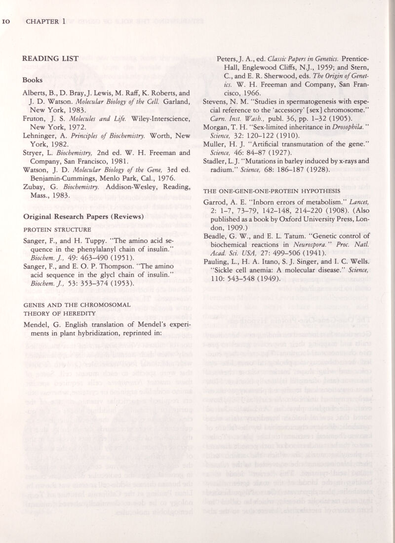 CHAPTER 1 READING LIST Books Alberts, В., D. Bray, J. Lewis, M. Raff, K. Roberts, and J. D. Watson. Molecular Biology of the Cell Garland, New York, 1983. Fruton, J. S. Molecules and Life. Wiley-Interscience, New York, 1972. Lehninger, A. Principles of Biochemistry. Worth, New York, 1982. Stryer, L. Biochemistry, 2nd ed. W. H. Freeman and Company, San Francisco, 1981. Watson, J. D. Molecular Biology of the Gene, 3rd ed. Benjamin-Cummings, Menlo Park, Cal., 1976. Zubay, G. Biochemistry. Addison-Wesley, Reading, Mass., 1983. Original Research Papers (Reviews) PROTEIN STRUCTURE Sanger, F., and H. Tuppy. The amino acid se¬ quence in the phenylalanyl chain of insulin. Biochem.J., 49: 463-490 (1951). Sanger, F., and E. O. P. Thompson. The amino acid sequence in the glycl chain of insulin. Biochem.J., 53: Ъ^ЬЪ-ЫА (1953). Peters, J. A., ed. Classic Papers in Genetics. Prentice- Hall, Englewood Cliffs, N.J., 1959; and Stern, C., and E. R. Sherwood, eds. The Origin of Genet¬ ics. W. H. Freeman and Company, San Fran¬ cisco, 1966. Stevens, N. M. Studies in spermatogenesis with espe¬ cial reference to the 'accessory' [sex] chromosome. Cam. Inst. Wash., pubi. 36, pp. 1-32 (1905). Morgan, T. H. Sex-limited inheritance in Drosophila.  Science, 32: 120-122 (1910). Muller, H. J. Artificial transmutation of the gene. Science, 46: 84-87 (1927). Stadler, L.J. Mutations in barley induced by x-rays and radium. Science, 68: 186-187 (1928). THE ONE-GENE-ONE-PROTEIN HYPOTHESIS Garrod, A. E. Inborn errors of metabolism. Lancet, 2: 1-7, 73-79, 142-148, 214-220 (1908). (Also published as a book by Oxford University Press, Lon¬ don, 1909.) Beadle, G. W., and E. L. Tatum. Genetic control of biochemical reactions in Neurospora.  Proc. Natl. Acad. Sci. USA, 27: 499-506 (1941). Pauling, L., H. A. Itano, S.J. Singer, and I. C. Wells. Sickle cell anemia: A molecular disease. Science, 110: 543-548 (1949). GENES AND THE CHROMOSOMAL THEORY OF HEREDITY Mendel, G. English translation of Mendel's experi¬ ments in plant hybridization, reprinted in: