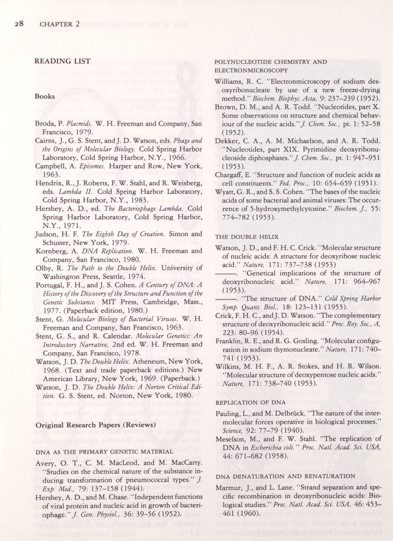 CHAPTER 2 READING LIST Books Broda, P. Plasmids. W. H. Freeman and Company, San Francisco, 1979. Cairns, J., G. S. Stent, and J. D. Watson, eds. Phage and the Origins of Molecular Biology. Cold Spring Harbor Laboratory, Cold Spring Harbor, N.Y., 1966. Campbell, A. Episomes. Harper and Row, New York, 1963. Hendrix, R., J. Roberts, F. W. Stahl, and R. Weisberg, eds. Lambda II. Cold Spring Harbor Laboratory, Cold Spring Harbor, N.Y., 1983. Hershey, A. D., ed. The Bacteriophage Lambda. Cold Spring Harbor Laboratory, Cold Spring Harbor, N.Y., 1971. Judson, H. F. The Eighth Day of Creation. Simon and Schuster, New York, 1979. Kornberg, A. DNA Replication. W. H. Freeman and Company, San Francisco, 1980. Olby, R. The Path to the Double Helix. University of Washington Press, Seattle, 1974. Portugal, F. H., and J. S. Cohen. A Century of DNA: A History of the Discovery of the Structure and Function of the Genetic Substance. MIT Press, Cambridge, Mass., 1977. (Paperback edition, 1980.) Stent, G. Molecular Biology of Bacterial Viruses. W. H. Freeman and Company, San Francisco, 1963. Stent, G. S., and R. Calendar. Molecular Genetics: An Introductory Narrative, 2nd ed. W. H. Freeman and Company, San Francisco, 1978. Watson, J. D. The Double Helix. Atheneum, New York, 1968. (Text and trade paperback editions.) New American Library, New York, 1969. (Paperback.) Watson, J. D. The Double Helix: A Norton Critical Edi¬ tion. G. S. Stent, ed. Norton, New York, 1980. Original Research Papers (Reviews) DNA AS THE PRIMARY GENETIC MATERIAL Avery, O. T., с. M. MacLeod, and M. MacCarty. Studies on the chemical nature of the substance in¬ ducing transformation of pneumococcal types. J. Exp. Med, 79: 137-158 (1944). Hershey, A. D., and M. Chase. Independent functions of viral protein and nucleic acid in growth of bacteri¬ ophage./. Gen. Physiol., 36: 39-56 (1952). POLYNUCLEOTIDE CHEMISTRY AND ELECTRONMICROSCOPY Williams, R. C. Electronmicroscopy of sodium des- oxyribonucleate by use of a new freeze-drying method. Biochim. Biophys. Acta, 9: 237-239 (1952). Brown, D. M., and A. R. Todd. Nucleotides, part X. Some observations on structure and chemical behav¬ iour of the nucleic acids./ Chem. Soc., pt. 1: 52-58 (1952). Dekker, C. A., A. M. Michaelson, and A. R. Todd. Nucleotides, part XIX. Pyrimidine deoxyribonu- cleoside diphosphates./ Chem. Soc., pt. 1: 947-951 (1953). Chargaff, E. Structure and function of nucleic acids as cell constituents. Fed. Proc., 10: 654-659 (1951). Wyatt, G. R., and S. S. Cohen. The bases of the nucleic acids of some bacterial and animal viruses: The occur¬ rence of 5-hydroxymethylcytosine. Biochem. J., 55: 774-782 (1953). THE DOUBLE HELIX Watson, J. D., and F. H. C. Crick. Molecular structure of nucleic acids: A structure for deoxyribose nucleic acid. Nature, 171: lòl-lbS (1953) . Genetical implications of the structure of deoxyribonucleic acid. Nature, 171: 964-967 (1953). . The structure of DNA. Cold Spring Harbor Symp. Quant. Biol, 18: 123-131 (1953). Crick, F. H. C., and J. D. Watson. The complementary structure of deoxyribonucleic acid. Proc. Roy. Soc,, A, 223: 80-96 (1954). Franklin, R. E., and R. G. Gosling. Molecular configu¬ ration in sodium thymonucleate. Nature, 171: 740- 741 (1953). Wilkins, M. H. F., A. R. Stokes, and H. R. Wilson. Molecular structure of deoxypentose nucleic acids. Nature, 171: 738-740 (1953). REPLICATION OF DNA Pauling, L., and M. Delbrück. The nature of the inter- molecular forces operative in biological processes. Science, 92: 77-79 (1940). Meselson, M., and F. W. Stahl. The replication of DNA in Escherichia coli.  Proc. Natl Acad. Sci. USA, 44: 671-682 (1958). DNA DENATURATION AND RENATURATION Marmur, J., and L. Lane. Strand separation and spe¬ cific recombination in deoxyribonucleic acids: Bio¬ logical studies. Proc. Natl. Acad. Sci. USA, 46: 453- 461 (1960).