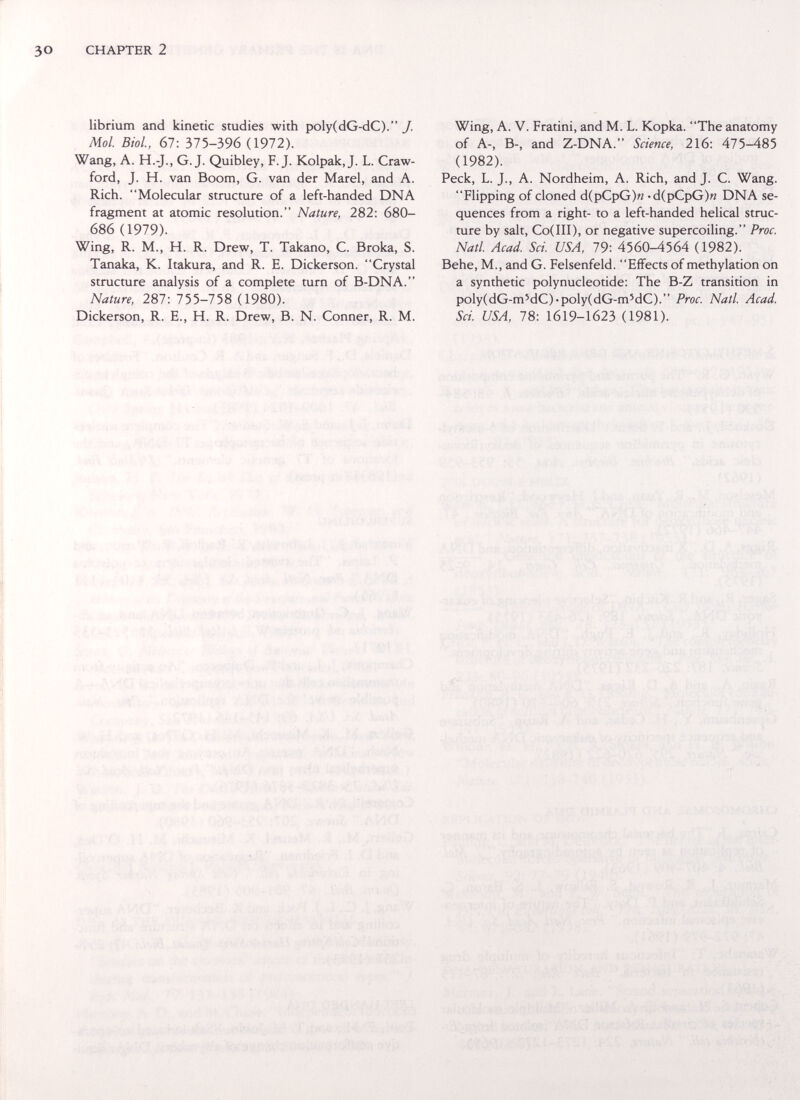 CHAPTER 2 librium and kinetic studies with poly(dG-dC). J. Mol. Biol, 67: 01Ъ-Ъ9в (1972). Wang, A. H.-J., G.J. Quibley, F.J. Kolpak,J. L. Craw¬ ford, J. H. van Boom, G. van der Marel, and A. Rich. Molecular structure of a left-handed DNA fragment at atomic resolution. Nature, 282: 680- 686 (1979). Wing, R. M., H. R. Drew, T. Takano, C. Broka, S. Tanaka, K. Itakura, and R. E. Dickerson. Crystal structure analysis of a complete turn of B-DNA. Nature, 287: 755-758 (1980). Dickerson, R. E., H. R. Drew, B. N. Conner, R. M. Wing, A. V. Fratini, and M. L. Корка. The anatomy of A-, B-, and Z-DNA. Science, 216: 475-485 (1982). Peck, L. J., A. Nordheim, A. Rich, and J. C. Wang. Flipping of cloned d(pCpG)« •d(pCpG)n DNA se¬ quences from a right- to a left-handed helical struc¬ ture by salt, Co(III), or negative supercoiling. Proc. Natl Acad. Sci. USA, 79: 4560-4564 (1982). Behe, M., and G. Felsenfeld. Effects of methylation on a synthetic polynucleotide; The B-Z transition in poly(dG-m'dC)-poly(dG-m'dC). Proc. Natl. Acad. Sci USA, 78: 1619-1623 (1981).