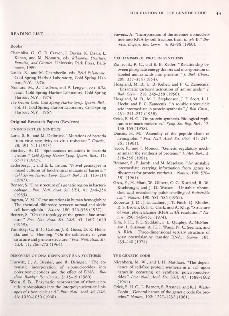 ELUCIDATION OF THE GENETIC CODE READING LIST Books Chambliss, G., G. R. Craven, J. Davies, K. Davis, L. Kahan, and M. Nomura, eds. Rihosomes: Structure, Function, and Genetics. University Park Press, Balti¬ more, 1980. Losick, R., and M. Chamberlin, eds. RNA Polymerase. Cold Spring Harbor Laboratory, Cold Spring Har¬ bor, N.Y., 1976. Nomura, M., A. Tissières, and P. Lengyel, eds. Riho¬ somes. Cold Spring Harbor Laboratory, Cold Spring Harbor, N.Y., 1974. The Genetic Code. Cold Spring Harbor Symp. Quant. Biol., vol. 31. Cold Spring Harbor Laboratory, Cold Spring Harbor, N.Y., 1967. Original Research Papers (Reviews) FINE-STRUCTURE GENETICS Luria, S. E., and M. Delbrück. Mutations of bacteria from virus sensitivity to virus resistance. Genetics, 28: 491-511 (1943). Hershey, A. D. Spontaneous mutations in bacteria viruses. Cold Spring Harbor Symp. Quant. Biol, 11: 67-77 (1947). Lederberg, J., and E. L. Tatum. Novel genotypes in mixed cultures of biochemical mutants of bacteria. Cold Spring Harbor Symp. Quant. Biol, 11: 113-114 (1947). Benzer, S. Fine structure of agenetic region in bacteri¬ ophage. Proc. Natl. Acad. Sci. USA, 41: 344-354 (1955). Ingram, V. M. Gene mutations in human hemoglobin: The chemical difference between normal and sickle cell hemoglobin. Nature, 180: 326-328 (1957). Benzer, S. On the topology of the genetic fine struc¬ ture. Proc. Nat. Acad. Sci. USA, 45: 1607-1620 (1959). Yanofsky, C., B. C. Carlton, J. R. Guest, D. R. Helin- ski, and U. Henning. On the colinearity of gene structure and protein structure. Proc. Natl Acad. Sci. USA, 51: 266-272 (1964). DISCOVERY OF DNA-DEPENDENT RNA SYNTHESIS Hurwitz, J., A. Bresler, and R. Diringer. The en¬ zymatic incorporation of ribonucleotides into polyribonucleotides and the effect of DNA. Bio- chem. Biophys. Res. Comm., 3: 15-19 (I960). Weiss, S. B. Enzymatic incorporation of ribonucleo¬ tide triphosphates into the interpolynucleotide link¬ ages of ribonucleic acid. Proc. Natl Acad. Sci. USA, 46: 1020-1030 (I960). Stevens, A. Incorporation of the adenine ribonucleo¬ tide into RNA by cell fractions from E. coli В. Bio- chem. Biophys. Res. Comm., 3: 92-96 (I960). MECHANISMS OF PROTEIN SYNTHESIS Zamecnik, P. C., and E. B. Keller. Relationship be¬ tween phosphate energy donors and incorporation of labeled amino acids into proteins. у. Biol. Chem., 209: 337-354 (1954). Hoagland, M. В., E. В. Keller, and P. C. Zamecnik. Enzymatic carboxyl activation of amino acids./, Biol Chem., 218: 345-358 (1956). Hoagland, M. В., M. L. Stephenson, J. F. Scott, L. I. Hecht, and P. C. Zamecnik. A soluble ribonucleic acid intermediate in protein synthesis./ Biol. Chem., 231: 241-257 (1958). Crick, F. H. C. On protein synthesis. Biological repli¬ cation of macromolecules. Symp. Soc. Exp. Biol, 12: 138-163 (1958). Dintzis, H. M. Assembly of the peptide chain of hemoglobin. Proc. Natl Acad. Sci. USA, 47: 247- 261 (1961). Jacob, F., and J. Monod. Genetic regulatory mech¬ anisms in the synthesis of proteins./. Mol. Biol, 3: 318-356 (1961). Brenner, S., F.Jacob, and M. Meselson. An unstable intermediate carrying information from genes to ribosomes for protein synthesis. Nature, 190: 576- 581 (1961). Gros, F., H. Hiatt, W. Gilbert, C. G. Kurland, R. W. Risebrough, and J. D. Watson. Unstable ribonu¬ cleic acid revealed by pulsé labelling of Escherichia coli. Nature, 190: 581-585 (1961). Robertus, J. D.,J. E. Ladner, J. T. Finch, D. Rhodes, R. S. Brown, B. F. C. Clark, and A. Klug. Structure of yeast phenylalanine tRNA at ЗА resolution. Na¬ ture, 250: 546-551 (1974). Kim, S. H., F. L. Suddath, F. L. Quigley, A. McPher- son, L. Sussman, A. H. J. Wang, N. C. Seeman, and A. Rich. Three-dimensional tertiary structure of yeast phenylalanine transfer RNA. Science, 185: 435-440 (1974). THE GENETIC CODE Nirenberg, M. W., and J. H. Matthaei. The depen¬ dence of cell-free protein synthesis in E. coli upon naturally occurring or synthetic polyribonucleo¬ tides. Proc. Natl. Acad. Sci. USA, 47: 1588-1602 (1961). Crick, F. H. C., L. Barnett, S. Brenner, and R.J. Watts- Tobin. General nature of the genetic code for pro¬ teins. Nature, 192: 1227-1232 (1961).