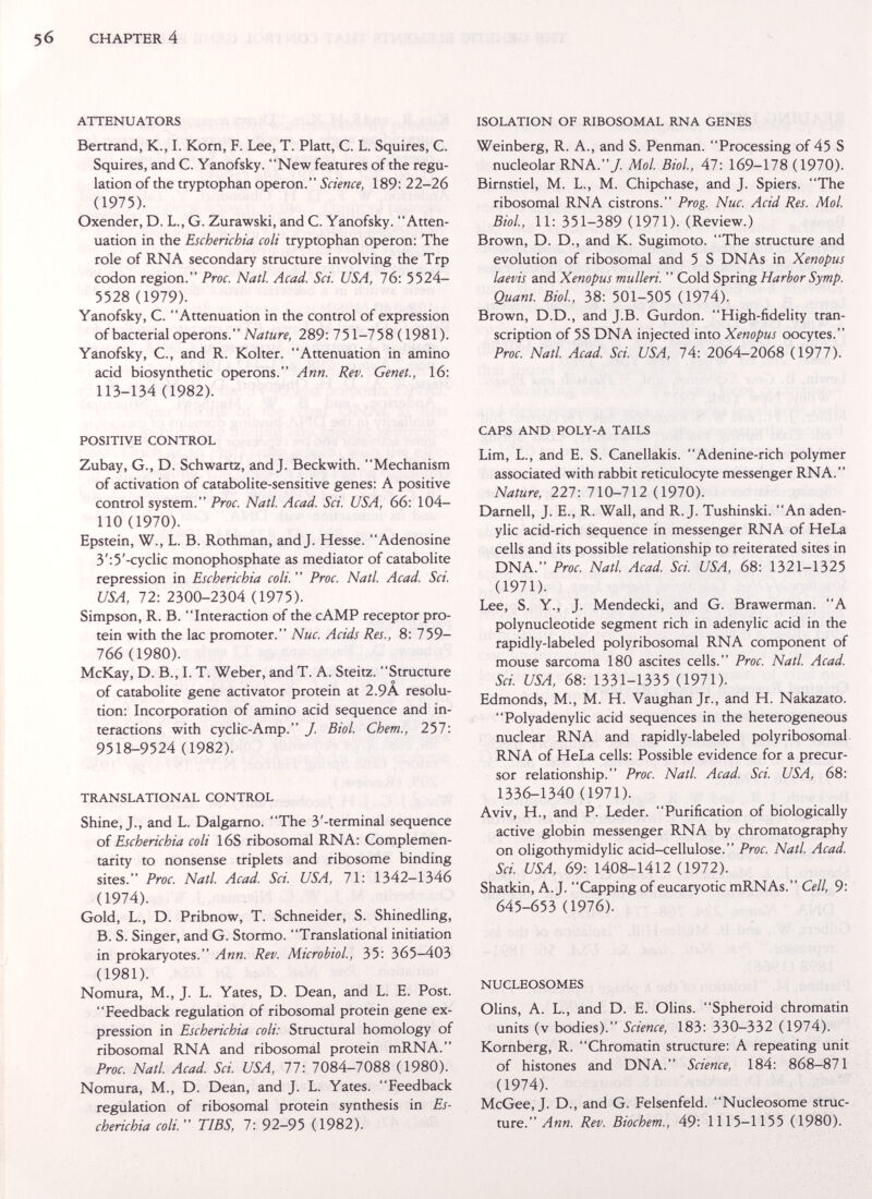 CHAPTER 4 ATTENUATORS Bertrand, К., I. Korn, F. Lee, T. Platt, С. L. Squires, С. Squires, and С. Yanofsky. New features of the regu¬ lation of the tryptophan Operon. Science, 189: 22-26 (1975). Oxender, D. L., G. Zurawski, and C. Yanofsky. Atten¬ uation in the Escherichia coli tryptophan Operon: The role of RNA secondary structure involving the Trp codon region. Proc. Natl. Acad. Sci. USA, 76: 5524- 5528 (1979). Yanofsky, C. Attenuation in the control of expression of bacterial Operons. 289: 751-758(1981). Yanofsky, е., and R. Kolter. Attenuation in amino acid biosynthetic opérons. Ann. Rev. Genet., 16: 113-134 (1982). ISOLATION OF RIBOSOMAL RNA GENES Weinberg, R. A., and S. Penman. Processing of 45 S nucleolar RNA./ Mol. Biol., 47: 169-178 ( 1970). Birnstiel, M. L., M. Chipchase, and J. Spiers. The ribosomal RNA cistrons. Prog. Nuc. Acid Res. Mol. Biol., 11: 351-389 (1971). (Review.) Brown, D. D., and K. Sugimoto. The structure and evolution of ribosomal and 5 S DNAs in Xenopus laevis and Xenopus mulleri.  Cold Spring Harbor Symp. Quant. Biol., 38: 501-505 (1974). Brown, D.D., and J.B. Gurdon. High-fidelity tran¬ scription of 5S DNA injected into Xenopus oocytes. Proc. Natl. Acad Sci. USA, 74: 2064-2068 (1977). POSITIVE CONTROL Zubay, G., D. Schwartz, and J. Beckwith. Mechanism of activation of catabolite-sensitive genes: A positive control system. Proc. Natl Acad. Sci. USA, 66: 104- 110 (1970). Epstein, W., L. B. Rothman, and J. Hesse. Adenosine 3':5'-cyclic monophosphate as mediator of catabolite repression in Escherichia coli.  Proc. Natl. Acad. Sci. USA, 72: 2300-2304 (1975). Simpson, R. B. Interaction of the cAMP receptor pro¬ tein with the lac promoter. Nuc. Acids Res., 8: 759- 766 (1980). McKay, D. В., I. T. Weber, and T. A. Steitz. Structure of catabolite gene activator protein at 2.9A resolu¬ tion: Incorporation of amino acid sequence and in¬ teractions with cyclic-Amp. J. Biol. Chem., 257: 9518-9524 (1982). TRANSLATIONAL CONTROL Shine, J., and L. Dalgarno. The 3'-terminal sequence of Escherichia coli 16S ribosomal RNA: Complemen¬ tarity to nonsense triplets and ribosome binding sites. Proc. Natl. Acad. Sci. USA, 71: 1342-1346 (1974). Gold, L., D. Pribnow, T. Schneider, S. Shinedling, B. S. Singer, and G. Stormo. Translational initiation in prokaryotes. Ann. Rev. Microbiol., 35: 365-403 (1981). Nomura, M., J. L. Yates, D. Dean, and L. E. Post. Feedback regulation of ribosomal protein gene ex¬ pression in Escherichia coli: Structural homology of ribosomal RNA and ribosomal protein mRNA. Proc. Natl. Acad Sci. USA, 77: 7084-7088 (1980). Nomura, M., D. Dean, and J. L. Yates. Feedback regulation of ribosomal protein synthesis in Es¬ cherichia coli. TIBS, 7: 92-95 (1982). CAPS AND POLY-A TAILS Lim, L., and E. S. Canellakis. Adenine-rich polymer associated with rabbit reticulocyte messenger RNA. Nature, 227: 710-712 (1970). Darnell, J. E., R. Wall, and R.J. Tushinski. An aden¬ ylic acid-rich sequence in messenger RNA of HeLa cells and its possible relationship to reiterated sites in DNA. Proc. Natl. Acad Sci USA, 68: 1321-1325 (1971). Lee, S. Y., J. Mendecki, and G. Brawerman. A polynucleotide segment rich in adenylic acid in the rapidly-labeled polyribosomal RNA component of mouse sarcoma 180 ascites cells. Proc. Natl Acad. Sci. USA, 68: 1331-1335 (1971). Edmonds, M., M. H. Vaughan Jr., and H. Nakazato. Polyadenylic acid sequences in the heterogeneous nuclear RNA and rapidly-labeled polyribosomal RNA of HeLa cells: Possible evidence for a precur¬ sor relationship. Proc. Natl. Acad. Sci. USA, 68: 1336-1340 (1971). Aviv, H., and P. Leder. Purification of biologically active globin messenger RNA by chromatography on oligothymidylic acid-cellulose. Proc. Natl Acad. Sci. USA, 69: 1408-1412 (1972). Shatkin, A.J. Capping ofeucaryotic mRNAs. Cell, 9: 645-653 (1976). NUCLEOSOMES Olins, A. L., and D. E. Olins. Spheroid chromatin units (v bodies). Science, 183: 330-332 (1974). Kornberg, R. Chromatin structure: A repeating unit of histones and DNA. Science, 184: 868-871 (1974). McGee, J. D., and G. Felsenfeld. Nucleosome struc¬ ture. Лия. Rev. Biochem., 49: 1115-1155 (1980).