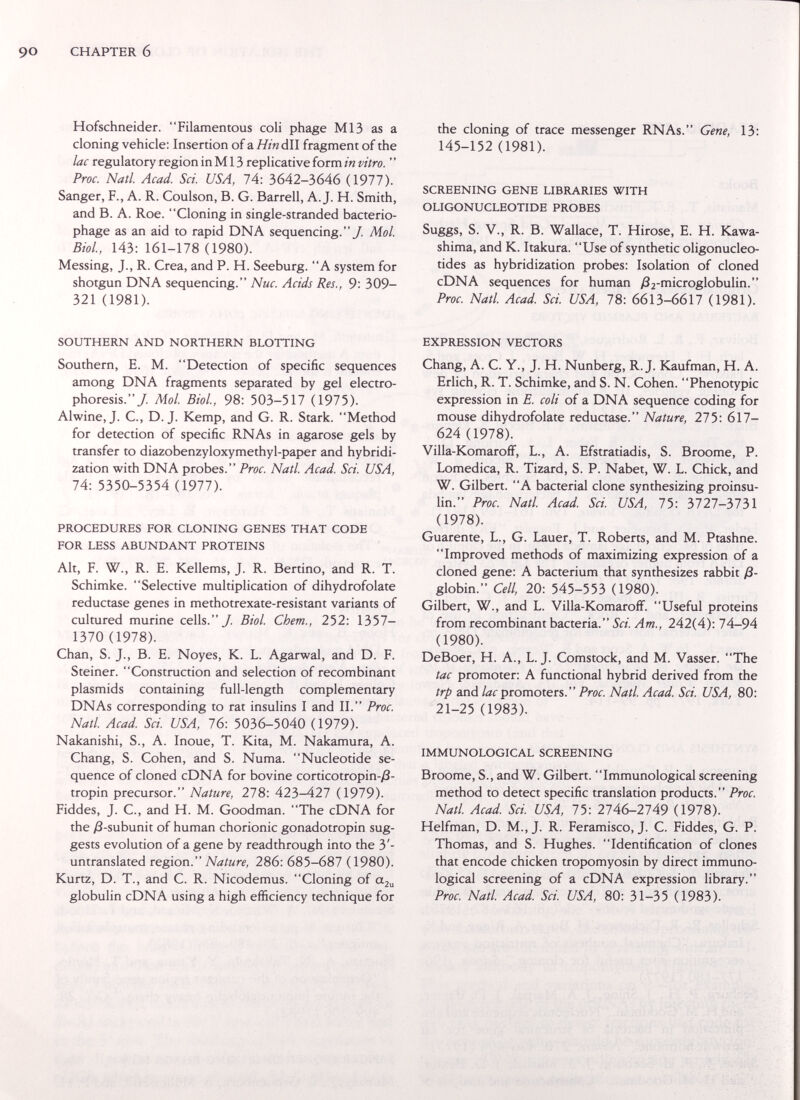 CHAPTER 6 Hofschneider. Filamentous coli phage M13 as a cloning vehicle; Insertion of a HináW fragment of the lac regulatory region in M13 replicative form in vitro. ' ' Proc. Natl. Acad. Sci. USA, lA: 3642-3646 (1977). Sanger, F., A. R. Coulson, B. G. Barrell, A.J. H. Smith, and B. A. Roe. Cloning in single-stranded bacterio¬ phage as an aid to rapid DNA sequencing./ ЛГо/. Biol., 143: 161-178 (1980). Messing, J., R. Crea, and P. H. Seeburg. A system for shotgun DNA sequencing. Nuc. Acids Res., 9: 309- 321 (1981). SOUTHERN AND NORTHERN BLOTTING Southern, E. M. Detection of specific sequences among DNA fragments separated by gel electro¬ phoresis./ Mol. Biol., 98: 503-517 (1975). Alwine,J. C., D.J. Kemp, and G. R. Stark. Method for detection of specific RNAs in agarose gels by transfer to diazobenzyloxymethyl-paper and hybridi¬ zation with DNA probes. Proc. Natl. Acad. Sci. USA, 74: 5350-5354 (1977). PROCEDURES FOR CLONING GENES THAT CODE FOR LESS ABUNDANT PROTEINS Alt, F. W., R. E. Kellems, J. R. Benino, and R. T. Schimke. Selective multiplication of dihydrofolate reductase genes in methotrexate-resistant variants of cultured murine cells./ Biol. Chem., 252: 1357- 1370 (1978). Chan, S. J., B. E. Noyes, К. L. Agarwal, and D. F. Steiner. Construction and selection of recombinant Plasmids containing full-length complementary DNAs corresponding to rat insulins I and II. Proc. Natl. Acad Sci. USA, 16: 5036-5040 (1979). Nakanishi, S., A. Inoue, T. Kita, M. Nakamura, A. Chang, S. Cohen, and S. Numa. Nucleotide se¬ quence of cloned cDNA for bovine corticotropin-/?- tropin precursor. Nature, 278: 423-427 (1979). Fiddes, J. C., and H. M. Goodman. The cDNA for the /3-subunit of human chorionic gonadotropin sug¬ gests evolution of a gene by read through into the 3'- untranslated region. Nature, 286: 685-687 (1980). Kurtz, D. T., and C. R. Nicodemus. Cloning of ttju globulin cDNA using a high efficiency technique for the cloning of trace messenger RNAs. Gene, 13: 145-152 (1981). SCREENING GENE LIBRARIES WITH OLIGONUCLEOTIDE PROBES Suggs, S. v., R. B. Wallace, T. Hirose, E. H. Kawa- shima, and K. Itakura. Use of synthetic oligonucleo¬ tides as hybridization probes: Isolation of cloned cDNA sequences for human y82-microglobulin. Proc. Natl. Acad Sci. USA, 78: 6613-6617 (1981). EXPRESSION VECTORS Chang, A. C. Y., J. H. Nunberg, R.J. Kaufman, H. A. Erlich, R. T. Schimke, and S. N. Cohen. Phenotypic expression in E. coli of a DNA sequence coding for mouse dihydrofolate reductase. Nature, 275: 617- 624 (1978). Villa-KomarofF, L., A. Efstratiadis, S. Broome, P. Lomedica, R. Tizard, S. P. Nabet, W. L. Chick, and W. Gilbert. A bacterial clone synthesizing proinsu- lin. Proc. Natl Acad Sci. USA, 75: 3727-3731 (1978). Guarente, L., G. Lauer, T. Roberts, and M. Ptashne. Improved methods of maximizing expression of a cloned gene: A bacterium that synthesizes rabbit ß- globin. Cell, 20: 545-553 (1980). Gilbert, W., and L. Villa-KomarofF. Useful proteins from recombinant bacteria. Sci. Am., 242(4): l4r-9A (1980). DeBoer, H. A., L.J. Comstock, and M. Yasser. The tac promoter: A functional hybrid derived from the trp and lac promoters. Proc. Natl Acad. Sci. USA, 80: 21-25 (1983). IMMUNOLOGICAL SCREENING Broome, S., and W. Gilbert. Immunological screening method to detect specific translation products. Proc. Natl. Acad Sci. USA, 75: 2746-2749 (1978). Helfman, D. M., J. R. Feramisco, J. C. Fiddes, G. P. Thomas, and S. Hughes. Identification of clones that encode chicken tropomyosin by direct immuno¬ logical screening of a cDNA expression library. Proc. Natl Acad Sci. USA, 80: 31-35 (1983).