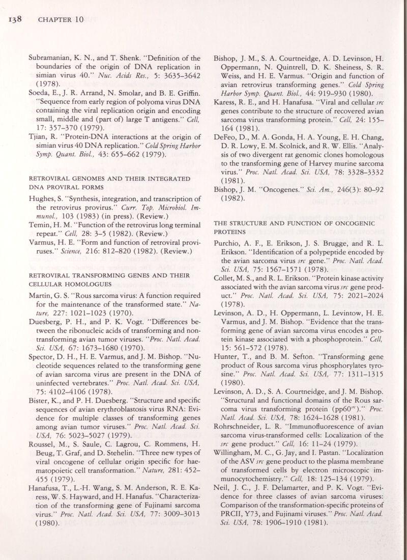 CHAPTER 10 Subramanian, К. N., and T. Shenk. Definition of the boundaries of the origin of DNA replication in simian virus 40. Nuc. Acids Res., 5: 3635-3642 (1978). Soeda, E., J. R. Arrand, N. Smolar, and B. E. Griffin. Sequence from early region of polyoma virus DNA containing the viral replication origin and encoding small, middle and (part of) large T antigens. Cell, 17: 357-370 (1979). Tjian, R. Protein-DNA interactions at the origin of simian virus 40 DNA replication. Cold Spring Harbor Symp. Quant. Biol, 43: 655-662 (1979). RETROVIRAL GENOMES AND THEIR INTEGRATED DNA PROVIRAL FORMS Hughes, S. Synthesis, integration, and transcription of the retrovirus provirus. Curr. Top. Microbiol. Im¬ munol., 103 (1983) (in press). (Review.) Temin, H. M. Function of the retrovirus long terminal repeat. Cell, 28: 3-5 (1982). (Review.) Varmus, H. E. Form and function of retroviral provi- ruses. Science, 216: 812-820 (1982). (Review.) RETROVIRAL TRANSFORMING GENES AND THEIR CELLULAR HOMOLOGUES Martin, G. S. Rous sarcoma virus: A function required for the maintenance of the transformed state. Na¬ ture, 227: 1021-1023 (1970). Duesberg, P. H., and P. K. Vogt. Differences be¬ tween the ribonucleic acids of transforming and non- transforming avian tumor viruses. Proc. Natl. Acad. Sci. USA, 61-. 1673-1680 (1970). Spector, D. H., H. E. Varmus, and J. M. Bishop. Nu¬ cleotide sequences related to the transforming gene of avian sarcoma virus are present in the DNA of uninfected vertebrates. Proc. Natl. Acad. Sci. USA, 75: 4102-4106 (1978). Bister, K., and P. H. Duesberg. Structure and specific sequences of avian erythroblastosis virus RNA: Evi¬ dence for multiple classes of transforming genes among avian tumor viruses. Proc. Natl Acad. Sci. USA, 16-. 5023-5027 (1979). Roussel, M., S. Saule, С. Lagrou, С. Rommens, H. Beug, T. Graf, and D. Stehelin. Three new types of viral oncogene of cellular origin specific for hae¬ matopoietic cell transformation. Nature, 281: 452- 455 (1979). Hanafusa, T., L.-H. Wang, S. M. Anderson, R. E. Ka- ress, W. S. Hayward, and H. Hanafus. Characteriza¬ tion of the transforming gene of Fujinami sarcoma virus. Proc. Natl. Acad. Sci. USA, 77: 3009-3013 (1980). Bishop, J. M., S. A. Courtneidge, A. D. Levinson, H. Oppermann, N. Quintreil, D. K. Sheiness, S. R. Weiss, and H. E. Varmus. Origin and function of avian retrovirus transforming genes. Cold Spring Harbor Symp. Quant. Biol., 44: 919-930 (1980). Karess, R. E., and H. Hanafusa. Viral and cellular src genes contribute to the structure of recovered avian sarcoma virus transforming protein. Cell, 24: 155- 164 (1981). DeFeo, D., M. A. Gonda, H. A. Young, E. H. Chang, D. R. Lowy, E. M. Scolnick, and R. W. Ellis. Analy¬ sis of two divergent rat genomic clones homologous to the transforming gene of Harvey murine sarcoma virus. Proc. Natl Acad. Sci. USA, 78: 3328-3332 (1981). Bishop, J. M. Oncogenes. Sci. Am., 246(3): 80-92 (1982). THE STRUCTURE AND FUNCTION OF ONCOGENIC PROTEINS Purchio, A. F., E. Erikson, J. S. Brugge, and R. L. Erikson. Identification of a polypeptide encoded by the avian sarcoma virus src gene. Proc. Natl. Acad. Sci USA, 75: 1567-1571 (1978). Collet, M. S., and R. L. Erikson. Protein kinase activity associated with the avian sarcoma virus src gene prod¬ uct. Proc. Natl. Acad. Sci. USA, 75: 2021-2024 (1978). Levinson, A. D., H. Oppermann, L. Levintow, H. E. Varmus, and J. M. Bishop. Evidence that the trans¬ forming gene of avian sarcoma virus encodes a pro¬ tein kinase associated with a phosphoprotein.  Cell, 15: 561-572 (1978). Hunter, T., and B. M. Sefton. Transforming gene product of Rous sarcoma virus phosphorylates tyro¬ sine. Proc. Natl Acad. Sci. USA, 77: 1311-1315 (1980). Levinson, A. D., S. A. Courtneidge, and J. M. Bishop. Structural and functional domains of the Rous sar¬ coma virus transforming protein (ррбО^). Proc. Natl. Acad Sci USA, 78: 1624-1628 (1981). Rohrschneider, L. R. Immunofluorescence of avian sarcoma virus-transformed cells: Localization of the src gene product. Cell, 16: 11-24 (1979). Willingham, M. C., G.Jay, and I. Pastan. Localization of the ASV src gene product to the plasma membrane of transformed cells by electron microscopic im- munocytochemistry. Cell, 18: 125-134 (1979). Neil, J. C., J. F. Delamarter, and P. K. Vogt. Evi¬ dence for three classes of avian sarcoma viruses: Comparison of the transformation-specific proteins of PRCII, Y73, and Fujinami viruses. Proc. Natl. Acad. Sci USA, 78: 1906-1910 (1981).