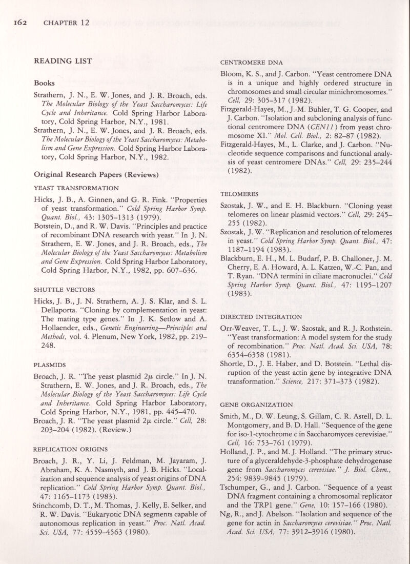 l62 CHAPTER 12 READING LIST Books Strathern, J. N., E. W. Jones, and J. R. Broach, eds. The Molecular Biology of the Yeast Saccharomyces: Life Cycle and Inheritance. Cold Spring Harbor Labora¬ tory, Cold Spring Harbor, N.Y., 198L Strathern, J. N., E. W. Jones, and J. R. Broach, eds. The Molecular Biology of the Yeast Saccharomyces: Metabo¬ lism and Gene Expression. Cold Spring Harbor Labora¬ tory, Cold Spring Harbor, N.Y., 1982. Original Research Papers (Reviews) YEAST TRANSFORMATION Hicks, J. В., A. Ginnen, and G. R. Fink. Properties of yeast transformation. Cold Spring Harbor Symp. Quant. Biol., 43: 1305-1313 (1979). Botstein, D., and R. W. Davis. Principles and practice of recombinant DNA research with yeast. In J. N. Strathern, E. W. Jones, and J. R. Broach, eds., The Molecular Biology of the Yeast Saccharomyces: Metabolism and Gene Expression, Cold Spring Harbor Laboratory, Cold Spring Harbor, N.Y., 1982, pp. 607-636. SHUTTLE VECTORS Hicks, J. В., J. N. Strathern, A. J. S. Klar, and S. L. Dellaporta. Cloning by complementation in yeast: The mating type genes. In J. K. Setlow and A. Hollaender, eds.. Genetic Engineering—Principles and Methods, vol. 4. Plenum, New York, 1982, pp. 219- 248. PLASMIDS Broach, J. R. The yeast plasmid 2ja circle. Inj. N. Strathern, E. W.Jones, and J. R. Broach, eds., The Molecular Biology of the Yeast Saccharomyces: Life Cycle and Inheritance. Cold Spring Harbor Laboratory, Cold Spring Harbor, N.Y., 1981, pp. 445-470. Broach, J. R. The yeast plasmid 2ja circle. Cell, 28: 203-204 (1982). (Review.) REPLICATION ORIGINS Broach, J. R., Y. Li, J. Feldman, M. Jayaram, J. Abraham, K. A. Nasmyth, and J. B. Hicks. Local¬ ization and sequence analysis of yeast origins of DNA replication. Cold Spring Harbor Symp. Quant. Biol., 47:1165-1173 (1983). Stinchcomb, D. T., M. Thomas, J. Kelly, E. Selker, and R. W. Davis. Eukaryotic DNA segments capable of autonomous replication in yeast. Proc. Natl. Acad. Sci. USA, 77: 4559-4563 (1980). CENTROMERE DNA Bloom, K. S., and J. Carbon. Yeast centromere DNA is in a unique and highly ordered structure in chromosomes and small circular minichromosomes. Cell, 29: 305-317 (1982). Fitzgerald-Hayes, M., J.-M. Buhler, T. G. Cooper, and J. Carbon. Isolation and subcloning analysis of func¬ tional centromere DNA {CENll ) from yeast chro¬ mosome XL Mol. Cell. Biol, 2: 82-87 (1982). Fitzgerald-Hayes, M., L. Clarke, and J. Carbon. Nu¬ cleotide sequence comparisons and functional analy¬ sis of yeast centromere DNAs. Cell, 29: 235-244 (1982). TELOMERES Szostak, J. W., and E. H. Blackburn. Cloning yeast telomeres on linear plasmid vectors. Cell, 29: 245- 255 (1982). Szostak, J. W. Replication and resolution of telomeres in yeast. Cold Spring Harbor Symp. Quant. Biol., 47: 1187-1194 (1983). Blackburn, E. H., M. L. Budarf, P. B. Challoner, J. M. Cherry, E. A. Howard, A. L. Katzen, W.-C. Pan, and T. Ryan. DNA termini in cibate macronuclei. Cold Spring Harbor Symp. Quant. Biol., 47: 1195-1207 (1983). DIRECTED INTEGRATION Orr-Weaver, T. L.,J. W. Szostak, and R.J. Rothstein. Yeast transformation: A model system for the study of recombination. Proc. Natl. Acad. Sci. USA, 78: 6354-6358 (1981). Shortle, D., J. E. Haber, and D. Botstein. Lethal dis¬ ruption of the yeast actin gene by integrative DNA transformation. Science, 217: 371-373 (1982). GENE ORGANIZATION Smith, M., D. W. Leung, S. Gillam, C. R. Astell, D. L. Montgomery, and B. D. Hall. Sequence of the gene for iso-1-cytochrome с in Saccharomyces cerevisiae. Cell, 16: 150-161 (1979). Holland, J. P., and M.J. Holland. The primary struc¬ ture of a glyceraldehyde-3-phosphate dehydrogenase gene from Saccharomyces cerevisiae.  J. Biol. Chem., 254: 9839-9845 (1979). Tschumper, G., and J. Carbon. Sequence of a yeast DNA fragment containing a chromosomal replicator and the TRPl gene. Gene, 10: 157-166 (1980). Ng, R., and J. Abelson. Isolation and sequence of the gene for actin in Saccharomyces cerevisiae.  Proc. Natl. Acad Sci. USA, 77: 3912-3916 (1980).