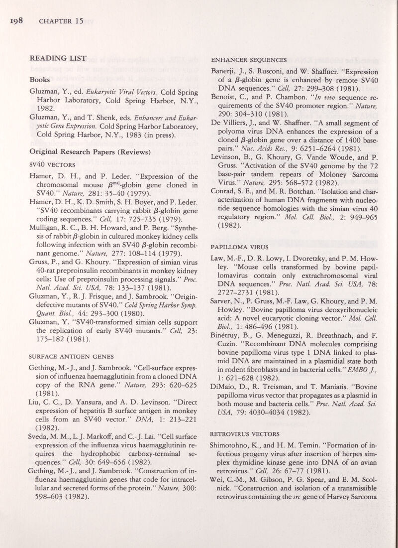 CHAPTER 15 READING LIST Books Gluzman, Y., ed. Eukaryotic Viral Vectors, Cold Spring Harbor Laboratory, Cold Spring Harbor, N.Y., 1982. Gluzman, Y., and T. Shenk, eds. Enhancers and Eukar¬ yotic Gene Expression. Cold Spring Harbor Laboratory, Cold Spring Harbor, N.Y., 1983 (in press). Original Research Papers (Reviews) sv40 VECTORS Hamer, D. H., and P. Leder. Expression of the chromosomal mouse /3™'-globin gene cloned in SV40. Nature, 281: 35-40 (1979). Hamer, D. H., K. D. Smith, S. H. Boyer, and P. Leder. SV40 recombinants carrying rabbit уЗ-globin gene coding sequences. Cell, 17: llb-lbb (1979). Mulligan, R. C., B. H. Howard, and P. Berg. Synthe¬ sis of rabbit )3-globin in cultured monkey kidney cells following infection with an SV40 /3-globin recombi¬ nant genome. Nature, 277: 108-114 (1979). Gruss, P., and G. Khoury. Expression of simian virus 40-rat preproinsulin recombinants in monkey kidney cells: Use of preproinsulin processing signals. Proc. Natl. Acad. Sci. USA, 78: 133-137 (1981). Gluzman, Y., R.J. Frisque, and J. Sambrook. Origin- defective mutants of SV40. Cold Spring Harbor Symp. Quant. Biol, 44: 293-300 (1980). Gluzman, Y. SV40-transformed simian cells support the replication of early SV40 mutants. Cell, 23: 175-182 (1981). SURFACE ANTIGEN GENES Gething, M.-J., and J. Sambrook. Cell-surface expres¬ sion of influenza haemagglutinin from a cloned DNA copy of the RNA gene. Nature, 293: 620-625 (1981). Liu, C. C., D. Yansura, and A. D. Levinson. Direct expression of hepatitis В surface antigen in monkey cells from an SV40 vector. DNA, 1: 213-221 (1982). Sveda, M. M., L.J. Markoff, and С.-J. Lai. Cell surface expression of the influenza virus haemagglutinin re¬ quires the hydrophobic carboxy-terminal se¬ quences. Cell, 30: 649-656 (1982). Gething, M.-J., and J. Sambrook. Construction of in¬ fluenza haemagglutinin genes that code for intracel¬ lular and secreted forms of the protein. Nature, 300: 598-603 (1982). ENHANCER SEQUENCES Banerji, J., S. Rusconi, and W. Shaffner. Expression of a /8-globin gene is enhanced by remote SV40 DNA sequences. Cell, 27: 299-308 (1981). Benoist, C., and P. Chambón. In vivo sequence re¬ quirements of the SV40 promoter region. Nature, 290: 304-310 (1981). De Villiers, J., and W. Shaffner. A small segment of polyoma virus DNA enhances the expression of a cloned ;3-globin gene over a distance of 1400 base- pairs. Nuc. Acids Res., 9: 6251-6264 (1981). Levinson, В., G. Khoury, G. Vande Woude, and P. Gruss. Activation of the SV40 genome by the 72 base-pair tandem repeats of Moloney Sarcoma Virus. Nature, 295: 568-572 (1982). Conrad, S. E., and M. R. Botchan. Isolation and char¬ acterization of human DNA fragments with nucleo¬ tide sequence homologies with the simian virus 40 regulatory region. Mol Cell. Biol, 2: 949-965 (1982). PAPILLOMA VIRUS Law, M.-F., D. R. Lowy, 1. Dvoretzky, and P. M. How- ley. Mouse cells transformed by bovine papil¬ lomavirus contain only extrachromosomal viral DNA sequences. Proc. Natl Acad. Sci. USA, 78: 2727-2731 (1981). Sarver, N., P. Gruss, M.-F. Law, G. Khoury, and P. M. Howley. Bovine papilloma virus deoxyribonucleic acid: A novel eucaryotic cloning vector. MoL Cell BioL, 1:486-496 (1981). Binétruy, В., G. Meneguzzi, R. Breathnach, and F. Cuzin. Recombinant DNA molecules comprising bovine papilloma virus type 1 DNA linked to plas- mid DNA are maintained in a plasmidial state both in rodent fibroblasts and in bacterial cells. EMBO J., 1: 621-628 (1982). DiMaio, D., R. Treisman, and T. Maniatis. Bovine papilloma virus vector that propagates as a plasmid in both mouse and bacteria cells. Proc. Natl. Acad. Sci. USA, 79: 4030-4034 (1982). RETROVIRUS VECTORS Shimotohno, K., and H. M. Temin. Formation of in¬ fectious progeny virus after insertion of herpes sim¬ plex thymidine kinase gene into DNA of an avian retrovirus. Cell, 26: 61-П (1981). Wei, C.-M., M. Gibson, P. G. Spear, and E. M. Scol- nick. Construction and isolation of a transmissible retrovirus containing the src gene of Harvey Sarcoma