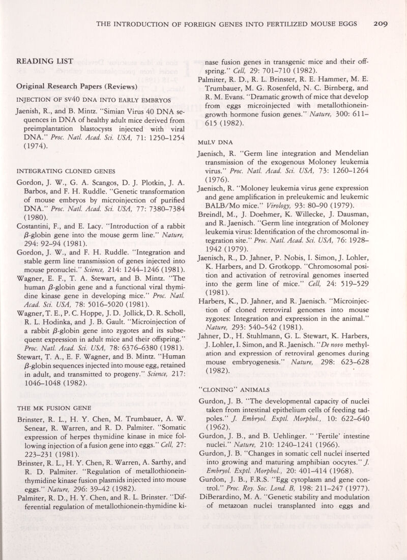 THE INTRODUCTION OF FOREIGN GENES INTO FERTILIZED MOUSE EGGS READING LIST Original Research Papers (Reviews) INJECTION OF SV40 DNA INTO EARLY EMBRYOS Jaenish, R., and B. Mintz. Simian Virus 40 DNA se¬ quences in DNA of healthy adult mice derived from preimplantation blastocysts injected with viral DNA. Proc. Natl. Acad. Sci. USA, 71: 1250-1254 (1974). INTEGRATING CLONED GENES Gordon, J. W., G. A. Scangos, D. J. Plotkin, J. A. Barbos, and F. H. Ruddle. Genetic transformation of mouse embryos by microinjection of purified DNA. Proc. Natl. Acad. Sci. USA, 77: 7380-7384 (1980). Costantini, F., and E. Lacy. Introduction of a rabbit yß-globin gene into the mouse germ line. Nature, 294:92-94 (1981). Gordon, J. W., and F. H. Ruddle. Integration and stable germ line transmission of genes injected into mouse pronuclei. i'aV««, 214: 1244-1246(1981). Wagner, E. F., T. A. Stewart, and B. Mintz. The human ;8-globin gene and a functional viral thymi¬ dine kinase gene in developing mice. Proc. Natl. Acad. Sci. USA, 78: 5016-5020 (1981). Wagner, T. E., P. C. Hoppe, J. D. Jollick, D. R. Scholl, R. L. Hodinka, and J. B. Gault. Microinjection of a rabbit ;8-globin gene into zygotes and its subse¬ quent expression in adult mice and their offspring. Proc. Natl. Acad. Sci. USA, 78: 6376-6380 (1981). Stewart, T. A., E. F. Wagner, and B. Mintz. Human )3-globin sequences injected into mouse egg, retained in adult, and transmitted to progeny. Science, 217: 1046-1048 (1982). THE MK FUSION GENE Brinster, R. L., H. Y. Chen, M. Trumbauer, A. W. Senear, R. Warren, and R. D. Palmiter. Somaric expression of herpes thymidine kinase in mice fol¬ lowing injection of a fusion gene into eggs. Cell, 27 : 223-231 (1981). Brinster, R. L., H. Y. Chen, R. Warren, A. Sarthy, and R. D. Palmiter. Regulation of metallothionein- thymidine kinase fusion plasmids injected into mouse eggs. Nature, 296: 39-42 (1982). Palmiter, R. D., H. Y. Chen, and R. L. Brinster. Dif¬ ferential regulation of metallothionein-thymidine ki¬ nase fusion genes in transgenic mice and their off¬ spring. Cell, 29: 701-710 (1982). Palmiter, R. D., R. L. Brinster, R. E. Hammer, M. E. Trumbauer, M. G. Rosenfeld, N. С. Birnberg, and R. M. Evans. Dramatic growth of mice that develop from eggs microinjected with metallothionein- growth hormone fusion genes. Nature, 300: 611- 615 (1982). MuLV DNA Jaenisch, R. Germ line integration and Mendelian transmission of the exogenous Moloney leukemia virus. Proc. Natl. Acad. Sci. USA, 1Ъ'. 1260-1264 (1976). Jaenisch, R. Moloney leukemia virus gene expression and gene amplification in preleukemic and leukemic BALB/Mo mice. Virology, 93: 80-90 (1979). Breindl, M., J. Doehmer, K. Willecke, J. Dausman, and R. Jaenisch. Germ line integration of Moloney leukemia virus: Identification of the chromosomal in¬ tegration site. Proc. Natl. Acad. Sci. USA, 76: 1928- 1942 (1979). Jaenisch, R., D. Jahner, P. Nobis, I. Simon, J. Lohler, K. Harbers, and D. Grotkopp. Chromosomal posi¬ tion and activation of retroviral genomes inserted into the germ Une of mice. Cell, 24: 519-529 (1981). Harbers, К., D. Jahner, and R. Jaenisch. Microinjec¬ tion of cloned retroviral genomes into mouse zygotes: Integration and expression in the animal. Nature, 293: 540-542 (1981). Jahner, D., H. Stuhlmann, G. L. Stewart, К. Harbers, J. Lohler, I. Simon, and R. Jaenisch. De novo methyl- ation and expression of retroviral genomes during mouse embryogenesis. Nature, 298: 623-628 (1982). CLONING ANIMALS Gurdon, J. B. The developmental capacity of nuclei taken from intestinal epithelium cells of feeding tad¬ poles. J. Emhryol. Exptl. MorphoL, 10: 622-640 (1962). Gurdon, J. В., and B. Uehlinger.  'Fertile' intestine nncXel Nature, 210: 1240-1241 (1966). Gurdon, J. B. Changes in somatic cell nuclei inserted into growing and maturing amphibian oocytes./. Emhryol. Exptl. MorphoL, 20: 401-414 (1968). Gurdon, J. В., F.R.S. Egg cytoplasm and gene con¬ trol. Proc. Roy. Soc. bond. B, 198: 211-247 (1977). DiBerardino, M. A. Genetic stability and modulation of metazoan nuclei transplanted into eggs and