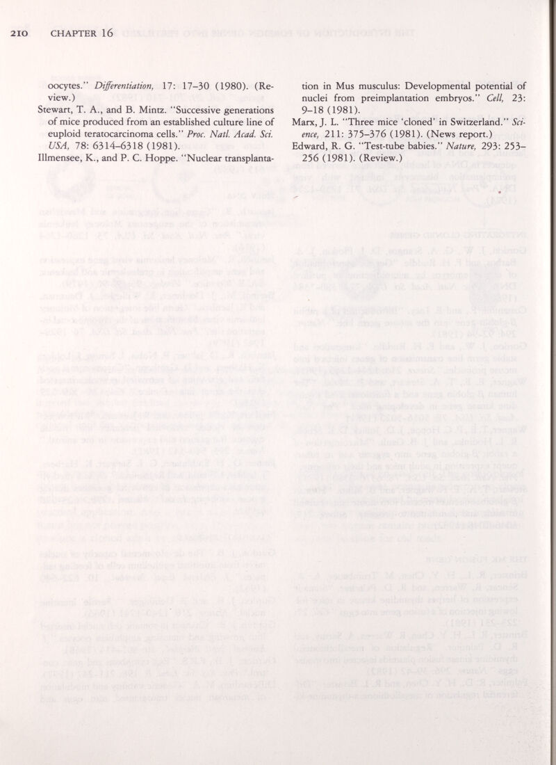 2 IO CHAPTER 16 oocytes. Differentiation, 17: 17-30 (1980). (Re- tion in Mus musculus; Developmental potential of view.) nuclei from preimplantation embryos. Cell, 23: Stewart, T. A., and B. Mintz. Successive generations 9-18 (1981). of mice produced from an established culture line of Marx, J. L. Three mice 'cloned' in Switzerland. Sci- euploid teratocarcinoma cells. Proc. Natl. Acad. Sci. eme, 211: Ы5-Ъ16 (1981). (News report.) USA, 78: 6314-6318 (1981). Edward, R. G. Test-tube babies. Nature, 293: 253- Illmensee, K., and P. C. Hoppe. Nuclear transplanta- 256 (1981). (Review.)