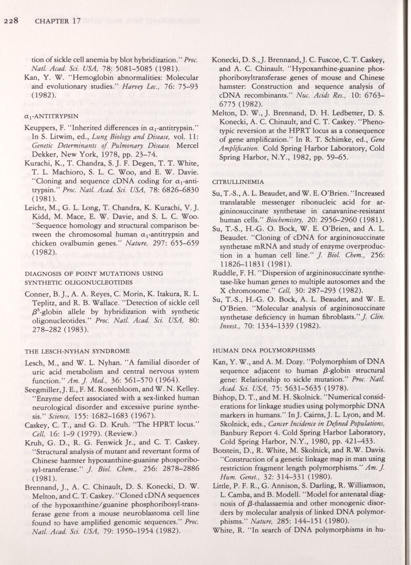 228 CHAPTER 17 tion of sickle cell anemia by blot hybridization. Proc. Natl. Acad. Sci. USA, 78: 5081-5085 (1981). Kan, Y. W. Hemoglobin abnormalities: Molecular and evolutionary studies. Harvey Lec., 76: 75-93 (1982). a 1-ANTITRYPSIN Keuppers, F. Inherited differences in ai-antitrypsin. In S. Litwim, ed., Lung Biology and Disease, vol. 11: Genetic Determinants of Pulmonary Disease. Mercel Dekker, New York, 1978, pp. 23-74. Kurachi, K., T. Chandra, S. J. F. Degen, T. T. White, T. L. Machioro, S. L. С. Woo, and E. W. Davie. Cloning and sequence cDNA coding for aj-anti- trypsin. Proc. Natl. Acad. Sci. USA, 78: 6826-6830 (1981). Leicht, M., G. L. Long, T. Chandra, К. Kurachi, V.J. Kidd, M. Mace, E. W. Davie, and S. L. С. Woo. Sequence homology and structural comparison be¬ tween the chromosomal human aj-antitrypsin and chicken ovalbumin genes. Nature, 297: 655-659 (1982). DIAGNOSIS OF POINT MUTATIONS USING SYNTHETIC OLIGONUCLEOTIDES Conner, B. J., A. A. Reyes, C. Morin, K. Itakura, R. L. Teplitz, and R. B. Wallace. Detection of sickle cell /8^-globin allele by hybridization with synthetic oligonucleotides. Proc. Natl. Acad. Sci. USA, 80: 278-282 (1983). THE LESCH-NYHAN SYNDROME Lesch, M., and W. L. Nyhan. A famihal disorder of uric acid metabolism and central nervous system function. Am. J. Med., 36: 561-570 (1964). Seegmiller, J. E., F. M. Rosenbloom, and W. N. Kelley. Enzyme defect associated with a sex-linked human neurological disorder and excessive purine synthe¬ sis. Science, 155: 1682-1683 (1967). Caskey, C. T., and G. D. Krüh. The HPRT locus. Cell, 16: 1-9 (1979). (Review.) Krüh, G. D., R. G. Fenwick Jr., and C. T. Caskey. Structural analysis of mutant and revertant forms of Chinese hamster hypoxanthine-guanine phosporibo- syl-transferase. J. Biol. Chem., 256: 2878—2886 (1981). Brennand, J., A. C. Chinault, D. S. Konecki, D. W. Melton, and C. T. Caskey. Cloned cDNA sequences of the hypoxanthine/guanine phosphoribosyl-trans- ferase gene from a mouse neuroblastoma cell line found to have amplified genomic sequences. Proc. Natl. Acad Sci. USA, 79: 1950-1954 (1982). Konecki, D. S.,J. Brennand,J. C. Fuscoe, C. T. Caskey, and A. C. Chinault. Hypoxanthine-guanine phos- phoribosyltransferase genes of mouse and Chinese hamster: Construction and sequence analysis of cDNA recombinants. Nuc. Acids Res., 10: 6l6ò- 6775 (1982). Melton, D. W., J. Brennand, D. H. Ledbetter, D. S. Konecki, A. C. Chinault, and C. T. Caskey. Pheno- typic reversion at the HPRT locus as a consequence of gene amplification. In R. T. Schimke, ed., Gene Amplification. Cold Spring Harbor Laboratory, Cold Spring Harbor, N.Y., 1982, pp. 59-65. CITRULLINEMIA Su, T.-S., A. L. Beaudet, and W. E. O'Brien. Increased translatable messenger ribonucleic acid for ar- gininosuccinate synthetase in canavanine-resistant human cells. Biochemistry, 20: 2956-2960 (1981). Su, T.-S., H.-G. O. Bock, W. E. O'Brien, and A. L. Beaudet. Cloning of cDNA for argininosuccinate synthetase mRNA and study of enzyme overproduc¬ tion in a human cell line. J. Biol. Chem., 256: 11826-11831 (1981). Ruddle, F. H. Dispersion of argininosuccinate synthe- tase-like human genes to multiple autosomes and the X chromosome. Cell, 30: 287-293 (1982). Su, T.-S., H.-G. O. Bock, A. L. Beaudet, and W. E. O'Brien. Molecular analysis of argininosuccinate synthetase deficiency in human fibroblasts./ Clin. Invest., 70: 1334-1339 (1982). HUMAN DNA POLYMORPHISMS Kan, Y. W., and A. M. Dozy. Polymorphism of DNA sequence adjacent to human ;8-globin structural gene: Relationship to sickle mutation. Proc. Natl. Acad Sci. USA, 75: 5631-5635 (1978). Bishop, D. T., and M. H. Skolnick. Numerical consid¬ erations for linkage studies using polymorphic DNA markers in humans. Inj. Cairns,J. L. Lyon, and M. Skolnick, eds.. Cancer Incidence in Defined Populations, Banbury Repon 4. Cold Spring Harbor Laboratory, Cold Spring Harbor, N.Y., 1980, pp. 421-433. Botstein, D., R. White, M. Skolnick, and R.W. Davis. Construction of a genetic linkage map in man using restriction fragment length polymorphisms. Am. J. Hum. Genet., 32: 314-331 (1980). Little, P. F. R., G. Annison, S. Darling, R. Williamson, L. Camba, and B. Modell. Model for antenatal diag¬ nosis of /3-thalassaemia and other monogenic disor¬ ders by molecular analysis of linked DNA polymor¬ phisms. Nature, 285: 144-151 (1980). White, R. In search of DNA polymorphisms in hu-