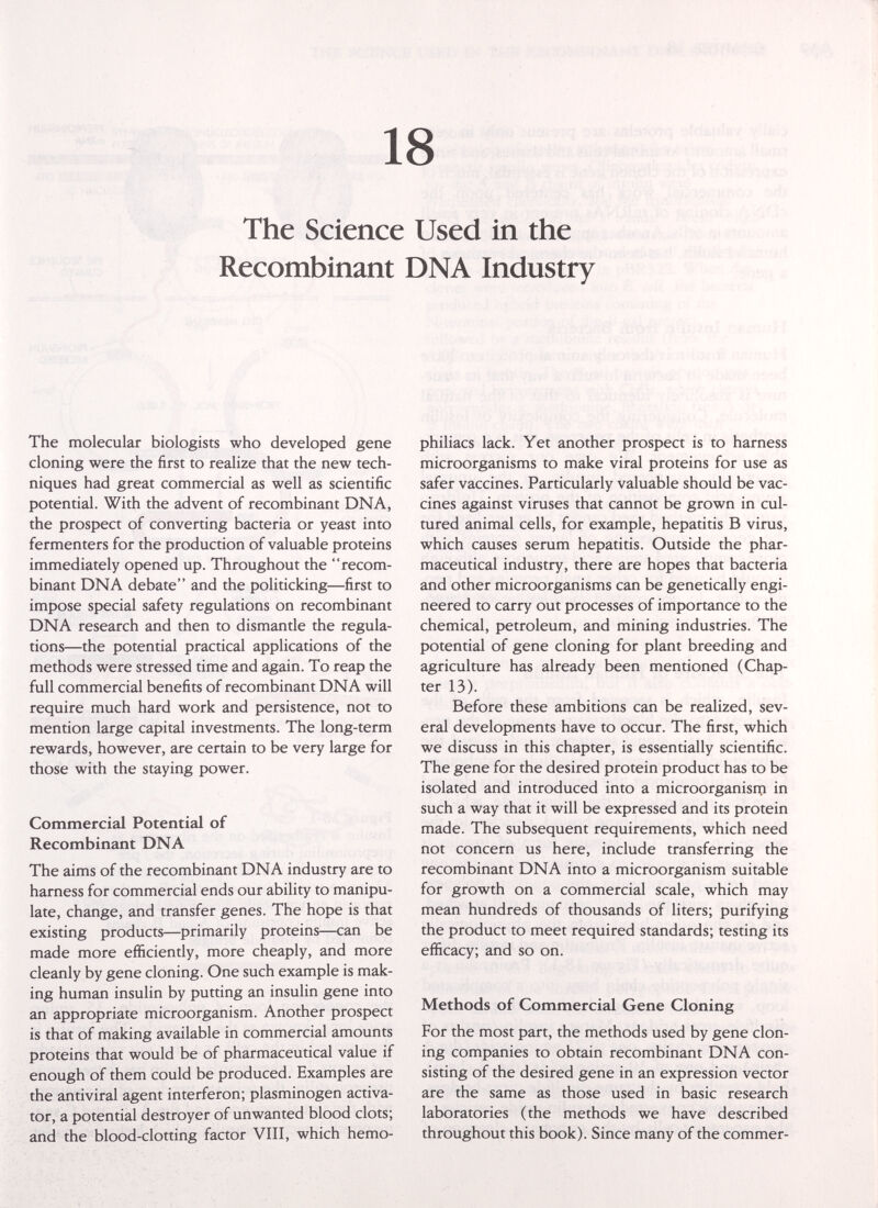 18 The Science Used in the Recombinant DNA Industry The molecular biologists who developed gene cloning were the first to realize that the new tech¬ niques had great commercial as well as scientific potential. With the advent of recombinant DNA, the prospect of converting bacteria or yeast into fermenters for the production of valuable proteins immediately opened up. Throughout the recom¬ binant DNA debate and the politicking—first to impose special safety regulations on recombinant DNA research and then to dismantle the regula¬ tions—the potential practical applications of the methods were stressed time and again. To reap the full commercial benefits of recombinant DNA will require much hard work and persistence, not to mention large capital investments. The long-term rewards, however, are certain to be very large for those with the staying power. Commercial Potential of Recombinant DNA The aims of the recombinant DNA industry are to harness for commercial ends our ability to manipu¬ late, change, and transfer genes. The hope is that existing products—primarily proteins—can be made more efficiently, more cheaply, and more cleanly by gene cloning. One such example is mak¬ ing human insulin by putting an insulin gene into an appropriate microorganism. Another prospect is that of making available in commercial amounts proteins that would be of pharmaceutical value if enough of them could be produced. Examples are the antiviral agent interferon; plasminogen activa¬ tor, a potential destroyer of unwanted blood clots; and the blood-clotting factor VIII, which hemo¬ philiacs lack. Yet another prospect is to harness microorganisms to make viral proteins for use as safer vaccines. Particularly valuable should be vac¬ cines against viruses that cannot be grown in cul¬ tured animal cells, for example, hepatitis В virus, which causes serum hepatitis. Outside the phar¬ maceutical industry, there are hopes that bacteria and other microorganisms can be genetically engi¬ neered to carry out processes of importance to the chemical, petroleum, and mining industries. The potential of gene cloning for plant breeding and agriculture has already been mentioned (Chap¬ ter 13). Before these ambitions can be realized, sev¬ eral developments have to occur. The first, which we discuss in this chapter, is essentially scientific. The gene for the desired protein product has to be isolated and introduced into a microorganisnci in such a way that it will be expressed and its protein made. The subsequent requirements, which need not concern us here, include transferring the recombinant DNA into a microorganism suitable for growth on a commercial scale, which may mean hundreds of thousands of liters; purifying the product to meet required standards; testing its efficacy; and so on. Methods of Commercial Gene Cloning For the most part, the methods used by gene clon¬ ing companies to obtain recombinant DNA con¬ sisting of the desired gene in an expression vector are the same as those used in basic research laboratories (the methods we have described throughout this book). Since many of the commer-