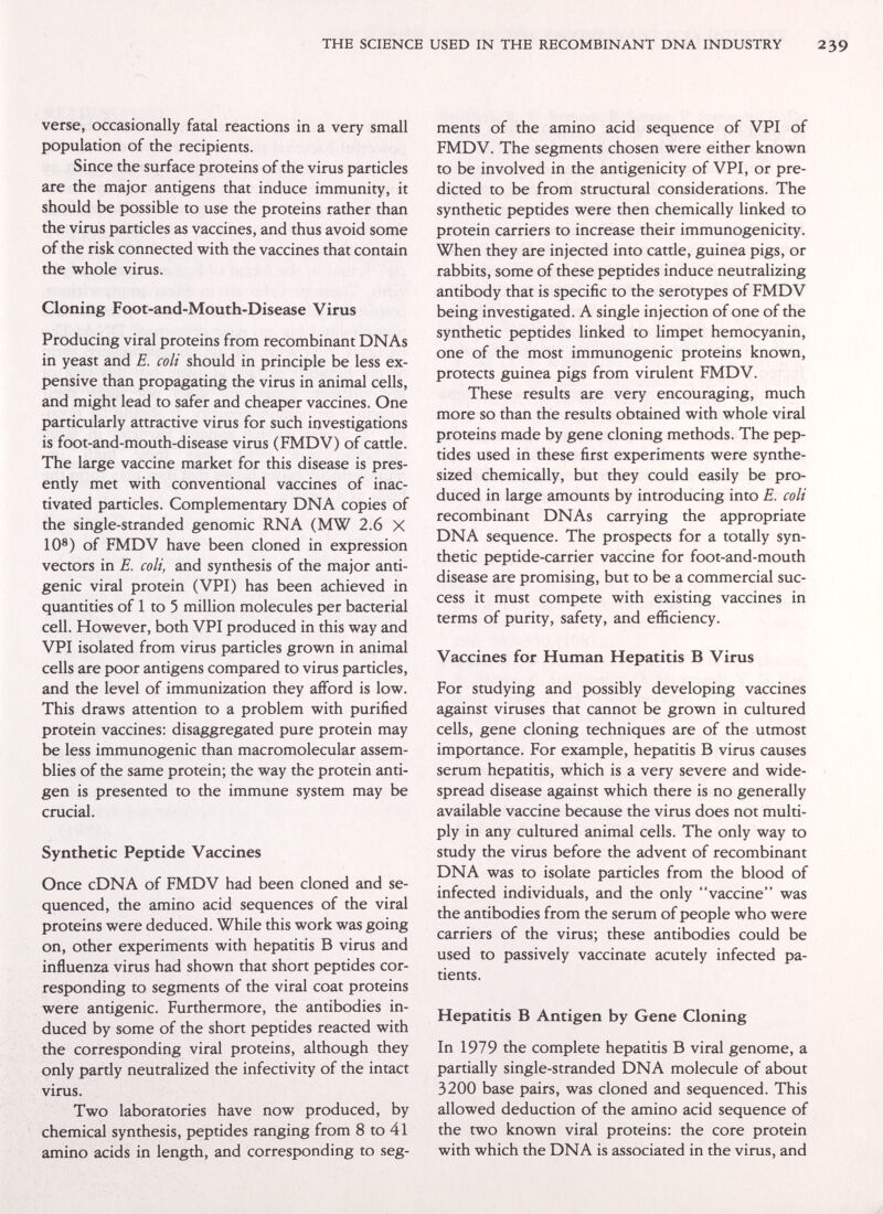 THE SCIENCE USED IN THE RECOMBINANT DNA INDUSTRY verse, occasionally fatal reactions in a very small population of the recipients. Since the surface proteins of the virus particles are the major antigens that induce immunity, it should be possible to use the proteins rather than the virus particles as vaccines, and thus avoid some of the risk connected with the vaccines that contain the whole virus. Cloning Foot-and-Mouth-Disease Virus Producing viral proteins from recombinant DNAs in yeast and E. coli should in principle be less ex¬ pensive than propagating the virus in animal cells, and might lead to safer and cheaper vaccines. One particularly attractive virus for such investigations is foot-and-mouth-disease virus (FMDV) of cattle. The large vaccine market for this disease is pres¬ ently met with conventional vaccines of inac¬ tivated particles. Complementary DNA copies of the single-stranded genomic RNA (MW 2.6 X 10®) of FMDV have been cloned in expression vectors in E. coli, and synthesis of the major anti¬ genic viral protein (VPI) has been achieved in quantities of 1 to 5 million molecules per bacterial cell. However, both VPI produced in this way and VPI isolated from virus particles grown in animal cells are poor antigens compared to virus particles, and the level of immunization they afford is low. This draws attention to a problem with purified protein vaccines; disaggregated pure protein may be less immunogenic than macromolecular assem¬ blies of the same protein; the way the protein anti¬ gen is presented to the immune system may be crucial. Synthetic Peptide Vaccines Once cDNA of FMDV had been cloned and se¬ quenced, the amino acid sequences of the viral proteins were deduced. While this work was going on, other experiments with hepatitis В virus and influenza virus had shown that short peptides cor¬ responding to segments of the viral coat proteins were antigenic. Furthermore, the antibodies in¬ duced by some of the short peptides reacted with the corresponding viral proteins, although they only partly neutralized the infectivity of the intact virus. Two laboratories have now produced, by chemical synthesis, peptides ranging from 8 to 41 amino acids in length, and corresponding to seg¬ ments of the amino acid sequence of VPI of FMDV. The segments chosen were either known to be involved in the antigenicity of VPI, or pre¬ dicted to be from structural considerations. The synthetic peptides were then chemically linked to protein carriers to increase their immunogenicity. When they are injected into cattle, guinea pigs, or rabbits, some of these peptides induce neutralizing antibody that is specific to the serotypes of FMDV being investigated. A single injection of one of the synthetic peptides linked to limpet hemocyanin, one of the most immunogenic proteins known, protects guinea pigs from virulent FMDV. These results are very encouraging, much more so than the results obtained with whole viral proteins made by gene cloning methods. The pep¬ tides used in these first experiments were synthe¬ sized chemically, but they could easily be pro¬ duced in large amounts by introducing into E. coli recombinant DNAs carrying the appropriate DNA sequence. The prospects for a totally syn¬ thetic peptide-carrier vaccine for foot-and-mouth disease are promising, but to be a commercial suc¬ cess it must compete with existing vaccines in terms of purity, safety, and efficiency. Vaccines for Human Hepatitis В Virus For studying and possibly developing vaccines against viruses that cannot be grown in cultured cells, gene cloning techniques are of the utmost importance. For example, hepatitis В virus causes serum hepatitis, which is a very severe and wide¬ spread disease against which there is no generally available vaccine because the virus does not multi¬ ply in any cultured animal cells. The only way to study the virus before the advent of recombinant DNA was to isolate particles from the blood of infected individuals, and the only vaccine was the antibodies from the serum of people who were carriers of the virus; these antibodies could be used to passively vaccinate acutely infected pa¬ tients. Hepatitis В Antigen by Gene Cloning In 1979 the complete hepatitis В viral genome, a partially single-stranded DNA molecule of about 3200 base pairs, was cloned and sequenced. This allowed deduction of the amino acid sequence of the two known viral proteins: the core protein with which the DNA is associated in the virus, and