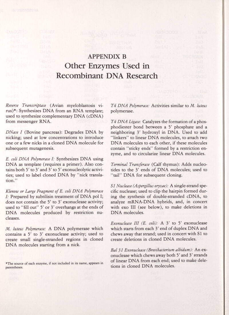 APPENDIX В Other Enzymes Used in Recombinant DNA Research Reverse Transcriptase (Avian myeloblastosis vi¬ rus)*: Synthesizes DNA from an RNA template; used to synthesize complementary DNA (cDNA) from messenger RNA. DNase I (Bovine pancreas): Degrades DNA by nicking; used at low concentrations to introduce one or a few nicks in a cloned DNA molecule for subsequent mutagenesis. E. coli DNA Polymerase I: Synthesizes DNA using DNA as template (requires a primer). Also con¬ tains both 5' to 3' and 3' to 5' exonucleolytic activi¬ ties; used to label cloned DNA by nick transla¬ tion. Klenow or Large Fragment of E. coli DNA Polymerase I: Prepared by subtilisin treatment of DNA pol I; does not contain the 5' to 3' exonuclease activity; used to fill out 5' or 3' overhangs at the ends of DNA molecules produced by restriction nu¬ cleases. M. luteus Polymerase: A DNA polymerase which contains a 5' to 3' exonuclease activity; used to create small single-stranded regions in cloned DNA molecules starting from a nick. *The source of each enzyme, if not included in its name, appears in parentheses. T4 DNA Polymerase: Activities similar to M. luteus polymerase. T4 DNA Ligase: Catalyzes the formation of a phos- phodiester bond between a 5' phosphate and a neighboring 3' hydroxyl in DNA. Used to add linkers to linear DNA molecules, to attach two DNA molecules to each other, if these molecules contain sticky ends formed by a restriction en¬ zyme, and to circularize linear DNA molecules. Terminal Transferase (Calf thymus): Adds nucleo¬ tides to the 3' ends of DNA molecules; used to tail DNA for subsequent cloning. SI Nuclease (Aspergillus oryzae): A single-strand spe¬ cific nuclease; used to clip the hairpin formed dur¬ ing the synthesis of double-stranded cDNA, to analyze mRNA-DNA hybrids, and, in concert with exo III (see below), to make deletions in DNA molecules. Exonuclease III (E. coli): A 3' to 5' exonuclease which starts from each 3' end of duplex DNA and chews away that strand; used in concert with SI to create deletions in cloned DNA molecules. Bal 31 Exonuclease (Brevibacterium albidum): An ex¬ onuclease which chews away both 5' and 3' strands of linear DNA from each end; used to make dele¬ tions in cloned DNA molecules.