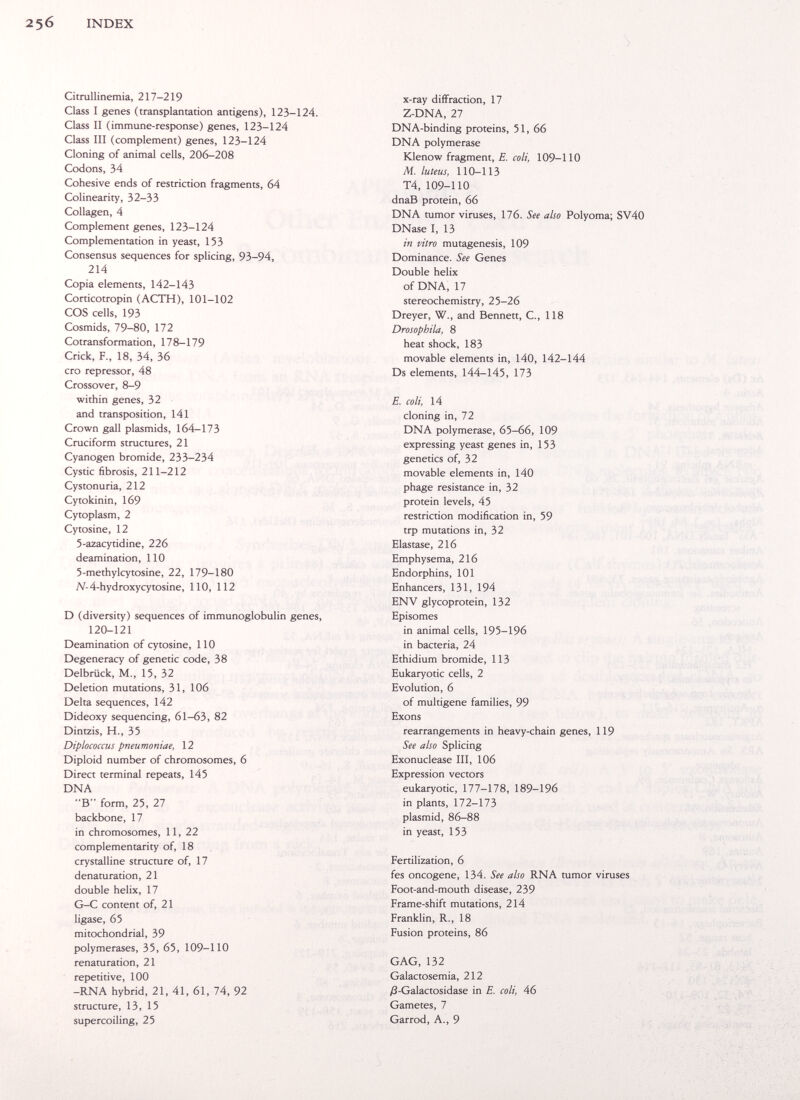 INDEX Citrallinemia, 217-219 Class I genes (transplantation antigens), 123-124. Class II (immune-response) genes, 123-124 Class III (complement) genes, 123-124 Cloning of animal cells, 206-208 Codons, 34 Cohesive ends of restriction fragments, 64 Colinearity, 32-33 Collagen, 4 Complement genes, 123-124 Complementation in yeast, 153 Consensus sequences for splicing, 93-94, 214 Copia elements, 142-143 Corticotropin (ACTH), 101-102 COS cells, 193 Cosmids, 79-80, 172 Cotransformation, 178-179 Crick, F., 18, 34, 36 его repressor, 48 Crossover, 8-9 within genes, 32 and transposition, 141 Crown gall Plasmids, 164-173 Cruciform structures, 21 Cyanogen bromide, 233-234 Cystic fibrosis, 211-212 Cystonuria, 212 Cytokinin, 169 Cytoplasm, 2 Cytosine, 12 S-azacytidine, 226 deamination, 110 5-methylcytosine, 22, 179-180 Af-4-hydroxycytosine, 110, 112 D (diversity) sequences of immunoglobulin genes, 120-121 Deamination of cytosine, 110 Degeneracy of genetic code, 38 Delbrück, M., 15, 32 Deletion mutations, 31, 106 Delta sequences, 142 Dideoxy sequencing, 61-63, 82 Dintzis, H., 35 Diplococcus pneumoniae, 12 Diploid number of chromosomes, 6 Direct terminal repeats, 145 DNA В form, 25, 27 backbone, 17 in chromosomes, 11, 22 complementarity of, 18 crystalline structure of, 17 denaturation, 21 double helix, 17 G-C content of, 21 ligase, 65 mitochondrial, 39 polymerases, 35, 65, 109-110 renaturation, 21 repetitive, 100 -RNA hybrid, 21, 41, 61, 74, 92 structure, 13, 15 supercoiling, 25 x-ray diffraction, 17 Z-DNA, 27 DNA-binding proteins, 51, 66 DNA polymerase Klenow fragment, E. coli, 109-110 M. luteus, 110-113 T4, 109-110 dnaB protein, 66 DNA tumor viruses, 176. See also Polyoma; SV40 DNase I, 13 in vitro mutagenesis, 109 Dominance. See Genes Double helix of DNA, 17 stereochemistry, 25-26 Dreyer, W., and Bennett, C., 118 Drosophila, 8 heat shock, 183 movable elements in, 140, 142-144 Ds elements, 144-145, 173 E. coli, 14 cloning in, 72 DNA polymerase, 65-66, 109 expressing yeast genes in, 153 genetics of, 32 movable elements in, 140 phage resistance in, 32 protein levels, 45 restriction modification in, 59 trp mutations in, 32 Elastase, 216 Emphysema, 216 Endorphins, 101 Enhancers, 131, 194 ENV glycoprotein, 132 Episomes in animal cells, 195-196 in bacteria, 24 Ethidium bromide, 113 Eukaryotic cells, 2 Evolution, 6 of multigene families, 99 Exons rearrangements in heavy-chain genes, 119 See also Splicing Exonuclease III, 106 Expression vectors eukaryotic, 177-178, 189-196 in plants, 172-173 plasmid, 86-88 in yeast, 153 Fertilization, 6 fes oncogene, 134. See also RNA tumor viruses Foot-and-mouth disease, 239 Frame-shift mutations, 214 Franklin, R., 18 Fusion proteins, 86 GAG, 132 Galactosemia, 212 /3-Galactosidase in E. coli, 46 Gametes, 7 Garrod, A., 9