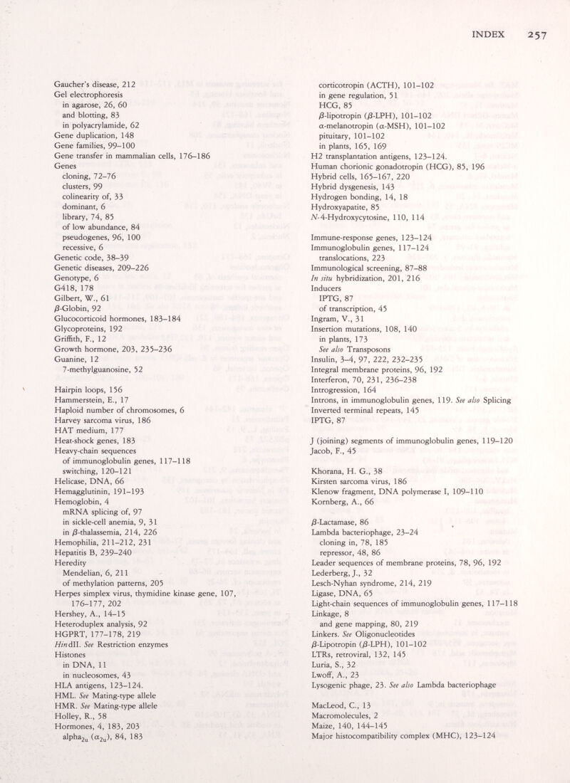 INDEX 257 Gaucher's disease, 212 Gel electrophoresis in agarose, 26, 60 and blotting, 83 in Polyacrylamide, 62 Gene duplication, 148 Gene families, 99-100 Gene transfer in mammalian cells, 176-186 Genes cloning, 72-76 clusters, 99 colinearity of, 33 dominant, 6 library, 74, 85 of low abundance, 84 pseudogenes, 96, 100 recessive, 6 Genetic code, 38-39 Genetic diseases, 209-226 Genotype, 6 G418, 178 Gilbert, W., 61 j3-Globin, 92 Glucocorticoid hormones, 183-184 Glycoproteins, 192 Griffith, F., 12 Growth hormone, 203, 235-236 Guanine, 12 7-methylguanosine, 52 Hairpin loops, 156 Hammerstein, E., 17 Haploid number of chromosomes, 6 Harvey sarcoma virus, 186 HAT medium, 177 Heat-shock genes, 183 Heavy-chain sequences of immunoglobulin genes, 117-118 switching, 120-121 Helicase, DNA, 66 Hemagglutinin, 191-193 Hemoglobin, 4 mRNA splicing of, 97 in sickle-cell anemia, 9, 31 in /3-thalassemia, 214, 226 Hemophilia, 211-212, 231 Hepatitis B, 239-240 Heredity Mendelian, 6, 211 of methylation patterns, 205 Herpes simplex virus, thymidine kinase gene, 107, 176-177, 202 Hershey, A., 14-15 Heteroduplex analysis, 92 HGPRT, 177-178, 219 Hindll. See Restriction enzymes Histones in DNA, 11 in nucleosomes, 43 HLA antigens, 123-124. HML. See Mating-type allele HMR. See Mating-type allele Holley, R., 58 Hormones, 4, 183, 203 alphaju (a2u)> ^^3 corticotropin (ACTH), 101-102 in gene regulation, 51 HCG, 85 ß-lipotropin (/3-LPH), 101-102 a-melanotropin (a-MSH), 101-102 pituitary, 101-102 in plants, 165, 169 H2 transplantation antigens, 123-124. Human chorionic gonadotropin (HCG), 85, 196 Hybrid cells, 165-167, 220 Hybrid dysgenesis, 143 Hydrogen bonding, 14, 18 Hydroxyapatite, 85 yV-4-Hydroxycytosine, 110, 114 Immune-response genes, 123-124 Immunoglobulin genes, 117-124 translocations, 223 Immunological screening, 87-88 In situ hybridization, 201, 216 Inducers IPTG, 87 of transcription, 45 Ingram, v., 31 Insertion mutations, 108, 140 in plants, 173 See also Transposons Insulin, 3-4, 97, 222, 232-235 Integral membrane proteins, 96, 192 Interferon, 70, 231, 236-238 Introgression, 164 Introns, in immunoglobulin genes, 119. See also Splicing Inverted terminal repeats, 145 IPTG, 87 J (joining) segments of immunoglobulin genes, 119-120 Jacob, F., 45 Khorana, H. G., 38 Kirsten sarcoma virus, 186 Klenow fragment, DNA polymerase I, 109-110 Kornberg, A., 66 j8-Lactamase, 86 Lambda bacteriophage, 23-24 cloning in, 78, 185 repressor, 48, 86 Leader sequences of membrane proteins, 78, 96, 192 Lederberg, J., 32 Lesch-Nyhan syndrome, 214, 219 Ligase, DNA, 65 Light-chain sequences of immunoglobulin genes, 117-118 Linkage, 8 and gene mapping, 80, 219 Linkers. See Oligonucleotides yS-Lipotropin (yS-LPH), 101-102 LTRs, retroviral, 132, 145 Luria, S., 32 Lwoff, A., 23 Lysogenic phage, 23. See also Lambda bacteriophage MacLeod, C., 13 Macromolecules, 2 Maize, 140, 144-145 Major histocompatibility complex (MHC), 123-124