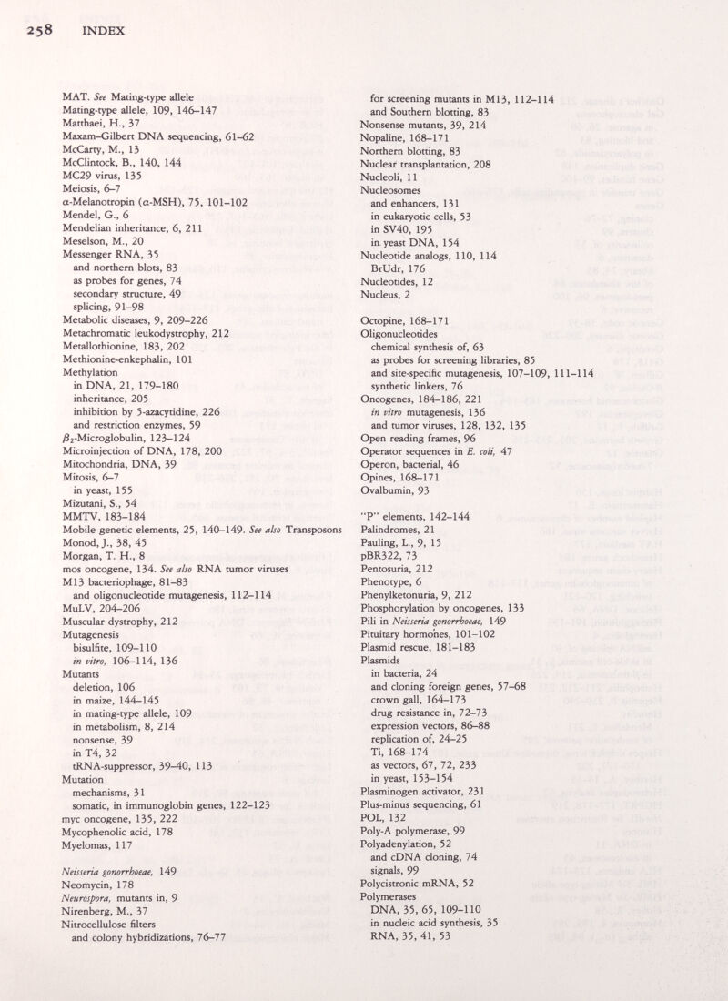 INDEX МАТ. See Mating-type allele Mating-type allele, 109, 146-147 Matthaei, H., 37 Maxam-Gilben DNA sequencing, 61-62 McCarty, M., 13 McClintock, В., 140, 144 MC29 virus, 135 Meiosis, 6-7 a-Melanotropin (a-MSH), 75, 101-102 Mendel, G., 6 Mendelian inheritance, 6, 211 Meselson, M., 20 Messenger RNA, 35 and northern blots, 83 as probes for genes, 74 secondary structure, 49 splicing, 91-98 Metabolic diseases, 9, 209-226 Metachromatic leukodystrophy, 212 Metallothionine, 183, 202 Methionine-enkephalin, 101 Methylation in DNA, 21, 179-180 inheritance, 205 inhibition by 5-a2acytidine, 226 and restriaion enzymes, 59 ;82-Microglobulin, 123-124 Microinjection of DNA, 178, 200 Mitochondria, DNA, 39 Mitosis, 6-7 in yeast, 155 Mizutani, S., 54 MMTV, 183-184 Mobile genetic elements, 25, 140-149. See also Transposons Monod,J., 38, 45 Morgan, T. H., 8 mos oncogene, 134. See also RNA tumor viruses M13 bacteriophage, 81-83 and oligonucleotide mutagenesis, 112-114 MuLV, 204-206 Muscular dystrophy, 212 Mutagenesis bisulfite, 109-110 in vitro, 106-114, 136 Mutants deletion, 106 in maize, 144-145 in mating-type allele, 109 in metabolism, 8, 214 nonsense, 39 in T4, 32 tRNA-suppressor, 39-40, 113 Mutation mechanisms, 31 somatic, in immunoglobin genes, 122-123 myc oncogene, 135, 222 Mycophenolic acid, 178 Myelomas, 117 Neisseria gonorrhoeae, 149 Neomycin, 178 Neurospora, mutants in, 9 Nirenberg, M., 37 Nitrocellulose filters and colony hybridizations, l(y-ll for screening mutants in M13, 112-114 and Southern blotting, 83 Nonsense mutants, 39, 214 Nopaline, 168-171 Northern blotting, 83 Nuclear transplantation, 208 Nucleoli, 11 Nucleosomes and enhancers, 131 in eukaryotic cells, 53 in SV40, 195 in, yeast DNA, 154 Nucleotide analogs, 110, 114 BrUdr, 176 Nucleotides, 12 Nucleus, 2 Octopine, 168-171 Oligonucleotides chemical synthesis of, 63 as probes for screening libraries, 85 and site-specific mutagenesis, 107-109, 111-114 synthetic linkers, 76 Oncogenes, 184-186, 221 in vitro mutagenesis, 136 and tumor viruses, 128, 132, 135 Open reading frames, 96 Operator sequences in E. coli. Al Operon, bacterial, 46 Opines, 168-171 Ovalbumin, 93 P elements, 142-144 Palindromes, 21 Pauling, L., 9, 15 pBR322, 73 Pentosuria, 212 Phenotype, 6 Phenylketonuria, 9, 212 Phosphorylation by oncogenes, 133 Pili in Neisseria gonorrhoeae, 149 Pituitary hormones, 101-102 Plasmid rescue, 181-183 Plasmids in bacteria, 24 and cloning foreign genes, 57-68 crown gall, 164-173 drug resistance in, 72-73 expression vectors, 86-88 replication of, 24-25 Ti, 168-174 as vectors, 67, 72, 233 in yeast, 153-154 Plasminogen activator, 231 Plus-minus sequencing, 61 POL, 132 Poly-A polymerase, 99 Polyadenylation, 52 and cDNA cloning, 74 signals, 99 Polycistronic mRNA, 52 Polymerases DNA, 35, 65, 109-110 in nucleic acid synthesis, 35 RNA, 35, 41, 53