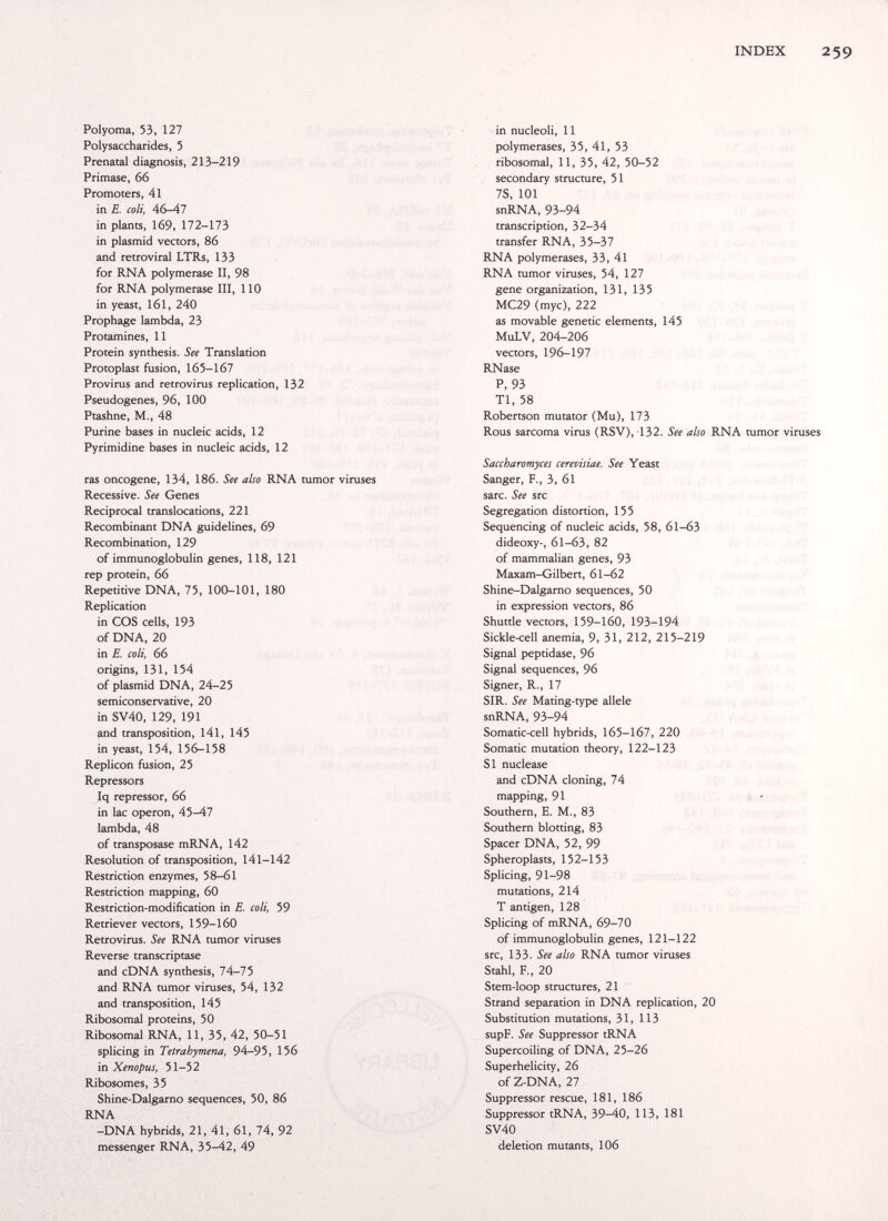 INDEX 259 Polyoma, 53, 127 Polysaccharides, 5 Prenatal diagnosis, 213-219 Primase, 66 Promoters, 41 in E. coli, 46—47 in plants, 169, 172-173 in plasmid vectors, 86 and retroviral LTRs, 133 for RNA polymerase II, 98 for RNA polymerase III, 110 in yeast, 161, 240 Prophage lambda, 23 Protamines, 11 Protein synthesis. See Translation Protoplast fusion, 165-167 Provirus and retrovirus replication, 132 Pseudogenes, 96, 100 Ptashne, M., 48 Purine bases in nucleic acids, 12 Pyrimidine bases in nucleic adds, 12 ras oncogene, 134, 186. See also RNA tumor viruses Recessive. See Genes Reciprocal translocations, 221 Recombinant DNA guidelines, 69 Recombination, 129 of immunoglobulin genes, 118, 121 rep protein, 66 Repetitive DNA, 75, 100-101, 180 Replication in COS cells, 193 of DNA, 20 in E. coli, 66 origins, 131, 154 of plasmid DNA, 24-25 semiconservative, 20 in SV40, 129, 191 and transposition, 141, 145 in yeast, 154, 156-158 Replicón fusion, 25 Repressors Iq repressor, 66 in lac Operon, 45-47 lambda, 48 of transposase mRNA, 142 Resolution of transposition, 141-142 Restriction enzymes, 58-61 Restriction mapping, 60 Restriction-modification in E. coli, 59 Retriever vectors, 159-160 Retrovirus. See RNA tumor viruses Reverse transcriptase and cDNA synthesis, lA-15 and RNA tumor viruses, 54, 132 and transposition, 145 Ribosomal proteins, 50 Ribosomal RNA, 11, 35, 42, 50-51 splicing in Tetrahymena, 94-95, 156 in Xenopus, 51-52 Ribosomes, 35 Shine-Dalgarno sequences, 50, 86 RNA -DNA hybrids, 21, 41, 61, 74, 92 messenger RNA, 35-42, 49 йч it-;- . in nucleoli, 11 polymerases, 35, 41, 53 , ribosomal, 11, 35, 42, 50-52 secondary structure, 51 7S, 101 snRNA, 93-94 transcription, 32-34 transfer RNA, 35-37 RNA polymerases, 33, 41 RNA tumor viruses, 54, 127 gene organization, 131, 135 MC29 (myc), 222 as movable genetic elements, 145 MuLV, 204-206 vectors, 196-197 RNase P, 93 Tl, 58 Robertson mutator (Mu), 173 Rous sarcoma virus (RSV), 132. See also RNA tumor viruses Saccharomyces cerevisiae. See Yeast Sanger, F., 3, 61 sarc. See src Segregation distortion, 155 Sequencing of nucleic acids, 58, 61-63 dideoxy-, 61-63, 82 of mammalian genes, 93 Maxam-Gilbert, 61-62 Shine-Dalgarno sequences, 50 in expression vectors, 86 Shuttle vectors, 159-160, 193-194 Sickle-cell anemia, 9, 31, 212, 215-219 Signal peptidase, 96 Signal sequences, 96 Signer, R., 17 SIR. See Mating-type allele snRNA, 93-94 Somatic-cell hybrids, 165-167, 220 Somatic mutation theory, 122-123 SI nuclease and cDNA cloning, 74 mapping, 91 < • Southern, E. M., 83 Southern blotting, 83 Spacer DNA, 52, 99 Spheroplasts, 152-153 Splicing, 91-98 mutations, 214 T antigen, 128 Splicing of mRNA, 69-70 of immunoglobulin genes, 121-122 src, 133. See also RNA tumor viruses Stahl, F., 20 Stem-loop structures, 21 Strand separation in DNA replication, 20 Substitution mutations, 31, 113 supF. See Suppressor tRNA Supercoiling of DNA, 25-26 Superhelicity, 26 of Z-DNA, 27 Suppressor rescue, 181, 186 Suppressor tRNA, 39-40, 113, 181 SV40 deletion mutants, 106