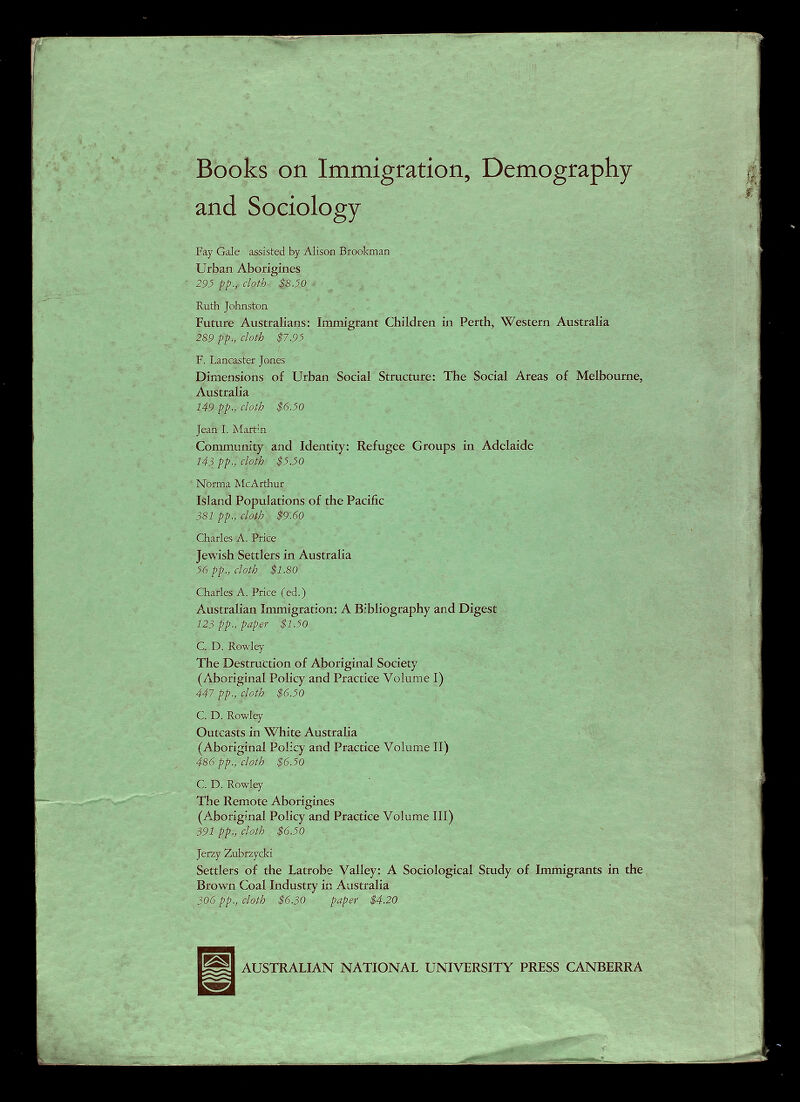 Books on Immigration, Demography and Sociology Fay Gale assisted by Alison Brookman Urban Aborigines 29^ pp., cloth- $8 JO X . Ruth Johnston Future Australians: Immigrant Children in Perth, Western Australia 289 pp., cloth $7.95 F. Lancaster Jones Dimensions of Urban Social Structure: The Social Areas of Melbourne, Australia 149 pp., cloth $6.50 Jean I. Martin Community and Identity: Refugee Groups in Adelaide 143 pp., cloth $5.50 No'tma McArthur Island Populations of the Pacific 381 pp., cloth $9.60 Charles A. Price Jewish Settlers in Australia 56 pp., cloth $1.80 Charles: A. Price (ed.) Australian Immigration: A Bibliography and Digest 123 pp., paper $1.50 C. D. Rowley The Destruction of Aboriginal Society (Aboriginal Policy and Practice Volume I) 447 pp., cloth $6.50 C. D. Rowley  . , Outcasts in White Australia (Aboriginal Policy and Practice Volume II) 486 pp., cloth $6.50 C. D. Rowley The Remote Aborigines (Aboriginal Policy and Practice Volume III) 391 pp., cloth $6.50 Jerzy Zubrzycki Settlers of the Latrobe Valley: A Sociological Study of Immigrants in the Brown Coal Industry in Australia 306 pp., cloth $6.30 paper $4.20 AUSTRALIAN NATIONAL UNIVERSITY PRESS CANBERRA