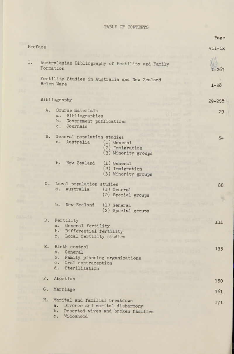 TABLE OF CONTENTS Page Preface vil-IX I. Australasian BiMiography of Fertility and Family Formation Ík- i-гбт Fertility Studies in Australia and New Zealand Helen Ware 1-28 Bibliography A. B. D. E. Source materials a. Bibliographies b. Government publications c. Journals General population studies a. Australia (l) General (2) Immigration (3) Minority groups b. New Zealand (1) General (2) Immigration (3) Minority groups Local population studies a. Australia (l) General (2) Special groups New Zealand (1) General (2) Special groups Fertility a. General fertility b. Differential fertility c. Local fertility studies Birth control a. General b. Family planning organizations c. Oral contraception d. Sterilization 29-258 29 88 111 135 F. Abortion G. Marriage H. Marital and familial breakdown a. Divorce and marital disharmony b. Deserted wives and broken families c. Widowhood 150 161 ITI