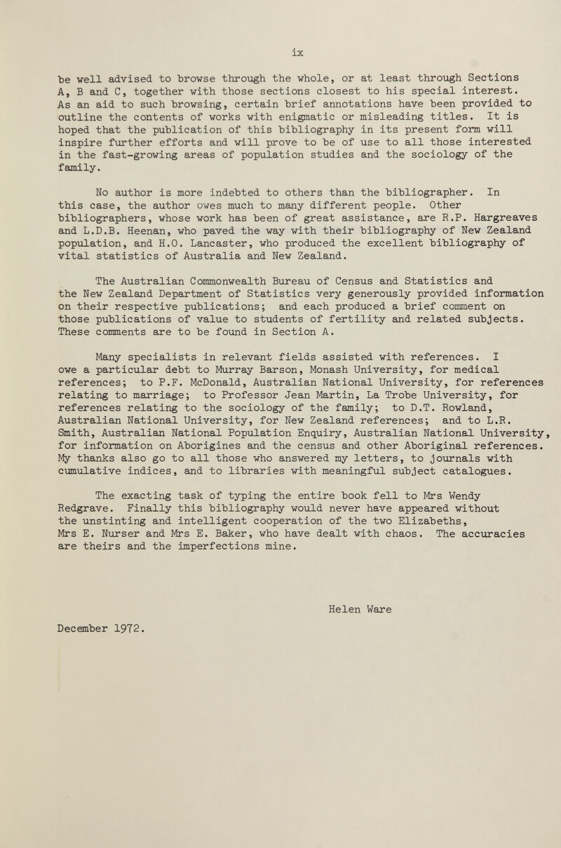 ix Ъе veil advised to Ъго^зе throiigh the whole, or at least through Sections A, В and C, together with those sections closest to his special interest. As an aid to such browsing, certain hrief annotations have been provided to outline the contents of works with enigmatic or misleading titles. It is hoped that the publication of this bibliography in its present form will inspire further efforts and will prove to be of use to all those interested in the fast-growing areas of population studies and the sociology of the family. Wo author is more indebted to others than the bibliographer. In this case, the author owes much to many different people. Other bibliographers, whose work has been of great assistance, are R.P. Hargreaves and L.D.B. Heenan, who paved the way with their bibliography of New Zealand population, and H.O. Lancaster, who produced the excellent bibliography of vital statistics of Australia and New Zealand. The Australian Commonwealth Bureau of Census and Statistics and the New Zealaлd Department of Statistics very generously provided information on their respective publications; and each produced a brief comment on those publications of value to students of fertility and related subjects. These comments are to be found in Section A. Many specialists in relevant fields assisted with references. I owe a particular debt to Murray Barson, Monash University, for medical references; to P.F. McDonald, Australian National University, for references relating to marriage; to Professor Jean Martin, La Trobe University, for references relating to the sociology of the family; to D.T. Rowland, Australian National University, for New Zealand references; and to L.R. Smith, Australian National Population Enquiry, Australian National University, for information on Aborigines and the census and other Aboriginal references, ïfy thanks also go to all those who answered my letters, to journals with emulative indices, and to libraries with meaningful subject catalogues. The exacting task of typing the entire book fell to Mrs Wendy Redgrave. Finally this bibliography would never have appeared without the unstinting and intelligent cooperation of the two Elizabeths, Mrs E. Nurser and Mrs E. Baker, who have dealt with chaos. The accuracies are theirs and the imperfections mine. Helen Ware December 1972.